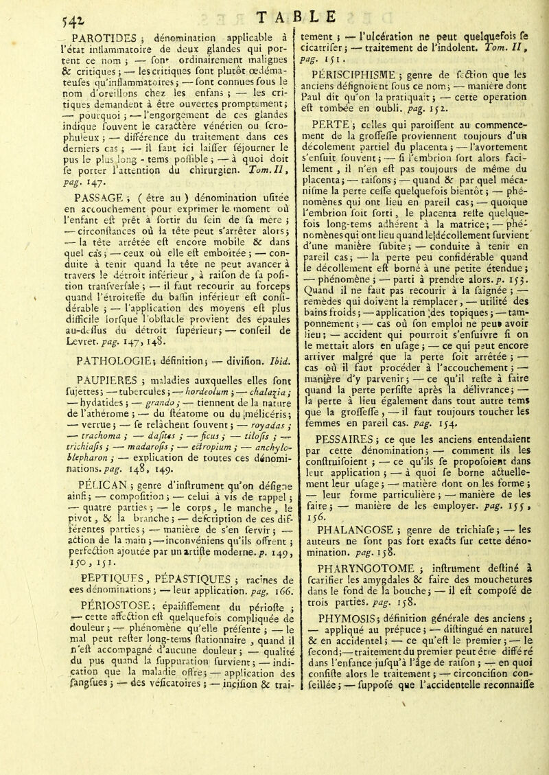 54*< PAROTIDES ; dénomination applicable à l'état iniîammatoire de deux glandes qui por- tent ce nom ; — font ordinairement malignes & critiques;— les critiques font plutôt cedéma- teufes qu'inflammatoires j —font connues fous le nom d'oreillons chez les enfans ; — les cri- tiques demandent à être ouvertes promptcment; ■—■ pourquoi ; — l'engorgement de ces glandes indique fouvent le caractère vénérien ou fcro- phuïeux ; — différence du traitement dans ces derniers cas ; — il faut ici lailTer féjourner le pus le plus long - tems pofhble ; — à quoi doit fe porter l'attention du chirurgien. Tom.il, pag. 147. PASSAGE ; ( être au ) dénomination ufitée en accouchement pour exprimer le moment où l'enfant eft prêt à fortir du fein de fa mère ; ■—circonltances où la tête peut s'arrêter alors; -— la tête arrêtée eft encore mobile & dans quel cas, — ceux où elle eft emboîtée; — con- duite à tenir quand la tête ne peut avancer à travers le détroit inférieur, à raifon de fa pofi- tion tranfverl'ale ; — il faut recourir au forceps quand l'étroiteffe du baftin inférieur eft consi- dérable ; — l'application des moyens eft plus difficile lorfque l'obllacle provient des épaules au-d^iTus du détroit fupérieur; —- confeil de Levrer. pag. 147,148. PATHOLOGIE-, définition; — divifion. Ibid. PAUPIERES ; maladies auxquelles elles font fujettes; —tubercules; — kordeolum ;—chala^ia; •—hydatides ; — grando ; — tiennent de la nature de l'athérome ; — du ftéatome ou du ^mélicéris; — verrue ; — fe relâchent fouvent ; — royadas ; -— trachoma ; — dafius ; -— ficus y — tilofis y —=- trichiafis ,' — madarofis ; — eUropium ; — anchylo- ilepharon ; — explication de toutes ces dénomi- nations, pag. 148, 149. PÉLICAN ; genre d'inftrument qu'on défigne ainfi; — compofition ; — celui à vis de rappel ; ■— quatre parties ; — le corps , le manche , le pivot, &c la branche; — description de ces dif- férentes parties ; — manière de s'en fervir ; —- action de la main ; — inconvéniens qu'ils offrent ; perfection ajoutée par unartifte moderne, p. 149, 150, 151. PEPTIQUFS , PËPASTIQUES ; racines de ces dénominations; — leur application, pag, 166. PÉRIOSTOSE; épaififfemenr du période .; !— cette affection eft quelquefois compliquée de douleur ; — phénomène qu'elle préfente ; — le rnal peut refter long-tems ftationnaire , quand il n'eft accompagné d'aucune douleur; — qualité du pu* quand la fuppuration furvient ; — indi- cation que la maladie offre; — application des fangfues ; — des véficatoires ; — inçjfion & trai- l'ulcération ne peut quelquefois fe - traitement de l'indolent. Tom. H, tement ; - cicatrifer ; pag. 1 ; 1. PÉRISCIPHISME ; genre de feftïon que les anciens défignoient fous ce nom; — manière dont Paul dit qu'on la pratiquait ; — cette opération eft tombée en oubli, pag. 152.. PERTE'; celles qui paroiffent au commence- ment de la groflefTe proviennent toujours d'un décolement partiel du placenta;—l'avortement s'enfuit fouvent ; — fi l'embrion fort alors faci- lement , il n'en eft pas toujours de même du placenta; — raifons ; — quand & par quel méca- nifme la perte celle quelquefois bientôt ; — phé- nomènes qui ont lieu en pareil cas; — quoique l'embrion foit forti , le placenta refte quelque- fois long-tems adhérent à la matrice; — phé- nomènes qui ont lieu quand le|décollement furvient d'une manière fubite ; — conduite à tenir en pareil cas; — la perte peu confidérable quand le décollement eft borné à une petite étendue ; —'phénomène; — parti à prendre alors.p. 153. Quand il ne faut pas recourir à la faignée ; — remèdes qui doivent la remplacer, — utilité des bains froids ; — application ^des topiques ; — tam- ponnement ; —- cas où fon emploi ne peu» avoir lieu 3 — accident qui pourroit s'enfuivre fi on le mettait alors en ufage ; — ce qui peut encore arriver malgré que la perte foit arrêtée ; — cas où il faut procéder à l'accouchement ; — manière d'y parvenir; — ce qu'il refte à faire quand la perte perfifte après la délivrance; — la perte à lieu également dans tout autre tems que la groflefle , — il faut toujours toucher les femmes en pareil cas. pag. 154» PESSAIRES ; ce que les anciens entendaient par cette dénomination; — comment ils les conftruifoient ; — ce qu'ils fe propofoient dans leur application ; — à quoi fe borne actuelle- ment leur ufage ; —«* matière dont on les forme ; —- leur forme particulière ; — manière de les faire; — manière de les employer, pag. 155» 156. PHALANGOSE ; genre de trichiafe ; — les auteurs ne font pas fort exacts fur cette déno- mination, pag. 158. PHARYNGOTOME ; inftrument deftiné à fcarifier les amygdales & faire des mouchetures dans le fond de la bouche; — il eft compofé de trois parties, pag. 158. PHYMOSIS; définition générale des anciens ; — appliqué au prépuce ; — diftingué en naturel & en accidentel ; — ce qu'eft le premier ; — le fécond;—traitement du premier peut être différé dans l'enfance jufqu'à l'âge de raifon ; — en quoi confifte alors le traitement ; — circoncifion con- i feillée ; — fuppofé que l'accidentelle reconnaifle