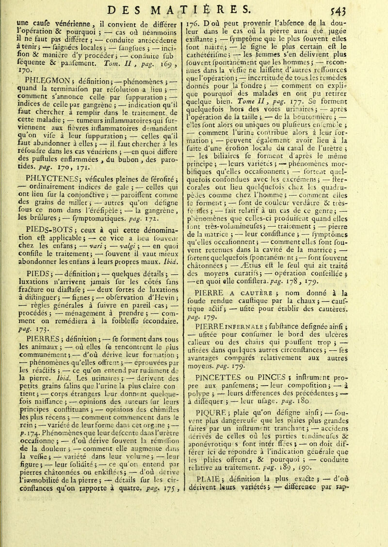 une caufe vénérienne s il convient de différer l'opération & pourquoi ; — cas où néanmoins il ne faut pas différer ; — conduite antécédente à tenir; — faignées locales ; — fanglùes ; — inci- fion & manière d'y procéder j — conduite fub féquente & panfement. Tom. II , pag. 169, 170. PHLEGMON; définition } — phénomènes i — quand la terminaifon par réfolntion a lieu ; — comment s'annonce celle par fuppuration ; — indices de celle par gangrène ; — indication qu'il faut chercher a remplir dans le traitement de cette maladiej — tumeurs inflammatoires qui fut- viennent aux fièvres inflammatoires demandent qu'on vife à leur fuppuration j— celles qu'il faut abandonner à elles ; — il faut chercher à les réfoudre dans les cas vénériens ; —en quoi diffère des puftules enflammées , du bubon 3 des paro- tides, pag. 170, 171. PHLYCTENES; véficules pleines de férofité > ■— ordinairement indices de gale; — celles qui ont lieu fur la conjonctive ; — paroiffent comme des grains de millet ; — autres qu'on défigne fous ce nom dans 1 eréfipèie ; —■ La gangrène , les brûlures ;— fymptomatiques. pag. 172. _ PIEDS-BOTS 5 ceux à qui cette dénomina- tion eft applicable î — ce vice a heu fouvear chez les enfans ; — vari ; — valgi ; —> en quoi confifle le traitement; —■ fouvent il vaut mieux abondonner les enfans à leurs propres maux. Ibïd. PIEDS ; — définition ; — quelques détails ; — luxations n'arrivent jamais fur les côtés fans fracfure ou diaftafe; — deux fortes de luxations à diftinguer'; — lignes •> ■— obfervation d'Hevin ; — règles générales à fuivre en pareil cas; — procédés ; — ménagement à prendre ; •— com- ment on remédiera à la foiblefie fecondaire. Pa8- I73- PIERRES ; définition ;—■ fe forment dans tous les animaux ; — où elles fe rencontrent le plus communément;—d'où dérive leur formation ; — phénomènes qu'elles offrent ;— éprouvées par les réadifs ; — ce qu'on entend par rudiment de- là pierre. Ibid. Les urinaires ; — dérivent des petits grains falins que l'urine la plus claire con tient; — corps étrangers leur donnent quelque- fois naiffance ; — opinions des auteurs fur leurs principes conftituans ; — opinions des chimiftes les plus récens ; — comment commencent dans le rein ; —variété de leur forme dans cet organe ; — p. 174. Phénomènes que leur defeente dans l'urètre occafionne > — d'où dérive fouvent la rémtfiion de la douleur;—-comment elle augmente dans la veffie ; — variété dans leur volume ; — leur figure}—leur folidîté ;—• ce qu'on entend par pierres châtonnées ou enkiftées} — d'où dérive l'immobilité delà pierre; — détails fur les cir- conftances qu'on rapporte à quatre, pag.. 175, 176. D où peut provenir l'abfence de la dou- leur dans le cas où la pierre aura été jugée exiftante ; — fymptôme que le plus fouvent eiles font naître^; — le ligne le plus certain eft le cathétérifme j — les femmes s'en délivrent plus fouvent fpontanément que les hommes ; — recon- nues dans la veffie ne laiflent d'autres reffuurces quel'opération; — incertitude de tous les remèdes donnés pour la fondre; — comment on expiir que pourquoi des malades en ont pu retirer quelque bien. Tome II, pag. 177. Se forment quelquefois hors des voies urinaires ; — après l'opération de la taille ; — de la boutonnière ; — elles font alors ou uniques ou plufieurs enfemble ; — comment l'urine contribue alors à leur for- mation ; — peuvent également avoir lieu à la fuite d'une érofion locale du canal de l'urètre ; — les biliaires fe forment d'après le même principe;—leurs variétés ; — phénomènes rribr- bifiques qu'elles occafionnent; — forte.it quel- quefois confondues avec les exçrémens; — fter- corales ont lieu quelquefois chez les quadru- pèdes comme chez l'homme ; — comment eiles le forment ; — font de couleur verdâtre & très- fé ides; — fait relatif à un cas de ce genre; — phénomènes que celles-ci produilènt quand elles font très-voiumineufes; — traitement ; — pierre de la matrice ; — leur confiftance ; — iympt ornes qu'elles occafionnent; — comment elles font fou- vent retenues dans la cavité de la matrice ; — fortent quelquefois fpontanément ; — font fouvent châtonnées ; — ^Etius eft le feul qui ait traité des moyens curatifs; — opération confeillée j —-en quoi elle confiftera./»^. 178 3 ijy. PIERRE A cautère y nom donné à la foude rendue cauftique par la chaux ; — cauf- tique actif; — ufité pour établir des cautères. pag. 179. PIERRE infernale ; fubftance defignée ainfi ; — ufitée pour confirmer le bord des ulcères calleux ou des chairs qui pouffent trop ; —i ufitées dans quelques autres circcnftances ; —fes avantages comparés relativement aux autres moyens, pag. 179. PINCETTES ou PINCES ï inftrument pro- pre aux panfemens; — leur compofition;— à polype ; — leurs différences des précédentes ; — à diflequer } — leur ufage. pag. 180 PIQLTRE ; plaie qu'on défigne ainfi;—-fou- vent plus dangereufe que les plaies plus grandes faites par un inftrutrunt tranchant; — accidens dérivés de celles où les parties téndineufes & aponévrotiqu s font intér fiées ; — on doit dif- férer ici de répondre à l'indication générale que les plaies offrent > & pourquoi ; — conduite relative au traitement, pag. 189, 190. PLAIE ; définition la plus exacte ; — d'où dérivent leurs variétés >—différence par r-ap*