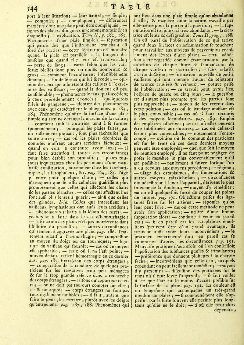*44 port à leur fituation; — leur nature; — fimple; — compofée ; — compliquée ; — différentes manières dont une plaie peut être compliquée ; — fignes des plaies distinguées encommémoratif &en diagnoftic ; ~-explication. Tome II, p. i8z, 183. Phénomènes d'une plaie fimple ;-—féparation qui paroît dès que rinftru.nent tranchant eft iorti des parties;— cette feparation efl moindre quand la plaie eft parallèle a la longeur des mufcles que quand elle leur eft tranfverfale ; j— perte de fang ; — varie félon que les vaif féaux bleffes font plus ou moins nombreux & gros; —comment l'écoulement infenfiblement diminue; — fluide féreux qui lui fuccède % — opi- nion de ceux qui admettent des caiilots à l'extré- mité des vaiffeaux ; — quand la douleur eit peu ccnfidérable ; —phénomènes locaux qui fuccèdent à ceux précédemment énoncés ; — quelquefois fuivis de gangrène ; — identité des phénomènes avec ceux qui cara&érifent le phlegmons, p. 183 , 184. Phénomène qu'offre la furface d'une plaie fimple où rien ne dérange la marche de la nature ; — comment ainfi la cicatrice tend à fe former fpontanément ; —• pourquoi lés plaies faites, par un inftrument piquant, font plus fàcheufes que toute autre ; — cas où les plaies déchirées & contufes n'offrent aucuns accidens fâcheux; — quand on voit le contraire avoir lieu j— il faut faire attention à toutes ces circonltances pour bien établir (on pronoftic; — plaies tou- jours inquiétantes chez les perfonnes d'une mau- vaife conftitution , notamment chez les feorbuti- tiq-.ies, les fcrophuleux, &c, pag. 184, i8j. l'âge jr entre pour quelque chofe ; — celles qui n'attaquent que le tiflu cellulaire guériflènt plus promptement que celles qui affectent les chairs & les parties blanches; — cel'es qui affe&ent l'os font aulh plus lentes à guérir; — ainfi que celles des glmdes. Ibid. Celles qui intéreffent les vaiffeaux iympbatiques ont aufli leurs accidens ; I— phénomènes relatifs à la léfion des nerfs; — recherche à faire dans le cas d'hémorrhagie ; •— la fituation des plaies n eft pas indifférente dans i'hiftoire du pronoftic ; — autres circonftances qui tendent à aggraver une plaie, pag. 186. Trai- tement relatif à l'hemorrhagie ; — compreflîon au moyen du doigt ou du tourniquet; — liga- ture du vaiffeau qui fournit ; — cas où ce moyen eft applicable -, — ceux où il ne l'eft point ; — moyen de faire ceffer l'hémorrhagie en ce dernier cas. pag, 187. Extracîion des corps étrangers $ — comparaifon de la conduite de quelques pra- ticiens fur les tentatives trop peu ménagées & fur la trop grande réferve dans la recherche des corps étrangers ; — raifons qu'apportent ceux- ci j — on ne doit pas toujours compter fur elles ; .— & pourquoi; — ccjrps étrangers ne- font pas tous également nuifîbles ; ~— il faut , autant que faire fe peut, les extraire , plutôt avec les doigts ,qu'autrement. pag. 187, 188. Phénomènes qui ont lieu dans une plaie fîmple qu'on abandonne à elle, & manière dont la nature travaille pat elle-même pour la porter à la guérifon ; — la fup- puration eft toujours ici trè*-abondante ; — la cica- trice eft lente & difagréable. Tome II,pag.p. 188, On eft parti de l'obfervation de ce qui arrive quand deux furfaçes en inflammation fe touchent pour travailler aux moyens de parvenir au recol- lement des lèvres d'une plaie ; — cette adhé- lîon a été regardée comme étant produite par la cohéfion de chaque fibre & 1 inoculation de chaque vaiffeau en particulier ; — faits relatifs à cette doctrine ; — formation nouvelle de petits vaiffeaux qui font comme autant de rejettons de troncs artériels «3c veineux ; — preuve prife de l'obfervation ;•—ce travail peut avoir lieu l'efpace de quatre ou cinq jours ; — la guérifon eft d'autant plus prompte qne les parties font plus rapprochées;— moyen de les retenir dans cette pofition ; — cas où le bandage unifiant eft le plus convenable ; — cas où il faut recourir à des moyens fecondaires. pag. 189. Emploi des emplâtres adhéfîves ; — cas où elles peuvent être fubltituées aux futures; —- cas où celles-ci feront plus convenables ; — notamment l'entre- coupé ; — opinion où le commun des praticiens eft fur le tems où ces deux derniers moyens peuvent être employés ; — quel que foit le moyen de réunion employé, il ne faut point négliger de pofer le membre le plus convenablement qu'il eft poffîble ; — panfement à fuivre lorfque Ton a eu recours aux moyens précédens ; — régime ;. — ufage des caraplafmes , des fomentations & autres moyens rafraîchiflans ; — circonftances qui néceffitent à lever l'appareil, dérivent le plus fouvent de la douleur^; — moyen d'y remédier ; -» on eft quelquefois forcé de couper les points de future, pag. 190. Objections prifes des liga- tures faites fur les artères ; — réponfes qu'on leur peut frire; — cas où cette méthode ne peut avoir fon application ; — utilité d'une bonne fuppuration alors ; — conduite à tenir en pareil cas ; — fi en pareil cas les cataplafmes émol- liens îpeuvent être d'un grand avantage, ils peuvent anffi avoir leurs inconvéniens ; — le praticien expérimenté doit en pareil cas fe comporter d'après les circonftances. pag. 191. Mauvaife pratique d'autrefois où l'on confeilloit l'application des fubftances graffes & ftimulantes; — préférence que donnent plufieurs à la charrie fèche ; — inconvéniens que celle-ci a , auxquels cependant on peut facilement remédier ; — moyens d'y parvenir ; — difcuflîon des praticiens fur le tems où il faut lever l'appareil ; — il faut veiller à ce que l'air ait le moins d'accès poffîble fur 1a furface de la plaie, pag. 192. La douleur eft un fymptôme qui accompagne un très-grand nombre de plaies ; — fi communément elle s'ap- paife , par la fuite fouvent elle perfifte plus long- tems qu'elle ne le doit ; — d'où elle peut alors dépendre ;