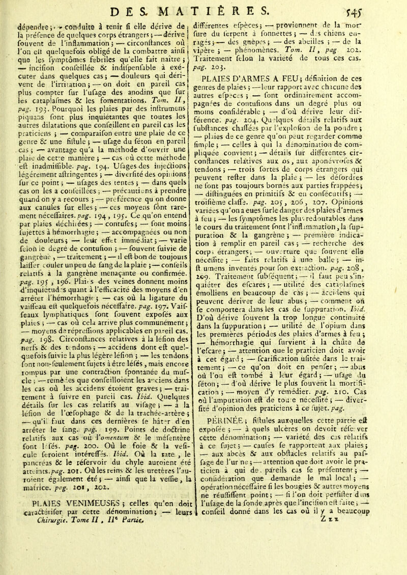 dépendre;.conduite à tenir fi elle dérive de h préfence de quelques corps étrangers ;—- dérive fouvent de l'inflammation ; — circonftances ou l'on eit quelquefois obligé de la combattre ainfî que les fymptômes fébriles qu'elle fait naître ; ~ incifîon confeillée & indifpenfable à exé- cuter dans quelques cas; — douleurs qui déri- vent de l'irritation ; — on doit en pareil cas plus compter fur l'ufage des anodins que fur les catapiafmes & les fomentations. Tom. II, pag. 193. Pourquoi les plaies par des inftrumens piquans font plus inquiétantes que toutes les autres dilatations que confeillent en pareil cas les praticiens ; —■ cornparaifon entre une plaie de ce genre 6c une fiitule ; — ufage du féton en pareil .cas ; — avantage qu'a la méthode d'ouvrir une plate de cetre manière j — cas où cette méthode eft inadmilfible. pag, 194. Ufagesdes injections légèrement aftringentes ; — diverfité des opinions fur ce point ; — ufages des tentes ; — dans quels cas on les a confeillées ; -— précautions à prendre qiiind on y a recours ; — préférence qu on donne aux canules fur elles ; — ces moyens font rare- ment néceffaires.194, 195. Ce qu'on entend par plaies déclinées; —■ conrufes; — font moins fujettes à hémorrhagie ; — accompagnées ou non de douleurs; — leUr effet immédiat; — varie félon ie degré de contufton ; — fouvent fuivie de gangrène , — traitement ; — il ett bon de toujours lailfer couler un peu de fangde la plaie ; — conleils relatifs à la gangrène menaçante ou confirmée. pag. 195 j 196. Plains des veines donnent moins d'inquiétudes quant à l'efficacité des moyens d'en arrêter l'hémorrhagie ; — cas où la ligature du vailfeau ett quelquefois nécefTaire. pag. ic,j. Vaif- feaux lymphatiques font fouvent expofés aux plaies ; —1 cas où cela arrive plus communément; .— moyens de répreffions applicables en pareil cas. pag. 198. Circonftances relatives à la léfion des nerfs & des tendons; — accidens dont eft quel- quefois fuivie la plus légère léfion ; — les tendons font non-feulement fujets à être léfés, mais encore rompus par une contraction fpontanée du muf- cle ; —remèies que confeilloient les a-ciens dans les cas où les accidens étoient graves ; — trai- tement à fuivre en pareil cas. Ibid. Quelques détails fur les cas relatifs au vifage ; — à la léfion de l'œfophage & de la trachée-artère ; -—qu'il faut dans ces dernières le hât^-r d'en arrêter le lang. pag. 199. Points de doctrine relatifs aux cas où Yomentum & le méfentère font léfés. pag. 200. Où le foie & la vefî- cuie feroient iotérefîes. Ibid. Où la rate 3 le pancréas & le réfervoir du chyle auroient été atteints.pag. 101. Où les reins & les uretères l'au- roient également été ; — ainfi que la veffie, la matrice, pag. 201, 202. PLATES VENIMEUSES ; celles qu'on doit cara&érifer par cette dénomination; — leurs Chirurgie. Tome II, IIe Partie* différentes efpècesj — proviennent de la mor fure du lerpent à fonnettes ; — des chiens en- ragés;— des guêpes ; —des abeilles ; — de la vipère ; — phénomènes. Tom. II, pag 102.. Traitement félon la variété de tous ces cas. pag. 20}. PLAIES D'ARMES A FEU; définition de ces genres de plaies ; —leur rapport avec chacune des autres efpeces ; — font ordinairement accom- pagnées de contufions dans un degré plus ou moins considérable ; —• d'où dérive leur dif- férence, pag. 104. Quelques détails relatifs aux fubftances chaffées par l'explofîon de la poudre ; — plaies de ce genre qu'on peut regarder comme fimple; — celles à qui la dénomination de com- pliquée convient; — détails fur différentes cir- conftances relatives aux os, aux aponévrofes Ôc tendons ; — trois fortes de corps étrangers qui peuvent refter dans la plaie ; — les défordres ne font pas toujours bornés aux parties frappées; — diftinguées en primitifs &: en confécutifs; —• troifième claffa. pag. 20f, 206, 107. Opinions variées qu'on a eues furie danger des plaies d'armes à feu ; — les fymptômes les plus redoutables dan» le cours du traitement font l'inflammation, la fup- puration & la gangrène ; — première indica- tion à remplir en pareil cas ; — recherche des corp; étrangers; — ouverture que fouvent elle néceffue ; — faits relatifs à une balle; — in- ft umens inventés pour fon extraction, pag. 208 , 2©9- Traitement fubféquent; — il faut peu s'in- quiéter des efeares ; — utilité des catapiafmes émolliens en beaucoup de cas ; — accidens qui peuvent dériver de leur abus ; — comment oii fe comportera dans les cas de fuppuration. Ibid. D'où dérive fouvent la trop longue continuité dans la fuppuration ; — utilité de l'opium dans les premières périodes des plaies d'armes à feu ; — hémorrhagie qui furvient à la chute de l'efcare; — attention que le praticien doit avoir à cet égard ; — fearification ufîtée dans le trai- tement;—ce qu'on doit en penfer;—-abus où l'on eft tombé à leur égard;—ufa^e du féton; — d'où dérive le plus fouvent la mortifi- cation ;— moyen d'y remédier, pag. 210. Cas où l'amputation eft de tou e néceftité; — diver- fité d'opinion des praticiens à ce fujet. pag. PÉRINÉE ; ridules auxquelles cette partie eft expofée ;— à quels ulcères on devoit réfe ver cette dénomination; — variété des cas relatifs à ce fujet; — caufes fe rapportent aux plaies; !— aux abcès & aux obftacles relatifs au paf- fage de l'ur ne; — attention que doit avoir le pra- ticien à qui de. pareils cas fe préfenrent ; — considération que demande le mal local ; —■ opération nécefTaire fi les bougies & autres moyens ne réuffifTent point; — fi l'on doit perfifter dms Tufage de la fonde après quel'incifïoneii faite ; — confeil donné dans les cas où il y a beaucoup Zn