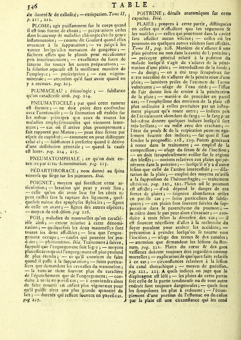 TABLE , àe dureté & de callofité; —extirpation. Tome II, p. 211, 212. PLOMB; agit puiffamment fur le corps quand il eft fous forme de chaux ; — préparations utiles dans beaucoup de maladies chirurgicales du genre inflammatoire; — comme dit Goulard quand elles tournent à la fuppuration ; — va jufqu'à les vanter lorfqu'eiles menacent de gangrène; — fâcheux effets que le plomb peut occafionner pris intérieurement ; — excellence du fucre de foturne fur toutes les autres préparations; — la folution aqueufe eft la meilleure manière de remployer ; — prelcription ; — eau végéto- minérak: ; — attention qu'il faut avoir quand on y a recours, pag. 11$. PLUMACEAU ; étimologie ; — fubfhnce qu'on caraeférife ainli. pag. 214. PNEUMATOCELE ; par quoi cette tumeur eft formée ; — ne doit point être confondue avec l'entérocèle ; — fa formation eft établie fur les même- principes que ceux de toutes les maladies emphyfémateufes qui viennent lente- ment ; — cas où il arrive plus promptement ; fait rapporté par Monro ; -— peut être feinte par efprit de cupidité; — comment on peut diftinguer celui-ci ; — fubfbnces à preferire quand ii dérive d'une dilfolution générale ; — quand la caufe eft lente, pjg. 214., 215. PNEUMATOMPHALE ; ce qu'on doit en- ten'repar cette dénomination, pug. 21c. PÉDARTHRORACE ; nom donné au fpina ventofa qu fiège lur les jointures, lbid. _ POIGNET ; moyens qui fortifient cette ar- ticuintion ; — luxation qui peut y avoir lieu , — celle qu'on dit avoir lieu fur les côtés ne peut exifter fans la rupture des ligamens > quel- quefois même des apophyfes ftyloïJes ; — lignes de celle en avant;— lignes des autres efpèces; — moyen de réduction, pag 216. _ POIL ; maladies de mammelles qu'on caracté- rife ainfi ; — erreur relative à cette dénomi- nation ; — quelquefois les deux mammelles font toutes les deux affectées;— lieu que l'engor- gement occupe; — caufes qui peuvent les'pro- duire ; — phénomènes, lbid. Traitement à fuivre, fuppofé que l'engorgement foit léger ; — moyens plus efficaces qu ifld l'engorgement eft plus profond & plus étendu ; — ce qu'il convient de faire quand il paffe à la fuppuration ; — foins particu- liers que demandent les crevafies du mammelon ; — la tumeur tient fouvent plus du caractère dej'épanchement que de l'engorgement;—con- duite à te -ir en p ueil cas ; — i conviendra alors de faire nourrir un t-nfant plus vigoureux pour qu'il puiffe tirer une plus grande quantité de lait ; — duretés qui reftent fouvent en pareil cas. P.ag 117. j POITRINE ;« détails anatomiques fur cette capacité. lbid. PLAIES; propres à cette partie, diftinguées en celles qui n'affc&ent que les tégumens & les mufcles ;—- celles qui pénètrent dans la cavité fans affecter aucun vifcèie ; — celles où les poumons ou quelques autres vifeères font affectés. Tome II, pag. 2i8. Manière de s'affurer fi une plaie pénètre ou non dans la cavité de 11 poitrine ; — précepte général relatif à la pofition du malade lorfqu'il s'agit de s'alfurer de la péné- tration d'une plaie; — introduction de la fonde ; — du doigt; — on a été trop fcrupuleux fur crtte néceflité de s'affurer delà pénétration d'une plaie; — lumières prifes de l'examen de l'arme vulnérante ; ■— ufage de l'eau tiède ;— l'iffue de l'air donne lieu de croire à la pénétration de la plaie; — maniè'e de procéder en pareil cas; — l'emphyfème des environs de la plaie eft plus ordinaire à celles produites par un inftru- ment piquant qu'à toute autre; •—indices pris de l'écoulement abondant de fang ; — le fang p; ut lui-même donner quelques indices lorfqu'il fort très-brillant; — ou mêlé avec des crachats; — l'état du pouls & de la reipiration peuvent éga- lement fournir des indices; — fur quoi il faut fonder le prognoftic. 118, 219. Points généraux à noter dans le traitement ; — emploi de la compreffion ; — ufage du féton & de fincifion j — on doit lcrupuleufement veiller fur le régime des bleffés; — notions relatives aux plaies qui pé- nètrent dans la poitrine ; i— lorfqu'il n'y a d'autre léfion que celle de l'artère intercoftale ; — dila- tation de la plaie;-—emploi des moyens re'atifs a la fupprellion de l'hémorrhagie; —traitement ultérieur, pag. 220, 211. Plaies où le poumon eft affecté ; — d'où dépend le danger de ces fortes de plaies ; — faignées abondantes utiles en par-ils cas ;— foins particuliers & fùbfé- quens ; — ces plaies font fouvent fuivies de fup- puration dans le parenchyme du poumon ; — m mière dont le pus peut alors s'évacuer ; — con- duite à tenir félon la diverfité . des cas;—il eft fouvent néceffaire d'aller à la recherche du foyer purulent pour arrêter les accidens ; — précaution à prendre lorfqu'on fe tourne vers l'incifion ; — ufage des tentes & des canules ; — attention que demandeut les léfions du ffer- num. pag. 221. Plaies du cœur & des gros vaiffeaux doivent toujours être regardées comme mortelles j — explication'de quelques faits relatifs à ce cas ; — circonftances relatives à la léfion du canal thorachique ; — moyen de guérifon*. pag. 222, 223. A quels indices on juge que le diaphragme eft léfé i — les plaies de cette partie foit celle de la partie tendineufe ou de tout autre endroit font toujours dangereufes; — quels font les fymptômes les plus à redouter ; — l'étran- glement d'une portion de l'eflomac ou du colon par la plaie eft une circonftance qui les rend