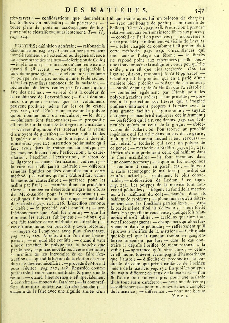 très-graves ; — confédérations que demandent les blciTures du médialtin ; — du péricarde ; — toute plaie de poitrine accompagnée de fup- purationffe cicatrife toujours lentement. Tom.II3 pag. 2.24. POLYPES; définition générale; — raifonsdela dénomination./^. 22J. Ceux du nez prcvienent immédiatement de l'extenfion ou dégéoérefcenee de la membrane des narines;—defcription de Ceife ; — implantation ; — n'occupe qu'une feule narine quand il eft récent ; — parvient quelquefois à un voiume prodigieux ; — quel que foit ce volume le polype n'en a pas moins qu'une feule racine. Ibik. Les premières annonces de la maladie ; — recherche de leurs caiifes par l'examen qu'on  fait des narines ; — variété dans la couleur & la cenfiftance de l'excroiflance ;—il eft doulou- reux ou point; — effets que Es volumineux peuvent produire même fur les os du crâne. pag. 11$ , 326. D'où peut provenir le polype qu'on nomme mou ou véficulaire; —- le dur, — plufieurs font ftationnaires ; — le prognolhc eft fondé fur la caufe & le degré de la maladie ; — variété d'opinion des auteurs fur la valeur d .s moyens de guérifon ; — les mous plus faciles â guérir que les durs qui font fujet^ à devenir cancéreux, pag. 22 f. Attention préliminaire qu'il faut avoir dans le traitement du polype ; — les moyens locaux font l'exficcition, la cauté- rifation , l'excifion , l'extirpation, le féton & la ligature ; — quand l'exficcation convient; — la cure ici n'elt jamais radicale ; — diflfértns remèdes liquides ou fecs confeilles pour cette méthode ; — raifons qui ont d'abord fait valoir la méthode cautérifante ;.— préférée pour les malins par Paul; — manière dont on procédoit alors; — tombée en défuétude malgré les efforts de Marc-Aurèle pour la faire continu-, r ; — cauftiques fubftitués au fer rouge ; — méthode de procéder, pag. nj, 226. L'excifion remonte à Celfe 5 — le procédé qu'il confeille;—per- fectionnement que Paul lui ajoute ; — que lui donnent les auteurs fubféquens;—raifons qui ont fait tomber cette méthode en diferédit ; — cas où néanmoins on pourroit y avoir recoirs ; — moyen de l'employer avec plus d'avantage. pag. 116, 217. Auteurs à qui l'on doit l'extir- pation ; — en quoi elie confifte ; — quand il vaut mieux arracher le polype par la bouche que par le nez, — pinces nécefTaires à cette méthode ; '— manière de les introduire & de faire l'ex- traction ; — quand la fection de la cloifon charnue du palais devient néceffaire ; — procédé de Morand pour l'éviter, pag. 117, 228. Regardée comme préférable à toute autre méthode & pour quelle raifon ; — quand l'hemorrhagie eft fpécialement à craindre ; — moyen de l'arrêter ; ■— la compref- fion doit être tentée par l'ardère-bouche ; — manière de la faire avec une aiguille armée d'un fil qui traîne après lui un peloton da charpie ; — avec une bougie de poche ; — infiniment de Bellocq. Tome II, pag. 228. Précaution à prendre relativement aux portions inacceifibles aux pinces ; confeil de Paul en pareil cas ; — inconvéniens de ce procédé ; — inftrument verticillé de Livrer; — mèche chargée de confomptif eft préférable à cette méthode, pag. 229. Circonflances qui ont amené l'ufage du féton ; — le fuccès ne répond point aux efpérances;—-Si pour- quoi fouvent.mëme la malignité , pour peu qu'elle exifte , n'en eft que plus .accélérée. Uiii La ligature,dit-on, remonte jufqu'à Hippocrate; — Glandorp eft le premier qui en a parlé d'une manière bien piécife;— partage de cet auteur; — oublié depuis jufqu'à Heifter qui l'a rétablie ; — confeillée également par Dionis pour les polypes à racines grêles ; — fon procédé 5 — por- tée à la perfection par Levret qui a imaginé plufieurs inltrumens propres à la faire avec la plus grande facilité ; — porte-anfe ; — tuyaux d'argent ; — manière d'employer cet inftrument ; — perfection qu'il a reçue depuis, pag. 229. Dif- ficultés qu'offrent ceux de la gorge;—obser- vation dé Dallart, où l'on trouve un procédé ingénieux qui fut utile dans un cas de ce genre, ainfi que l'inftrument auquel il eut recours; — fait relatif'à Roderic qui avoit un polype de ce genre ; —méthode de Bnfdor. pag. 230, 231. Difficultés que préfentent ceux qui naiffent dans le finus maxillaire;—ils font inconnus dans leur commencement ; — à quoi on Es fou ;çonne ; — conduite \ tenir en pareil cas -, — fouvent la carie accompagne le mal local ; — utilité du cautère actuel ; — panfement le plus conve- nable ; — obfervation de Ledran à ce fujet. pag. 231. Les polypes de la matrice font fou- vent à pédicules ; — fiègent au fond de la matrice ou à la naiffance du col ; — manière dont ils naiffent & croiffent ; — phénomènes qu'ils déter- minent dans les fonctions particulières; — dans la partie même d'où ils s'é.èvent ; —- leur fouie dans le vagin eft fouvent lente, quelquefois néan- moins elle eft fubite ; — accid-.ns qui alors fou- vent l'accompagnent ; — changemens qui alors fur- viennent dans le pédicule ; — refïerrement qu'il éprouve à l'orifice de la matrice ; — il eft quele quefois tel que la tumeur tombe en gangrèn- ferrée fortement par lui;—dans le cas con- traire il dépaffe l'oiifice & vient paroïtre à la veffie ; — apparence qu'il offre alors ; — celui- ci eft moins fouvent accompagné d'hémorrhagio que l'autre ; — difficulté de reconnoure le pé- dicule de celui qui prend naiflance de l'orifice même de la matrice, pag. 133. En quoi les polypes du vagin diffèrent de ceux de la matrice; — l'un &c l'aune font fouvent pris pour une maladie d'un tout autre caractère ; — pour une defeente ; — différence-; — pour un renverlement complet de la matrice ; — différence ; — r>our une hernie Z 2z 1
