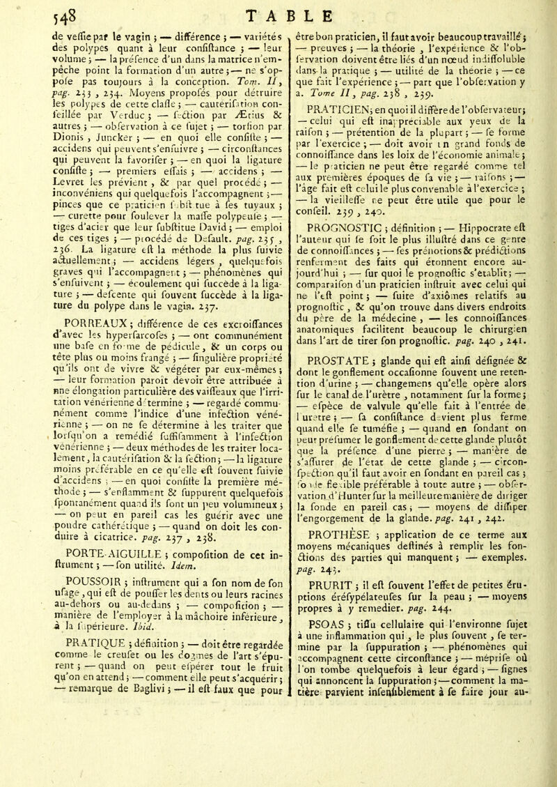 de velîîepaf le vagin ; — différence ; — variétés des polypes quant à leur confiftance ; — leur volume ; — la préfence d'un dans la matrice n'em- pêche point la formation d'un autre;— ne s'op- pofe pas toujours à la conception. Tom. II, ■pas, 233 3 234. Moyens propofés pour détruire les polypes de cette clafle ; — cautérifatioB con- feillée par Verduc ; — fection par yEtius & autres 3 — obfervation à ce fujet ; — torlion par Dionis , Juncker ; — en quoi elle confilte ; — accidens qui peuvent s'enfuivre ; —■ circonftanpes qui peuvent la favorifer ; — en quoi la ligature confifte ; —■ premiers elfais ; — accidens ; — Levret les prévient , & par quel procédé ; — inco.nvéniens qui quelquefois l'accompagnent ; — pinces que ce praticien fubft.tue à les tuyaux ; ■— curette pour foulever la malîe polypeulè; — tiges d'acier que leur fubftitue David; — emploi de ces tiges ; — piocédé de Default. pag. 235- , 136. La ligature eft la méthode la plus fuivie actuellement ; — accidens légers , quelquefois graves qui l'accompagnent ; — phénomènes qui s'enfuivent ; — écoulement qui fuccède à la liga- ture ; — defeente qui fouvent fuccède à la liga- ture du polype dans le vagin. 237. PORREAUX; différence de ces excioiflances d'avec les hyperfarcofes ; — ont communément une bafe en fome de pédicule, & un corps ou tête plus ou moins frangé ; — fingulière propriété qu'ils ont de vivre & végéter par eux-mêmes; — leur formation paroït devoir être attribuée à nne élongation particulière desvaifieaux que l'irri- tation vénérienne d:'termine ; — regardé commu- nément comme l'indice d'une infection véné- rienne ; — on ne fe détermine à les traiter que lorfqu'on a remédié fuffifamment à l'infection vénérienne ; — deux méthodes de les traiter loca- lement, la cautérifation Sf la fection; —la ligature moins préférable en ce qu'elle «ft fouvent fuivie d'accidens ; —en quoi confilte la première mé- thode ; — s'enflamment & fuppurent quelquefois îpontanément quand ils font un peu volumineux ; — on peut en pareil cas les guérir avec une poudre cathérétique ; — quand on doit les con- duire à cicatrice, pag. 237 , 238. PORTE-AIGUILLE ; compofition de cet in- ftrument ; —fon utilité. Idem. POUSSOIR ; inftrument qui a fon nom de fon ufage , qui eft de pouiTer les dents ou leurs racines au-dehors ou au-dedans ; — compoficion ; — manière de l'employer à la mâchoire inférieure 3 à la li.périeure. Ibid. PRATIQUE ; définition ; — doit être regardée comme le creufet ou les dogmes de l'art s'épu- rent ; — quand on peut efpérer tout le fruit qu'on en attend ; — comment elle peut s'acquérir ; — remarque de Baglivi 5 -— il eft faux que pour être bon praticien, il fautavoir beaucouptravaillé'j — preuves ; — la théorie 3 l'expérience & l'ob- fervation doivent être liés d'un nœud iniiffoluble clans-la pratique ; — utilité de la théorie ;—ce que fait l'expérience ;— part que l'obfervation y a. Tome II, pag. 238 , 259. PRATICIEN; en quoi il diffèrede l'obfervateur; — celui qui eft inappréciable aux yeux de la raifon ; — prétention de la plupart ; — fe forme par l'exercice;—doit avoir m grand fonds de connoiflance dans les loix de l'économie animale; — le praticien ne peut être regardé comme tel aux premières époques de fa vie ;— rai Tons ; — l'âge fait eft celui le plus convenable à l'exercice ; — la vieillefle ne peut être utile que pour le confeil. 230 , 240. PROGNOSTIC ; définition ;— Hippocrate eft l'auteur qui le foit le plus illuftré dans ce genre de connoifTances ; — fes prénotions & prédictions renferment des faits qui étonnent encore au- jourd'hui ; — fur quoi le prognoftic s'établit; — comparaifon d'un praticien inftruit avec celui qui ne l'tft point ; — fuite d'axiomes relatifs au prognoftic , & qu'on trouve dans divers endroits du père de la médecine , — les connoifTances anatomiques facilitent beaucoup le chirurgien dans l'art de tirer fon prognoftic. pag. 240 } 241. PROSTATE ; glande qui eft ainfî défignée & dont le gonflement occalïonne fouvent une réten- tion d'urine ; — changemens qu'elle opère alors fur le canal de l'urètre } notamment fur la forme; — efpèce de valvule qu'elle fait à l'entrée de l'urètre;— fa confiftance d-vient plus ferme quand elle fe tuméfie ; — quand en fondant on peur préfumer le gonflement de cette glande plutôt que la préfence d'une pierre ; — mamère de s'affurer de l'état de cette glande ; — eteon- fpection qu'il faut avoir en fondant en pareil cas ; fo i Je fie\ible préférable à toute autre ; — obkr- vation d'Hunterfur la meilleuremanièrede diriger la fonde en pareil cas ; — moyens de dimper l'engorgement de la glande, pag. 241, 242. PROTHÈSE ; application de ce terme aux moyens mécaniques deftinés à remplir les fon- ctions des parties qui manquent ; — exemples. pag. 243. PRURIT ; il eft fouvent l'effet de petites éru- ptions éréfypélateufes fur la peau ; — moyens propres à y remédier, pag. 244. PSOAS ; tiflu cellulaire qui l'environne fujet à une inflammation qui } le plus fouvent , fe ter- mine par la fuppuration ; — phénomènes qui accompagnent cette circonftance ; — méprife où l'on tombe quelquefois à leur égard; — fignes qui annoncent ïa fuppuration ; — comment la ma- tière parvient infenublement à fe faire jour au-