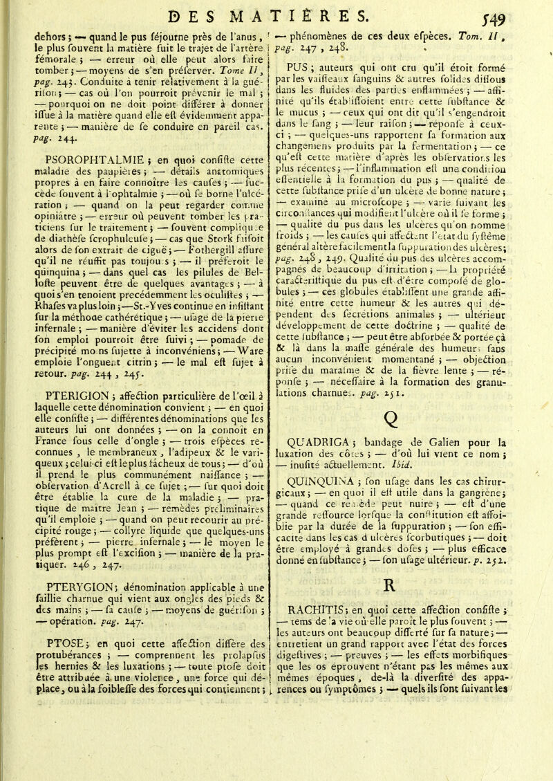 J49 dehors ; — quand le pus féjourne près de l'anus, le plus fouvent la matière fuit le trajet de l'artère fémorale } — erreur où elle peut alors faire tomber} — moyens de s'en préferver. Tome II, pag. 243. Conduite à tenir relativement à la gué- rilon; — cas où l'en pourroit prévenir le mal ; — pourquoi on ne doit point différer à donner ifiùe à la matière quand elle eft évidemment appa- rente ;—-manière de fe conduire en pareil cas. pag. 244. PSQROPHTALMIE ; en quoi confifte cette maladie des paupièies ; — détails anstomiques propres à en faire connoître les caufes ; — fuc- cède fouvent à l'ophtalmie ;—où fe borne l'ulcé- ration ; — quand on la peut regarder comme opiniâtre ;— erreur où peuvent tomber les pra- ticiens fur le traitement} —fouvent compiiqine de diathèfe fcrophuleufe} — cas que Stork fiifoit alors de fon extrait de ciguë}— Fothergill afï'ure qu'il ne réuffit pas toujou s } — il préferoit le quinquina} — dans quel cas les pilules de Bel- lofte peuvent être de quelques avantages} — à quoi s'en tenoient précédemment les oculiftes } — Rhafes va plus loin j—St.-Yves continue en infiftant fur la méthode cathérétique}— ufage de la pierie infernale; —manière d'éviter les accidens dont foh emploi pourroit être fuivi ; — pomade de précipité mo ns fujette à inconvéniens;—Ware emploie l'onguent citrin} ■— le mal eft fujet à retour, pag. 244 3 245. PTERIGION } affedion particulière de l'œil à laquelle cette dénomination convient ; — en quoi elle confifte;— différentes dénominations que les auteurs lui ont données } — on la connoît en France fous celle d'ongle } — trois efpèces re- connues , le membraneux , l'adipeux & le vari- queux }celui-ci eft îeplus fâcheux de tous; — d'où il prend le plus communément naiflance ; — observation d'Acrell à ce fujet ;•— fur quoi doit être établie la cure de la maladie} — pra- tique de maître Jean ; — remèdes préliminaires qu'il emploie ; — quand on peut recourir au pré- cipité rouge; — collyre liquide que quelques-uns préfèrent ; — pierre infernale ; — le moyen le plus prompt eft l'excifion ; — manière de la pra- liquer. 146 , 247. PTERYGION3 dénomination applicable à une faillie charnue qui vient aux ongles des pieds & des mains ; — fa caufe ; —moyens de guérifon } — opération, pag. 247. PTOSE; en quoi cette affection diffère des Protubérances ; — comprennent les prclapfus ;s hernies & les luxations} — toute ptofe doit être attribuée à-une violet ce} une force qui dé- place, ou à la foibleffe des forces qui contiennent ; ' — phénomènes de ces deux efpèces. Tom. Il t \ Paë- H7 » Hs* PUS ; auteurs qui ont cru qu'il étoit formé par les vaiiîeaux fanguins & autres folides difious dans les fluides des parties enflammées;—affi- nité qu'ils éubiifloient entre cette fubftance & le mucus ; —ceux qui ont dit qu'il s'engendroit dans le fang } — leur raifon ; — réponfe à ceux- ci ; — quelques-uns rapportent fa formation aux changement produits par la fermentation} — ce qu'eft cette matière d'après les obfervatior.s les plus récentes; — l'inflammation eft unecondhioa eflentielle à la formation du pus ; — qualité de cette fubftance prilé d'un ulcère de bonne nature ; — examiné au microfeope ; — varie fuivant les circonstances qui modifient l'ulcère où il fe forme ; — qualité du pus dans les ulcères qu'on nomme froids ; — les caufes qui affeCLnt l'état du fyftême général aitèretacilementla fuppuratioiides ulcères; pag. 24S 249. Qualité du pus des ulcères accom- pagnés de beaucoup d'irritation;—la propriété caracteriltique du pus eft d'être compolé de glo- bules ;— ces globules établilfent une grande affi- nité entre cette humeur & les autres qui dé- pendent des fecrétions animales ; — ultérieur développement de cette doctrine } — qualité de cette I ubftance ; — peut être abforbée & portée çà & là dans la malle générale des humeur. faDS aucun inconvénient momentané ; — objection prilé du maralme & de la fièvre lente ; — ré- ponfe ; — néceflfaire à la formation des granu- lations charnue., pag. zji. QUADRIGA ; bandage de Galien pour la luxation des côcc-s } — d'où lui vient ce nom } — inufité actuellement, lbid. QUINQUINA ; fon ufage dans les cas chirur- gicaux; — en quoi il eft utile dans la gangrène} — quand ce re.;cd^ peut nuire; — eft d'une grande reffource lorfque la conf'itution eft aifoi- biie par la durée de la fuppuration ; —■ fon effi- cacité dans les cas d ulcères feorbutiques ;— doit être employé à grandes dofes } — plus efficace donné en fubftance ; — fon ufage ultérieur, p. 15 2. RACHITIS; en quoi cette affection confîfte j — tems de 'a vie où elle parort le plus fouvent ; — les auteurs ont beaucoup diflerté fur fa nature; — entretient un grand rapport avec l'état des forces digeftives ; — preuves ; — les effets morbifiques que les os éprouvent n'étant pas les mêmes aux mêmes époques, de-là la diverfité des appa- l rences ou fymptômes} — quels ils font fuivant Les