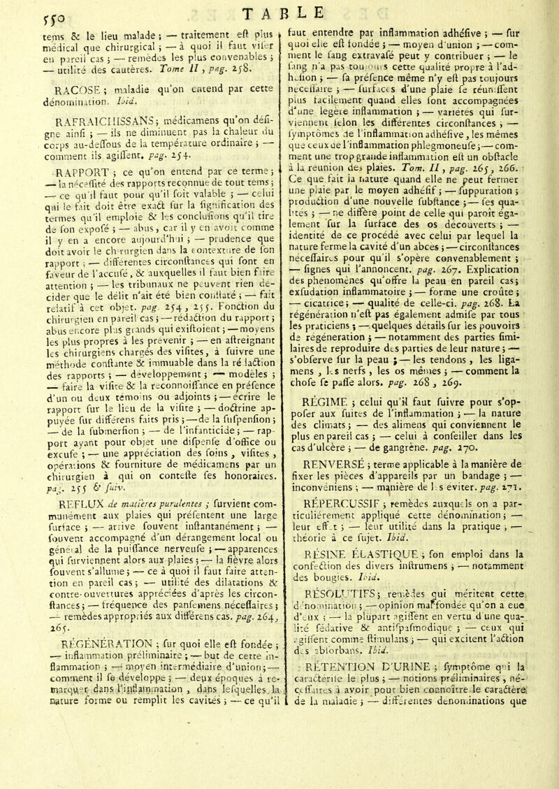 m tems & le lieu malade ; — traitement : eft pius i médical que chirurgical ; — à quoi il faut vifer eu pareil cas ; — remèdes les plus convenables ; — utilité des cautères. Tome 11, peg. 2j8. RACOSE ; maladie qu'on eatend par cette dénomination. Ibid. RAFRAICIIISSANS; médicamens qu'on défi- gne ainiî ; — ils ne diminuent pas la chaleur du corps au-deflbus de la température ordinaire ; — comment ils agiifent. pag. 254. RAPPORT ; ce qu'on entend par ce terme] — la néceffité des rapports reconnue de tout tems ; — ce qu'il faut pour qu'il fait valable 5 — celui qui le fait doit être exadt fur la lignification des termes qu'il emploie & les concluions qu'il tire de l'on expofé ; — abus, car il y en avoir comme il y en a encore aujourd'hui ; — prudence que doit avoir le ch rurgien dans la tontexture de lbn rapport -, — différentes circonftances qui font en faveur de l'accufé, & auxquelles il faut bien f u're attention ; —■ les tribunaux ne peuvent rien dé- cider que le délit n'ait été bien coiiftat'é > — fait relatif à cet objet, pag. 254, 255. Fonction du chirurgien en pareil cas; — rédaction du rapport ; abus encore plus grands qui exiftoient ;— moyens les plus propres à les prévenir ; — en aftreignant les chirurgiens chargés des vifites, à fuivre une méthode confiante Se immuable dans la ré laction des rapports ; — développement ; — modèles ; — faire la vifite & la reconnoilfance en préfence d'un ou deux témoins ou adjoints; — écrire le rapport fur le lieu de la vifite ;—doctrine ap- puyée fur différens faits pris; — de la fufpenfion; —■ de la fubmerfion ; — de l'infanticide; — rap- port ayant pour objet une difpenfe d'office ou exeufe ;— une appréciation des foins , vifites , opérations & fourniture de médicamens par un chirurgien à qui on contefte fes honoraires. p/g. 255 6' fuiv. REFLUX de matières purulentes ; furvient com- munément aux plaies qui préfentent une large furface ; — arrive fouvent inftantanément ; — fouvent accompagné d'un dérangement localou généial de la puiffance nerveufe ; — apparences qui furviennent alors aux plaies ;— la fièvre alors fouvent s'allume ; — ce à quoi il faut faire atten- tion en pareil cas ; -— utilité des dilatations & contre-ouvertures appréciées d'après les circon- ftances; — fréquence des panfemens néceflaires; — remèdes appropriés aux différens cas. pag. 264, 265. RÉGÉNÉRATION ; fur quoi elle eft fondée ; — inflammation préliminaire; — but de cette in- flammation ; — moyen intermédiaire d'union; — comment il fe développe ; — deux époques à re marquer dans l'inf.aiTnnation , dans lefquellçs la „ nature forme ou remplit les cavités ; — ce qu'il ï faut entendre par inflammation adhéfive ; — fur quoi elie eft fondée j — moyen d'union ; — com- ment le fang extravafé peut y contribuer ; — le fang n'a pas toui'Mus cette qualité propre à I'ad- hdion ; — fa préfence même n'y eft pas toujours neceifane ; — furfias d'une plaie fe réunifient plus facilement quand elles font accompagnées d'une légère inflammation ; — variétés qui fur- vienneni itlon les différentes circonftances ; —• fymptômes .le l'inflammation adhéfive, les mêmes que ceux oe l'inflammation phlegmoneufe;—1 com- ment une trop grande inflammation eft un obftacle à la réunion des plaies. Tom. II, pag. 165, 266. Ce que fait ia nature quand elle ne peut fermer une plaie par le moyen adhéfif ; — fuppuration ; production d'une nouvelle fubftance ;—fes qua- l'tés ; — ne diffère point de celle qui paroît éga- lement fur la fur/ace des os découverts ; — identité de ce procédé avec celui par lequel la nature ferme la cavité d'un abcès ; ■— circonftances néceflaircs pour qu'il s'opère convenablement ; — fignes qui l'annoncent, pag. 167. Explication des phénomènes qu'offre la peau en pareil cas; exfudation inflammatoire ;— forme une croûte; — cicatrice; — qualité de celle-ci. pag. 268. La régénération n'eft pas également admife par tous les praticiens ; —: quelques détails fur les pouvoirs de régénération j — notamment des parties fimi- lairesde reproduire des parties de leur nature; — s'obferve fur la peau ;—les tendons, les liga- mens } Es nerfs, les os mêmes ; —comment la chofe fe pafle alors, pag. 268 s i6<). RÉGIME ; celui qu'il faut fuivre pour s'op- pofer aux fuites de l'inflammation ; •— la nature des climats ; — des alimens qui conviennent le plus en pareil cas ; — celui à confeiller dans les cas d'ulcère 5 — de gangrène, pag. 270. RENVERSÉ ; terme applicable à la manière de fixer les pièces d'appareils par un bandage ; — inconvéniens ; — manière de Es éviter.pag. 171. RÉPERCUSSIF ; remèdes auxquels on a par- ticulièrement appliqué cette dénomination; — leur eff-t ; — leur utilité dans la pratique -, *—: théorie à ce fujet. Ibid. RÉSINE ÉLASTIQUE ; fon emploi dans la confection des divers inftrumens ; ■—: notamment des bougies. Ibid. RÉSOLUTIFS; remèdes qui méritent cette dénomination ; —opinion marfondée qu'on a eue d'eux —' la plupart agiifent en vertu d'une qua- lité fédative & antifpîfmodique ; — ceux qui agj(ferre comme ftimulans ; — qui excitent l'action des abforbans. Ibid. : RÉTENTION D'URINE 5 fymptôme q»i la caractérile le plus ; — notions préliminaires , né- ce flaires à avoir pour bien coonoïtre le caradtère, de la maladie ; — différentes dénominations que