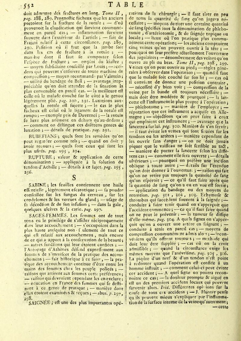 j52 T A doit admettre des fractures en long. Tome II, pag. 2&8, 289. Prognoftic fâcheux que les anciens portoient fur la fraéture de la rotule ; — d'où provenoit la claudication qui furvient communé- ment en pareil cas ; —. inflammation furvient fouvent dans l'extérieur de l'article ; — fait de Frajani relatif à cette circonftance. pag. i$Ç), 290. Pofition où il faut que la jambe foie dans les cas de fracture à ia rotule ; — man ère dont il faut fe comporter félon l'efpèce de fracture ; — emploi du kiaftre ; — moyen fubfidiaire çonfeillé par Louis;—acci- dens qui peuvent s'enfuivre de toute machine de compreflion ;— moyen recommand: par Valentin j .— utilité du bandage de Bell ; — avantage inap- préciable qu'on doit attendre de la fituation la plus convenable en pareil cas. — la meilleure eft celle où le malade couché fur le côté a le genou légèrement plié. pag. 290, 291. Luxations aux- quelles la rotule eft fujette j—le cas le plus fâcheux eft celui où le ligament de la rotule eft rompu ; — exemple pris de Duvernei ; — la rotule fe luxe plus aifement en dehors qu'au-dedans ; — comment on diitingue ces diiférens genres de luxation; — détails de pratique, pag. 291. RUBEFIANS ; quels font les remèdes qu'on peut regarder comme tels; — quand on doit y avoir recours ; — quels font ceux qui font les plus ufirés. pag. 193 , 294. R.UPTURE ; valeur & application de cette dénomination ; — appliquée à la folution du tendon d'Achille ; — détails à ce fujet. pag. 19$ } 296. S SABTNE ; les feuilles contiennent une huile eflcntielle , légèrement efearotique 5— fa poudre confeillée fut les fungus du cerveau , fur les condylomes & les verrues du gland ; —ufage de fa décoction & de fon infufion ; — dans la gale, quelques ulcères & la carie, pag. 197. SAGES-FEMMES. Les femmes ont de tout tems eu le privilège de s'affiner réciproquement dans leur accouchement ;— s'occupoient dans la plus hante antiquité non - f ulement de tout ce qui eft relatif aux accouchemens , mais encore de ce qui a apport à la confervation de la beauté; .,— autres fonctions qui leur étoient confiées ; — l'Aréopage d'Athènes défend expreffement aux femmes de s'immifeer de la pratique des accou- chemens ; — fait hiftorique à ce fujer, — la pra- tique ries accouchement continue d'être entre les mains des femmes chez les peuple policés ; —■ raifons qui attirent aux femmes cette préférence; t— raifotisquidevroient cependant les en exclure; — éducation en France des femmes qui fe defti- nent à ce genre de pratique ; — manière dont elles étoient examinées & reçues ; — abus. p. %m\ 298, , SAIGNÉE ; eft une des plus importantes opé- BLE rations de la chirurgie j — il faut tirer en peu de tems la quantité de fang qu'on jugera né- ceflaire; — moyens de tirer une certaine quantité deiangfpécifiés lous la dénomination de phlebo- tomie , d'artériotomie , & de faignée topique ou locale ; —■ lieux où l'on pratique plus commu- nément cette opération; — les anciens comptoient cinq veines qu'on pouvoit ouvrir à la tête j —• pourquoi on leur préfère actuellement l'ouverture des jugulaires; — dénombrement des veines qu'on ouvre au pli du bras. Tome II, pag. 298 , 299. Veines qu'on peut ouvrir au pied; — règles géné- rales à obferverdans l'opération ; — quand il faut que le malade foit couché fur fon lit ; — cas où il convient de donner une pofition contraire , — néceflité d'y bien voir ; — compreflion de la veine, par la bande eft toujours néceflaire ; — mais doit être modérée & pourquoi ;— la lan- cette eft l'inlhument le plus propre à l'opération ; — phlebotome j — manière de l'employer ; — réputation que cet inftrument a acquife en Alle- magne ; — objections qu'on peut faire à ceux qui emploient cet inftrument ; —• avantage qi_e la lancettes fur lui. pag. 300. Manière de s'en fervir; — il raut éviter les veines qui font fi:uées fur les tendons ou les artères ;— manière cependant de les ouvrir fans danger ; — on ne doit jamais piquer que le vaifleau ne foit fenfible au tact, — manière de porter la lancette félon les diffé- rens cas ; — comment elle fera ouverte ; i—détails ultérieurs ; — pourquoi on préfère une inc'fion oblique à toute autre ; — détails fur l'étendue qu'on doit donner à l'ouverture ; — raifon qui fait qu'on ne retire pas toujours la quantité de fang qu'on efpéroit ; — ce qu'il faut faire après que la quantité de fang qu'on a eu en vue eft fortie; — application du bandage ou des moyens de rétention, pag. 301 , 302, 303. Echymofe & thrombus qui fuccèdent fouvent à la faignée ; — conduite à faire tenir quand on s'apperçoit que l'accident commence ; — ce qu'il faut faire quand on ne peut le prévenir ; — la tumeur fe diflipe d'elle-même. pag. 304. A quels lignes on s'apper- çoit qu'on a ouvert une artère en faignant ; — conduite à tenir en pareil cas ; — moyens de compreflion communément admis alo s ; — incon- véniens qu'ils offrent toujouis ; — méthode qui doit leur être fuppléé ; — cas où on la croit admiflïble ; — quand la circonftance exige les mêmes moyens que l'anévrifme. pag. 30 y , 306. La piqûre d'un nerf & d'un tendon n'eft point à redouter quand l'opération eft confiée à un homme inftruit , —comment celui-ci peut éviter cet accident ; — A quel figne on pourra recon- noître ce cas; —la douleur prompte & aiguë en eft un des premiers acculens locaux qui peuvent furvenir alors. Ibid. Différentes opin ions fur la caufe de tous ces accidens 5—J. Hunter penfe qu ils peuvent mieux s'expliquer par l'inflamma- tion de la furface interne de la veinequ'autrement ; — cette