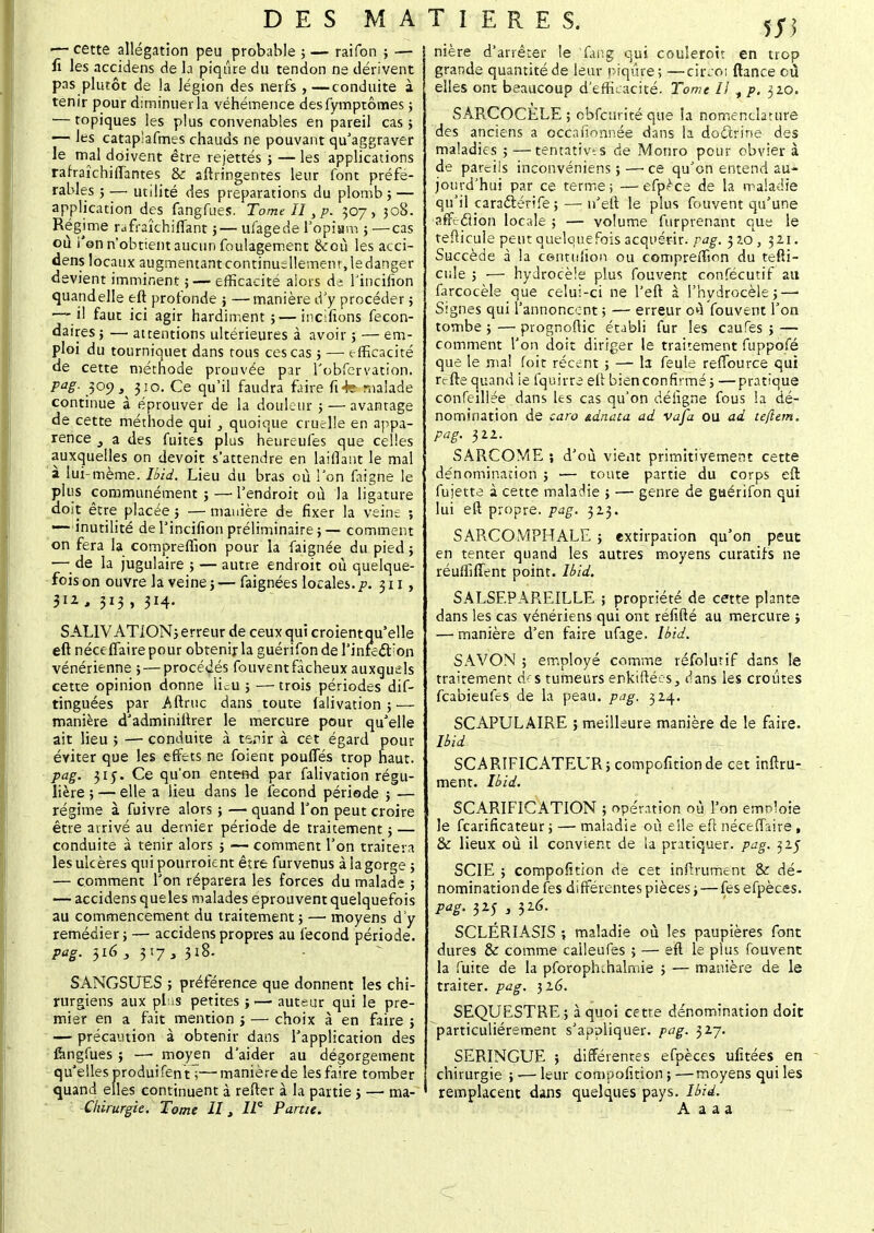 — cette allégation peu probable ; — raifon ; — i ti les accidens de la piqûre du tendon ne dérivent pas plutôt de la légion des nerfs ,—conduite à tenir pour diminuer la véhémence desfymptômes ; — topiques les plus convenables en pareil cas; — les catap'afmes chauds ne pouvant qu'aggraver le mal doivent être rejettés ; — les applications rafraîchiffantes & sftringentes leur font préfé- rables ; — utilité des préparations du plomb ; — application des fangfues. Tome II sp. 307, 308. Régime rdfraîchifiant ;— ufagede Yopîam ; —cas ou i'en n'obtient aucun foulagement &où les acci- dens locaux augmentantcontinuellementjedanger devient imminent ;— efficacité alors de Tincifion quandelle eft profonde ; —manière d'y procéder ; —-il faut ici agir hardiment; — incifions fecon- daires ; —■ attentions ultérieures à avoir ; — em- ploi du tourniquet dans tous ces cas ; — efficacité de cette méthode prouvée par l'obfervation, pag. 309 3 310. Ce qu'il faudra faire fi-fe malade continue à éprouver de la douleur ; — avantage de cette méthode qui , quoique cruelle en appa- rence a des fuites plus heureufes que celles auxquelles on devoit s'attendre en laiflant le mal à lui-même. Ibid. Lieu du bras où l'on faigne le plus communément ; —■ l'endroit où la ligature doit être placée ; —manière de fixer la veine ; —- inutilité de l'incifion préliminaire ; — comment on fera la compreffion pour la faignée du pied ; — de la jugulaire ; — autre endroit où quelque- fois on ouvre la veine;—faignées locales.p. 311 , 3iz, 313, 314. SALIVATION; erreur de ceux qui croientqu'elle eft néceflaire pour obtenir la guérifon de rinfeét'on vénérienne ; — procédés fouvent fâcheux auxquels cette opinion donne lieu ; — trois périodes dis- tinguées par Aftruc dans toute falivation ;— manière d'adminiftrer le mercure pour qu'elle ait lieu > — conduite à ta.nir à cet égard pour éviter que les effets ne foient poufles trop haut. pag. 315. Ce qu'on entend par falivation régu- lière ; — elle a lieu dans le fécond période ; — régime à fuivre alors ; — quand l'on peut croire être arrivé au dernier période de traitement ; — conduite à tenir alors ; — comment l'on traitera les ulcères qui pourroknt être furvenus à la gorge ; — comment l'on réparera les forces du malade ; — accidens queles malades éprouvent quelquefois au commencement du traitement ; — moyens d'y remédier; — accidens propres au fécond période. pag. $16 3 3 '.7 y 318. SANGSUES ; préférence que donnent les chi- rurgiens aux pf is petites ;.— auteur qui le pre- mier en a fait mention ; — choix à en faire ; — précaution à obtenir dans l'application des fengfues ; —■ moyen d'aider au dégorgement qu'elles produifen tT—manière de les faire tomber quand elles continuent à rester à la partie ; — ma- Chirurgie. Tome II, 12e Parue. T I E R E S. ffi nière d'arrêter le fang qui coulerott en trop grande quantité de leur piqûre; —cirçoi ftance cù elles ont beaucoup d'efficacité. Tome II , p. 320. SARCOCELE ; obfcurité que ia nomenclature des anciens a occafionnée dans la doctrine des maladies ; —tentatives de Monro pour obvier à de pareils inconvéniens ;—■ ce qu'on entend au- jourd'hui par ce terme 5 —efp^ca de la maladie qu'il caraftérife ; — n'eft le plus fouvent qu'une affefliôn locale ; — volume furprenant que le tefiicule peut quelquefois acquérir, pag. 32.0, 321. Succède à la centufion ou compreffion du tefti- cule ; ■— hydrocèle plus fouvent confécutif au farcocèle que celui-ci ne l'eft à l'hydrocèle ;—■ Signes qui l'annoncent ; — erreur o«î fouvent l'on tombe ; — prognoflic établi fur les caufes ; — comment l'on doit diriger le traitement fuppofé que le mal foit récent ; — la feule reffource qui r<rfte quand ie fquirre eft bien confirmé; —pratique confeillée dans les cas qu'on défigne fous la dé- nomination de caro ninata ad Vafa OU ad tefiern. pag. 322. SARCOME ; d'où vient primitivement cette dénomination ; — toute partie du corps eft fujetta à cette maladie ; — genre de guérifon qui lui eft propre, pag. 323. SARCOMPHALE ; extirpation qu'on peut en tenter quand les autres moyens curatifs ne réuffiflent point. Ibid. SALSEPAREILLE ; propriété de cette plante dans les cas vénériens qui ont réfifté au mercure ; — manière d'en faire ufage. Ibid. SAVON ; employé comme réfolutif dans le traitement des tumeurs enkiftées, dans les croûtes feabieufes de la peau, pag, 324. SCAPULAIRE ; meilleure manière de le faire. Ibid SCARIFICATEUR; compétition de cet infini- ment. Ibid. SCARIFICATION ; opération où l'on emnloie le fearificateur 5 — maladie où elle eft néceflaire , & lieux où il convient de la pratiquer, pag. 325 SCIE ; composition de cet infiniment & dé- nomination de fes différentes pièces ; — fes efpèces. Paë- 325 ; 326- SCLÉRIASIS ; maladie où les paupières font dures & comme calleufes ; — eft le plus fouvent la fuite de la pforopruhalmie ; — manière de le traiter, pag. 316. SEQUESTRE; à quoi cette dénomination doit particulièrement s'appliquer, pag. 327. SERINGUE ; différentes efpèces ufitées en chirurgie ; — leur composition ; —moyens qui les remplacent dans quelques pays. Ibid. A a a a