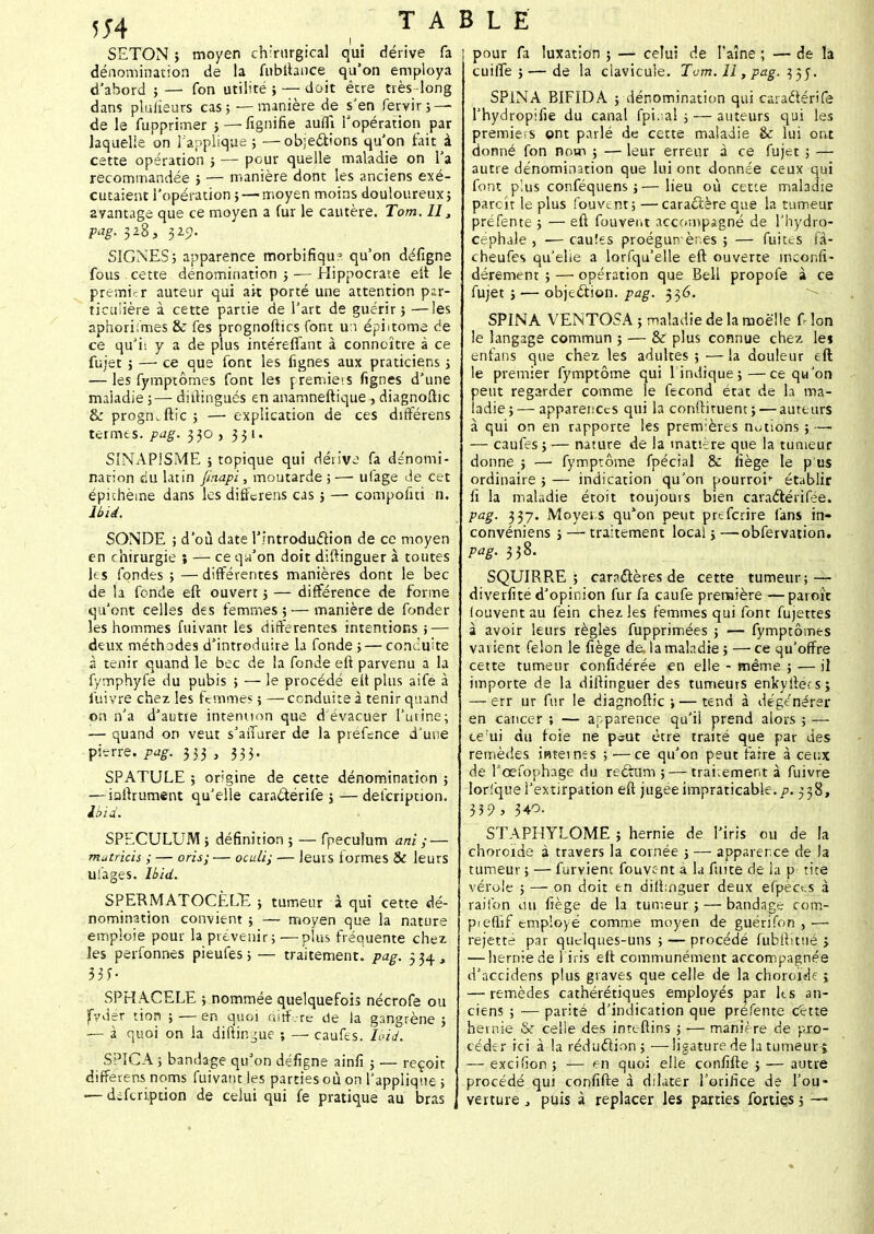 SETON î moyen chirurgical qui dérive fa dénomination de la fubftance qu'on employa d'abord ; —■ fon utilité ; — doit être très -long dans pluiieurs cas; —manière de s'en fervir; — de le fupprimer > — fignifie aufli l'opération par laquelle on l'applique ; —objections qu'on fait à cette opération ; — pour quelle maladie on l'a recommandée ; — manière dont les anciens exé- cutaient l'opération; — moyen moins douloureux ; ayantage que ce moyen a fur le cautère. Tom. II, pag. 328, 325?. SIGNES5 apparence morbifiqu? qu'on défigne fous cette dénomination 5 — Hippocrate eft le premier auteur qui ait porté une attention par- ticulière à cette partie de l'art de guérir} —les aphorifmes & fes prognoftics font un épi 1 tome de ce qu'il y a de plus intéreffant à connaître à ce fujet ; — ce que font les lignes aux praticiens ; — les fymptômes font les jremie'.s fignes d'une maladie ;— didingués en anamneftique, diagnoftic &: progm ftic ; — explication de ces différens termes, pag. 330 , 331. SINAPISME ; topique qui dérive fa dénomi- nation du latin Jtnapi, moutarde ;— ufage de cet épithèine dans les differens cas 5 — compofni n. Ibii. SONDE ; d'où date l'introduction de ce moyen en chirurgie ; — ce qu'on doit diftinguer à toutes les fondes ; — différentes manières dont le bec de la fonde eft ouvert ; — différence de forme qu'ont celles des femmes ; — manière de fonder les hommes fuivant les différentes intentions ; — deux méthodes d'introduire la fonde ;— conduite 2 tenir quand le bec de la fonde eft parvenu a la fymphyfe du pubis ; — le procédé eft plus aifé à fuivre chez les Femmes ; —conduite à tenir quand on n'a d'autre intention que d évacuer l'urine; — quand on veut s'aiïarer de la piefsnce d'une pierre, pag. 333 , 333. SPATULE ; origine de cette dénomination ; — iaftrument qu'elle caractérife ;— description. Ibii. SPECULUM ; définition ; — fpecutum ani ; — mutricis ; — oris; — oculij — leurs formes & leurs ufages. lbid. SPERMATOCÈLE ; tumeur à qui cette dé- nomination convient ; — moyen que la nature emploie pour la prévenir; —plus fréquente chez les perfonnes pieufes ; — traitement.! pag. 334, 33J- SPHACELE ; nommée quelquefois nécrofe ou fvder tion ; — en quoi nitf.-re de la gangrène ; — à quoi on la diftin^ue ; — caufes. loïd. SPICA ; bandage qu'on défigne ainfî ; •— reçoit différens noms fuivant les parties où on l'applique; ■—difeription de celui qui fe pratique au bras j pour fa luxation ; — celui de l'aîné ; — de la cuiiTe ; — de la clavicule. Tom. Il, pag. 33J. SPINA BIFIDA ; dénomination qui caractérife l'hydropifie du canal fpî.-al ; — auteurs qui les premiers ont parlé de cette maladie èc lui ont donné fon nom ; — leur erreur à ce fujet ; — autre dénomination que lui ont donnée ceux qui font plus conféquens ;—lieu où cette maladie parcît le plus fouvent; —caractère que la tumeur préfente ; — eft fouvent accompagné de l'hydro- céphale , — cauîes proégun^ères ; — fuites fâ- cheufes qu'elle a lorfqu'elle eft ouverte inconfi- dérement ; — opération que Bell propolè à ce fujet ; — objection, pag. 336. SPINA VENTOSA ; maladie de la moelle Ù Ion le langage commun ; — & plus connue chez lei enfans que chez les adultes ; —la douleur eft le premier fymptôme qui 1 indique;—ce qu'on peut regarder comme le fécond état de la ma- ladie;— apparences qui la condiment}'—auteurs à qui on en rapporte les premières notions ; —- — caufes ; — nature de la matière que la tumeur donne ; —■ fymptôme fpécial & iiège le pus ordinaire ; — indication qu'on pourroi^ établir fi la maladie étoit toujours bien caraétérifée. pag. 337. Moyens qulon peut preferire fans in- convéniens ; — traitement local;—obfervation. pag. 338. SQUIRRE ; caractères de cette tumeur; — diverfité d'opinion fur fa caufe première —parok louventau fein chez les femmes qui font fujettes à avoir leurs règles fupprimées ; — fymptômes varient félon le fiège de. la mahdie ; — ce qu'offre cette tumeur confédérée en elle - même ; — il importe de la diftinguer des tumeurs enkyftécs; —-err ur fur le diagnoftic ; — tend à dégénérer en cancer ; — apparence qu'il prend alors ; — te'ui du foie ne peut être traité que par des remèdes internes ;■—ce qu'on peut faire à ceux de l'œfophage du reftum ;— traitement à fuivre lorique l'extirpation eft jugée impraticable, p. 338, 3 3 9 > 340. STAPHYLOME ; hernie de l'iris ou de la choroïde à travers la cornée ; — apparence de la tumeur ; — furvient fouvent à la fuite de la p tite vérole ; — on doit en diftinguer deux efpèces à raiibn on fiège de la tumeur; — bandage com- pieflif employé comme moyen de guérifon ,— rejette par quelques-uns ; — procédé fubftitué j — hernie de l'iris eft communément accompagnée d'accidens plus graves que celle de la choroïde ; — remèdes cathérétiques employés par Us an- ciens ; — parité d'indication que préfente cette hernie & celle des inreftins ; ■— maniè re de pro- céder ici à la réduction ; — ligature de la tumeur î — excifion ; — en quoi elle confifte ; — autre procédé qui confifte à dilater l'orifice de l'ou- verture , puis à replacer les parties forties ; —