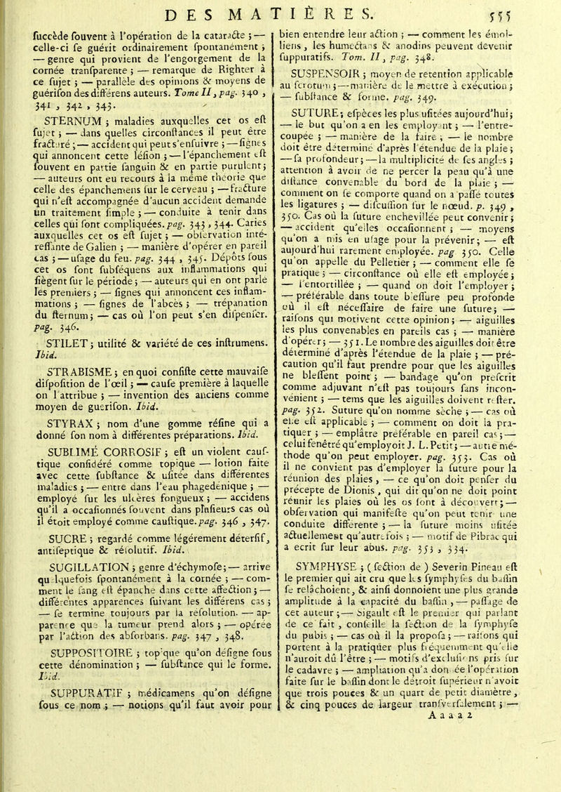 fuccede fouvent à l'opération de la catarJ&e ; — celle-ci fe guérit ordinairement fpontanément } — genre qui provient de l'engorgement de la cornée tranfparente ; — remarque de Righter à ce fujet ; — parallèle des opinions & moyens de guérifon desdiftérens auteurs. Tome II} pag. 340 , 341 3 341 , 343. STERNUM 3 maladies auxquelles cet os eft fujet , — dans quelles circonftances il peut être fracturé ;— accident qui peuts'enfuivre ; — fignes qui annoncent cette lélion 5— 1 epanchement eft fouvent en partie fanguin & en partie purulent} — auteurs ont eu recours à la même théorie que celle des épanchemeus fur le cerveau ; —fracture qui n'eft accompagnée d'aucun accident demande un traitement fîmple ; — conduite à tenir dans celles qui font compliquées, pag. 343 , 344- Caries auxquelles cet os eft fujet ; — observation inté- reflante de Galien ; — manière d'opérer en pareil cas 5 — ufage du feu. pag. 344 , 345. Dépôts fous cet os font fubféquens aux inflammations qui fiègent fur le période 3 —■ auteurs qui en ont parlé les premiers 5 — lignes qui annoncent ces inflam- mations 3 — fignes de l'abcès 3 — trépanation du fternum5 — cas où l'on peut s'en diipenfer. pag. 346. STILET3 utilité & variété de ces inftrumens. Ibti. STRABISME ; en quoi confifte cette mauvaife difpofition de l'œil 5 — caufe première à laquelle on 1 attribue 5 — invention des anciens comme moyen de guerifon. Ibid. STYRAX 5 nom d'une gomme réfine qui a donné fon nom à différentes préparations. Ibid. SUBLIMÉ CORROSIF 3 eft un violent cauf- tique confidéré comme topique — lotion faite avec cette fubftance & ufitée dans différentes maladies 5 — entre dans l'eau phagedénique 3 — employé fur les ulcères fongueux ; — accidens qu'il a occafionnés fouvent dans plnfieurs cas où il étoit employé comme cauftique./?<z£. 346 , 347. SUCRE } regardé comme légèrement déterfif, antifeptique & résolutif. Ibid. SUGILLATION 3 genre d'échymofe; — arrive qu lquefois fpontanément à la cornée ; — com- ment le fang eft épanche dans cette affection 5 — différentes apparences fuivant les différens cas 5 — fe termine toujours par la réfolution. — ap- parence qui la tumeur prend alors 5 — opérée par l'adtion des abforbar.s. pag. 347 , 348. SUPPOSITOIRE 3 top;que qu'on déîlgne fous cette dénomination 5 — fubftance qui le forme. Ibid: SUPPURATIF 3 médicamens qu'on défigne fous ce nom .3 — notions qu'il faut avoir pour bien entendre leur acf ion ; — comment les émoi- liens 3 les humeétans Ik anodins peuvent devenir fuppuratifs. Tom. Il} pag. 348. SUSPENSOIR ; moyen de rétention applicable au fcrotumj — manière de le mettre à exécution 3 — fubltance & forme, pag. 349. SUTURE-, efpèces les plus ufitées aujourd'hui 3 — le but qu'on a en les employant 3 —■ l'entre- coupée 5 — manière de la faire 3 — le nombre doit être déterminé d'après l'étendue de la plaie 3 — fa profondeur; — la multiplicité de fes angles ; attention à avoir de ne percer la peau qu'à une difiance convenable du bord de la plaie ; — comment on fe comporte quand on a paffé toutes les ligatures 3 — difcuffion fur le nœud. p. 349 , 350. Cas où la future enchevillée peut convenir; — accident qu'elles occafionnenr j — moyens qu'on a mis en ufage pour la prévenir; — eft aujourd'hui rarement employée, pag 330. Celle qu'on appelle du Pelletiers — comment elle fe pratique 5 — circonftance où elle eft employée ; — l'entortillée 5 — quand on doit l'employer ; -—- préférable dans toute b'effure peu profonde où il eft néceflaire de faire une futures —• raifons qui motivent cette opinion ; — aiguilles les plus convenables en pareils cas 3 —• manière d'opérer 5 — 351. Le nombre des aiguilles douêtre déterminé d'après l'étendue de la plaie 5 — pré- caution qu'il faut prendre pour que les aiguilles ne bleffent point 3 — bandage qu'on preferit comme adjuvant n'eft pas toujours fans incon- vénient 5 — tems que les aiguilles doivent rt fier. Pag- 3)2, Suture qu'on nomme sèche 3— cas où elfe eft applicable 3 — comment on doit la pra- tiquer 3— emplâtre préférable en pareil ca< ;— celuifenêtréqu'employoit J. L.Petit} — autie mé- thode qu'on peut employer, pag. 353. Cas où il ne convient pas d'employer la future pour la réunion des plaies , — ce qu'on doit penfer du précepte de Dionis , qui dit qu'on ne doit point réunir les plaies où les os font à découvert;—■ obfervation qui manifefte qu'on peut tenir une conduite différente 5 — la future moins ufitée acfueilemest qu'autrefois ; — motif de Pibrac qui a écrit fur leur abus. pag. 353 3 334. SYMPHYSE 5 ( feaion de ) Severin Pineau eft le premier qui ait cru que ks fymphyfes du b«ffin fe relâchoient, & ainfi donnoient une plus grande amplitude à la capacité du bafiîn , — pafiage de cet auteur;— iigault eft le prerniir qui parlant de ce fait , conleille la fecT.on de la fymphyfe du pubis 5 — cas où il la propofa 5 — raiions qui portent à la pratiquer plus fréquemment qu'elle n'auroit dû l'être ; — motifs d'exdufk ns pris fur le cadavre ; — ampîiation qu'a don ée l'opération faite fur le baffin dont le détroit Supérieur n'avoit que trois pouces & un quart de petit diamètre, | & cinq pouces de largeur tranfverfdement ; — A a a a 2