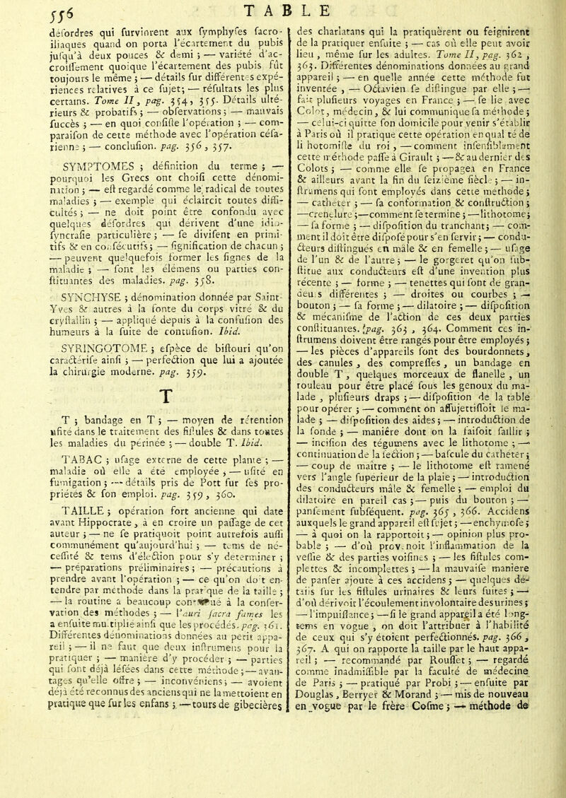 déibrdres qui furvinrent aux fymphyfes facro- iliaques quand on porta l'écartement du pubis jufqu'à deux pouces & demi; — variété d'ac- croiifement quoique récartement des pubis fût toujours le même 5 — détails fur différentes expé- riences relatives à ce fujet; — ré fuira ts les plus certains. Tome II, pag. 3 Ç4, 3Jf Détails ulté- rieurs & probatifs ; — obfervations ; — mauvais fuccès ; •— en quoi confine l'opération ; — com- paraifon de cette méthode avec l'opération céfa- rienne ; — conclufion. pag. 356 3 357. SYMPTOMES ; définition du terme ; — pourquoi les Grecs ont choifi cette dénomi- nation ; — eft regardé comme le] radical de toutes maladies ; — exemple qui éclaircit toutes diffi- cultés ; — ne doit point être confondu avec quelques défordres qui dérivent d'une idio- fyncrafie particulière ; — fe divifent en primi- tifs & en co.Técutifs ; — Signification de chacun ; — peuvent quelquefois former les fignes de la maladie ; — font les élémens ou parties con- stituantes de? maladies, pag. 358. SYNGHYSE ; dénomination donnée par Saint- Yves & autres à la fonte du corps vitré & du cryftaiiin ; — appliqué depuis à la confufion des humeurs à la fuite de contufion. Ibid. SYRÏNGOTOME; efpèce de biftouri qu'on caractérife ainfi ; — perfection que lui a ajoutée la chirurgie moderne, pag. 350. T ; bandage en T 5 — moyen de rétention ufitédansle traitement des fhlules & dans toutes les maladies du périnée ; — double T. Ibid. TABAC ; ufage externe de cette plante ; — maladie où elle a été employée >— uficé en fumigation ; — détails pris de Pott fur fes pro- priétés & fon emploi, pag. 3 ^9 , 360. TAILLE ; opération fort ancienne qui date avant Hippocrate, à en croire un patfage de cet auteur ; — ne fe pratiquoit point autrefois auffi communément qu'aujourd'hui ; — tems de né- ceffité & tems d'élection pour s'y déterminer ; — préparations préliminaires ; — précautions à prendre avant l'opération ; — ce qu'on do:t en- tendre par méthode dans la prafque de la taille ; — la routine a beaucoup continué à la conser- vation des méthodes ;— Yauri facrâ fumes les a enfuite multiplié ainfi que les procédés, pag. ^6ï. Différentes dénominations données au petit apoa- rei! ; — il ne faut que deux inftrumens pour ia pratiquer ; — manière d'y procéder ; —'parties qui font déjà léfées dans cette méthode ; — avan- tages qu'elle offre ; — inconvéniens ; — avaient déjà été reconnus des anciens qui ne lamettoient en pratique que fur les enfans 5.—tours de gibecières TABLE des charlatans qui la pratiquèrent ou feignirent de la pratiquer enfuite ; — cas où elle peut avoir lieu , même fur les adultes. Tome II, pag. 362 , 363. Différentes dénominations données au grand appareil ; — en quelle année cette méthode fut inventée , — Octavien fe diftingue par elle ;—j fait plufieurs voyages en France ; — fe lie avec Colotj médecin 3 èc lui communique fa méthode; — celui-ci quitte fon domicile pour venir s'établir à Paris où il pratique cette opération èhqualté de li hotomifce du roi,—comment ihfënfibîsmeht cette méthode paffeà Girault ; — &audernier des Colots ; — comme elle fe propagea en France & ailleurs avant la fin du fëizième fiècl. ; — in- firiimens qui font employés dans cette méthode > — cathéter ; — fa conformation & confiruction ; —crenelure ;—comment fe termine ; —lithotome; — fa forme ; — difpofition du tranchant; — com- ment il doit être difpofé pour s'en fervir; — condu- cteurs diftingués en mâle & en femelle;— ufage de l'un & de l'autre; — le gorgeret qu'on fiib- ftitue aux conducteurs eft d'une invention plus récente ; — forme ; — tenettes qui font de gran- deur différentes ; — droites ou courbes ; — bouton ; —- fa forme ;— dilatoire ;— difpofition & mécanifme de l'action de ces deux parties confiituantes. {pag. 363 , 364. Comment ces in- ftrumens doivent être rangés pour être employés ; — les pièces d'appareils font des bourdonnets, des canules 3 des compreffes, un bandage en double T , quelques morceaux de flanelle , un rouleau pour être placé fous les genoux du ma- lade , plufieurs draps ; — difpofition de la table pour opérer ; — comment on affujettiffoit le ma- lade ; — difpofition des aides ; — introduction de la fonde ; — manière dont on la faifoit faillir ; — incifion des tégumens avec le lithotome ; —» continuation de la lection 5 — bafcule du cathéterj — coup de maître ; — le lithotome eft ramené vers l'angle fuperieur de la plaie;—-introduction des conducteurs mâle & femelle ; — emploi du dilatoire en pareil cas;—puis du bouton;—' panfement fubféquent. pag. 365 , 366. Accidens auxquels le grand appareil efifcjet; —enchymofe ; — à quoi on la rapportoit ; — opinion plus pro- bable ; — d'où prov.noit l'inflammation de la veille & des parties voifines ; — les fifhiles com- plettes & incomplettes ;—la mauvaife manière de panfer ajoute à ces accidens 5 — quelques dé- tails fur les fiftules urinaires & leurs fuite?} —! d'où déri voir l'écoulement involontaire desurines j —Timpuifîance; —fi le grand appareila été lmg- Êems en vogue , on doit l'attribuer à l'habilité de ceux qui s'y étoient perfectionnés.^^. 366, 367. A qui on rapporte la taille par le haut appa- reil ; ■— recommandé par Rouffet ; — regardé comme inadrniffible par la faculté de médecine de Paris ; — pratiqué par Probi ; — enfuite par Douglas , Berryer & Morand ; — mis de nouveau en vogue par le frère Cofme > —* méthode de