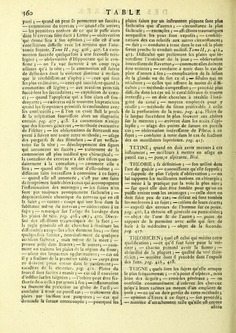 parti ; — quand on peut fe promettre un fuccès j — commotion du cerveau ; — quand elle arrive; •— les premières notions de ce qui fe paffe alors dans le cerveau font dues à Littre ; — obfervation qui donne lieu à fon opinion ; — elle eft d'une conciliation difficile avec les notions que l'ana- tomie fournit. Tome II} pag. 406 , 407. La com- motion fuccède quelquefois à une fecoufïe très- légète ; — obfervation d'Hippocrate qui le con- firme ; ;— on l'a vue furvenir à un coup reçu ailleurs qu'à la tête ; — la commotion eft fuivie de défordres dont la violence diminue à mefure que le rétabliflemsnt s'opère 5 — ceux qui font les plus ordinaires, — ceux qui fuccèdent quand la commotion eft légère ; — aux accidens primitifs fuccèdent les fecondaires; — expofition de ceux- ci ; — quand l'apoplexie qui a lieu alors eft fou- droyante ; —embarras où fe trouvent les praticiens quand les fymptômcs primitifs le confondent avec les confécutifs} — fi Ton en croit Bell le pouls & la refpiration fournirent alors un diagnoiiic certain, pag. 407, 408. La commotion n'exige 3ue des fecours généraux ,—méthode évacuative e Fifcher ; — les obfervations de Bertrandi ont porté à fuivrs une toute autre méthode; —ufage des purgatifs & des ftimulans ; — d'un veffica- toire fur la tête ; — développement des lignes qui annoncent un fuccès ; — traitement de la commotion eft plus médical que chirurgical; — la contufion du cerveau n'a des effets que lécon- dairement à la contufion ; — comment elle a lieu ; — quand elle fe réfout d'elle-même ; — différens faits intérefians à connoître à ce fujet; — quand elle eft annoncée , c'eft par une fuite de fymptômes fembinbles à ceux qui accompagnent l'inflammation des méninges ; — les fuites n'en font pas toujours promptement fâcheufes ; — dégénérefceiice chronique du cerveau qui en eft la fuits ; — contre - coups qui ont lieu dans la fubftance même du cerveau; — obfervation à ce fujet ; — remarque fur l'ufage du bandage dans les plaies de tête. pag. 408 , 4©} , 410. Diver- fité des affections traumatiques de la face ; — la règle générale eft de chercher à diminuer les difformités auxquelles elles donnent lieu;.—• font quelquefois fuivies, non-feulement de quelques aecidciis fâcheux , mais même de la mort ; — preuve prife dans Bonnet; — & autres; — com- ment on traitera les plaies de la région du front; — ufap,e des languettes agglutinatives ; —cas où il y a fracture de la première table ; — corps gras ne doivent point entrer dans le panfement; — caractère de la cicatrice, pag. 411. Plaies du fourcil font faciles à réunir; — cas où il convient d'infifterfurles laignées ; —l'orbite peut être fra- cturée dans celles par armes à feu ; — inflammation va fouvent du péricrâne au globe de l'oc-il ; — conduite à tenir en pareil cas ; — traitement des plaies par incifion aux paupières; — cas qui demande la future entrecoupée; — pourquoi les plaies faites par un inftrument piquant font plus fâcheufes que d'autres ; — circonftance la plus facheufe ; —exemples ; — affections traumatiques auxquelles les yeux font expofés ; — confédé- rations des cas relatifs aux autres circonftances ; — fait ; — conduite à tenir dans le cas où la plaie feroit proche le conduit auditif. Tome II, p. 412* 413. Difficulté que préfentent les plaies qui in- téreflent l'intérieur de la joue;—obfervation intéreftante de Ravatton,— comment elles doivent être traitées ; — conduite à tenir dans le cas de plaie d'armes à feu;—'Complication de la léfion de la glande ou de fon ca al ; •««- fiftules qui en résultent ; — celles qui offrent le moins de diffi- cultés ; — méthode compreffive ; — procédé plus difficile dans les cas où le canal falivaire fe trouve intérefTé ; — on doit chercher à rétablir l'inté- grité du canai ; — moyens employés pour y réuffir ; — méthode du féton préférable à celle de la perforation de la joue. pag. 414. Plaies de la langue fuccèdent le plus fouvent aux chiites fur le menton ; — arrivent dans les accès d'épi— lepfie ; — ufage des points de future en pareils cas;—-obfervation intéreftante de Pibrac à ce fujet ; — conduite à tenir dans le cas de fracture des os maxillaires fupérieurs. pag. 41J. TETINE; quand on doit avoir recours à cet inftrument; —meilleurs à mettre en ufage en pareil cas ; — pompe afpirante. Ibii. THÉORIE ; fa définition ; —- fon utilité dans l'art de guéiir ; — connoiftance qu'elle fuppofe ; — fuppofe de plus l'efprit d'obfervation ; — on lui rapporte les meilleures notions en chirurgie ; — mène à la pratique par la voie la plus sûre ; — fur quoi elle doit être fondée pour qu'on en puifle retirer tous les avantages ; — celle dont on doit faire peu de cas; — défaut où font tombés les modernes à ce fujet ; —raifons de leurs écarts; — expofé des erreurs de l'homme fur ce point. pag. 416. La théorie eft générale ou particulière; — objet de l'une & de l'autre ; — point de rapport de la première avec celle qui fert de baie à la médecine ; — objet de la féconde. pag. 417. THÉORICIEN ; quel eft celui qui mérite cette qualification; —ce qu'il faut faire pour la mé- riter ; — chacun prétend avoir la fienne ;— abfurdité de la plupart ; —• qualité du vrai théo- ricien ; — manière dont il procède dans l'expofé des faits, pag, 416} 418. TEIGNE ; quels font les fujets qu'elle attaque le plus fréquemment j — n'a point d'efpèces, mais bien des degrés ; — remèdes généraux ; — on confeille- communément d'enlever les cheveux jufqu'à leurs racines au moyen d'un emplâtre de poix ; —ce qu'on doit penfer de cette méthode ; — opinion d'Evers à ce fujet ; — fon procédé; ] —manière d'arrachement telle qu'elle eft encore ufitée