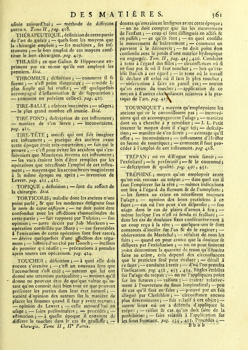 ufitée aujourd'hui; — méthode de différens auteurs. Tome II, pag. 418. THÉRAPEUTIQUE, définition de cette partie de l'art de guérir ; — quels font les moyens que la chirurgie emploie}—fes machines , fes inf- trumens ; — le bon emploi de ces moyens conf- titue le bon chirurgien, pag. 419. THLASIS ; ce que Galien & Hippocrate ex- priment par ce terme qu'ils ont employé les premiers. Ibii. THROMBUS ; définition ; — comment il fe forme 5 — n'eft point dangereux: ; — remède le plus fimple qui lui réunit; — eft quelquefois accompagné d'inflammation & de fuppuration ; \— comment on prévient celle-ci. pag. 420. TIRE-BALLE ; efpèces imaginées ;— ufages; •— le plus grand nombre eft inutile. Ibii. TIRE-FOND ; defcription de cet inftrument ; — manière de s'en fervir ; -— inconvéniens. pag. 421. TIRE-TÊTE ; motifs qui ont fait imaginer cet inftrument ; — pratique des anciens avant cette époque étoit très-meurtrière ; — fait qui le prouve ; — c'eft pour éviter les aecidens qui s'en- fuivoient que Mauriceau inventa cet inftrument 5 — fes vues étoient loin d'être remplies par les opérations que néceffitoit l'emploi de cet inftru- ment ; — moyens que les accoucheurs imaginèrent à la même époque ou après ; — invention de Levret. pag. 421 , 422. TOPIQUE ; définition ; —fpnt du refiort de la chirurgie. Ibid. TORTICOLIS ; maladie dont les anciens n'ont point parlé , & que les modernes défignent fous le nom de capùt obftipum ; — ne doit point être confondue avec les affections rhumatifmales de cette partie ; —■ fait rapporté par Tulpius; — fon opinion ; — autre décrit par Job Meckren 5 — opération confeillée par Sharp ; — cas favorables à l'exécution de cette opération font fort rares'; — dérive quelquefois d'une affection des tégu- mem ; — hiftoire d'un cité par Gooch ; — incifion du premier qui réuflît ; — précautions à prendre après toutes ces opérations, pag. 424. TOUCHEPv ; définition } — à quoi elle doit encore s'étendre ; — c'eft un nouveau fens que l'accoucheur s'eft créé ; — auteurs qui lui ont donné une attention particulière ; — notions qu'il donne ne peuvent être de quelque valeur qu'au- tant qu'on connoît déjà bien tout ce que peuvent préfenter les parties dans leur état naturel ; — variété d'opinion des auteurs fur la manière de placer les femmes quand il faut y avoir recours ; — opinion de Levret; —■ celle aujourd'hui en ufage ; — foins préliminaires ; — procédés ; — eftimation ; — à quelle époque il convient de différer le toucher dans le cas de grofleffe ; — Chirurgie. Tome II t II* Partie. doutes qu'entraînent lesfignes avant cetteépoque ; — on ne doit compter que fur les mcuvemens de l'enfant ; — ceux-ci font diftingués en actifs & en paffifs ; — ce qu'ils font ; — en quoi confifte le mouvement de balottement ;— comment on parvient à le découvrir ; — ne doit point être confondu avec le poids d'une matrice hydropique ou engorgée. Tom. Il, pag. 42.5,426. Conduite à tenir à l'égard des filles ;— circonftances où il ne faut pas & où il faut toucher ; — lois qu'éta- blit Ruiich à cet égard ; — le tems où le travail fe déclare eft celui où il faut le plus toucher ; — obfervation à faire en pareil cas; — notion qu'on retire du toucher;—'application de ce moyen à d'autres circWiilances relatives à la pra- tique de l'art, pag. 42^ TOURNIQUET ; moyens qu'employoient les anciens qui ne le connoiffoient pas ; —inconvé- niens qui en accompagnoient l'ufage ; —manière dont on a cherché à y remédier ; — J. L. Petit invente le moyen dont il s'agit ici; — defcrip- tion ; — manière de s'en fervir ;—■ avantage qu'il offre ; — inconvéniens ; — inftrument d'Hdfter en forme de tourniquet; —comment il faut pro- céder à l'emploi de cet inftrument. pag. 418. TREPAN ; on en diftingue trois favoir ; — Pexfoliatif ;— le perforatif ; — & le couronné i — defcription & qualité, pag. 450, 431. TRÉPHINE ; moyen qu'on employoit avant qu'on eût recours au trépan ;— dans quel cas il faut l'employer fur la tête ; —• mêmes indications ont lieu à l'égard du fternum & de l'omoplatte ; — les fentes au crâne en néceflitent toujours l'ufage ; — opinion des bons praticiens à ce fujet ; — cas où l'on peut s'en difpenfer ; —■ fon ufage dans le cas de plaies d'armes à feu ; —■ même lorfque l'os n'eft ni fendu ni fracturé;—■ dans les cas de douleurs fixes confécutivement à un coup reçu à la tête ; — quelques-uns fe font contentés d'incifer fur l'os & de le ruginer; — obfervation de Maréchal ; — réfultat de tous les faits ; — quand on peut croire que la douleur fe diffipera par l'exfoliation ; — on ne peut fouvent point déterminer la quantité de trous qu'il faudra faire au crâne, cela dépend des circonftances que le praticien feul peut évaluer ; — détail à ce fujet ; — conduite à tenir ; — d'où l'on prendra l'indication, pag. 432 , 453 , 4^4. Règles établies fur l'ufage du trépan ;—. on ne l'appliquera point fur les futures ; — raifons ; — crainte relative- ment à l'ouverture du finus longitudinal; — peu de cas qu'il faut en faire ; —prouvé par un fait allégué par Chefelden ; — circonftance encore plus déterminante; —-fait relatif à cet objet; — autres lieux où on a défendu d'appliquer le trépan ;—raifon & cas. qu'on doit faire de la prohibition ; — faits relatifs à l'application fur les finus frontaux, pag. 434, 435. Procédés ; — Bbbb