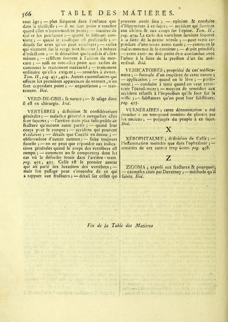 S66 T A B L E D E S tout âge ; — plus fréquent dans lenfince que dans ia vieiileffe ; — il ne faut point y toucher quand elles n'incommodent point ; — manière de trai er les pendantes ;—quand le biilouri con- vient ; — quand le cantique eft préférable ; — détails fur ceux qu'on peut employer; — telles qui viennent fur la verge font fouvent Ls indices d'infectons ; — fe décruifent quelquefois d'eJles- mêmes ; — réfiftent fouvent à l'action du mer- cure ; — aulfi ne Sont-elles point une rasfon de continuer le traitement mercuriel ; — traitement ordinaire qu'elles exigent ; — remèdes à éviter. Tom. Il, pag. 491 345)2. Autres excroiifances qui offrent les premières apparences de verrues, n'en font cependant point ; — organifation ; — trai- tement. Ibid. VERD-DE-GRIS ; fa nature ; — & ufage dont il eft en chirurgie. Ibid. VERTÈBRES ; définition & confédérations générales ; — maladies géneraUs auxquelles elles font fujettes ; —l'arrière-train plus fufceptible de fraéture qu'aucune autre partie ; — quand leur corps peut fe rompre ; — accidens qui peuvent s'enfuivre ; — détails que Cocchi en donne ; — obfervations d'autres auteurs ; — fuite toujours funeite ;—■ on ne peut que répondre aux indica- tions générales quand le corps des vertèbres eft rompu ; — comment on fe comportera dans les cas où le défordre feroit dans l'arrière - train, pag. 492, 493. Celfe eft le premier auteur qui ait parlé des luxations des vertèbres ; — mais fon paffage peut s'entendre de ce qui z rapport aux fra&ures ; — détail fur celles qui MATIERES. peuvent avoir lieu ; — opinion & conduite d'Hippocrate à ce fujet ; — accident qui furvient aux chûtes & aux coups fur l'épine. Tom. II, pag. 494. La carie des venèbres furvient fouvent à ia fuite dé la petite vérole ; —peut venir ce- pendant d'une toute autre caufe ; — comment le mal commence & fe continue ; — dépôt primitif; — cette carie ne doit point être confondue avec l'ufure à la fuite de la preflion d'un fac ané- vnfmal. Ibid. VESSICATOIRES ; propriété de ces' médica- mens ; — formule d'un emplâtre de cette nature ; — application ; — quand on le lève ; — panfe- ment 5 — conduite à tenir quand on veut entre- tenir l'écoulement;— moyens de remédier aux accidens relatifs à l'impreflion qu'ils font fur la velfie ; v— fubftances qu'on peut leur fubftituer. pag. 495. VULNÉRAIRES ; cette dénomination a été étendue à un tres-grand nombre de plantes par les anciens ; — préjugés du peuple à ce fujet. Ibid. X XÉROPHTALMIE ; définition de Celfe ; — l'inflammation moindre que dans l'ophtalmie ; — remèdes de cet auteur trop acres, pag. 498^ z ZIGOMA ; expofé aux fractures & pourquoi; — exemples cités parDuverney ; — méthode qu'il fui vit. Ibid. Fin de la Table des Matières