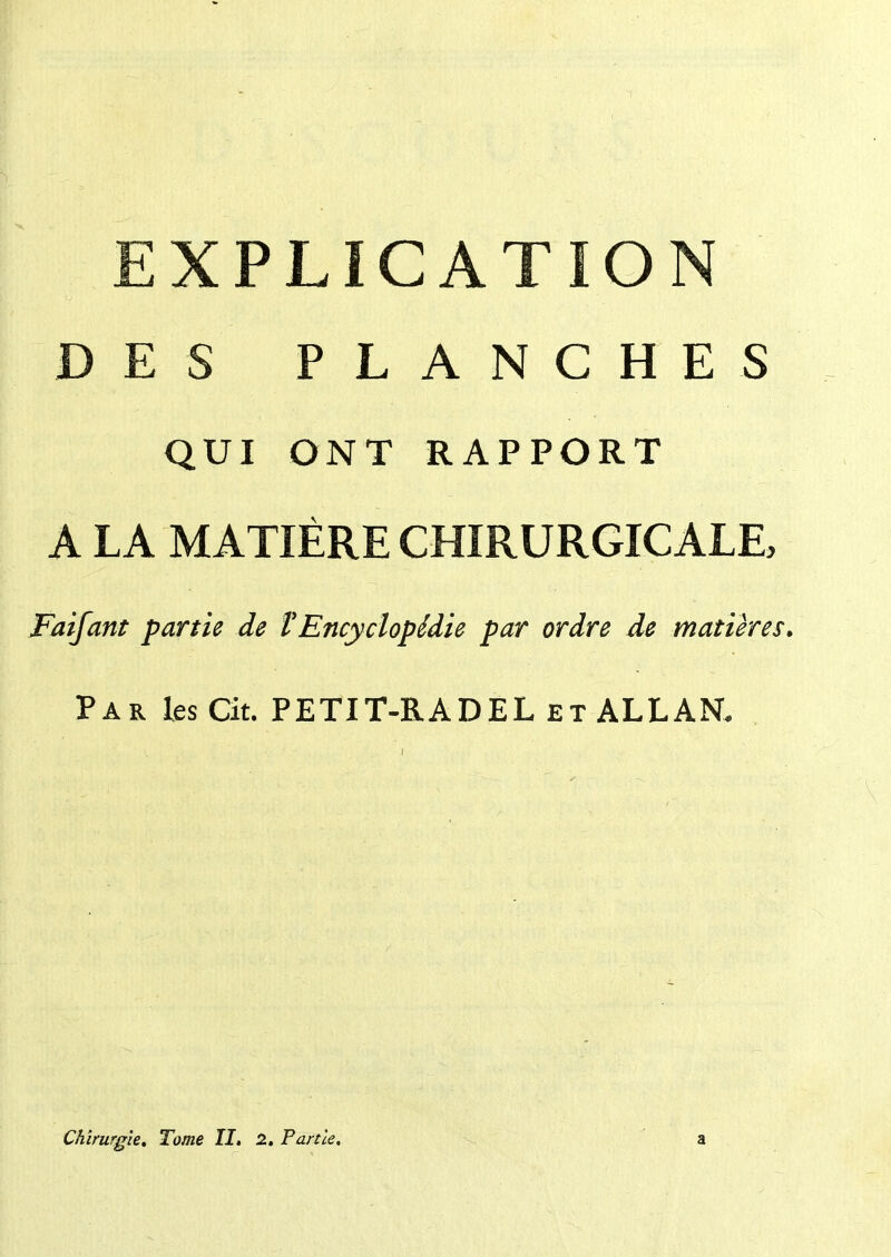 EXPLICATION DES PLANCHES QUI ONT RAPPORT A LA MATIÈRE CHIRURGICALE, Faifant partie de tEncyclopédie par ordre de matières. Par les Cit. PETIT-RADEL et ALLANT. Chirurgie. Tome II. 2. Partie. a