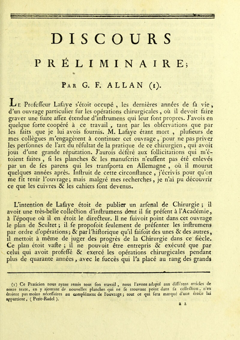 DISCOURS PRÉLIMINAIRE; Par G. F. ALLAN (i). L e ProfelTeur Lafaye s'étoit occupé , les dernières années de fa vie, d'un ouvrage particulier fur les opérations chirurgicales , où il de voit faire graver une fuite affez étendue d'inftrumens qui leur font propres. J'avois en quelque forte coopéré à ce travail , tant par les obfervations que par les faits que je lui avois fournis. M. Lafaye étant mort , plufieurs de mes collègues m'engagèrent à continuer cet ouvrage,'pour nepasprivej les perfonnes de l'art du réfultat de la pratique de ce chirurgien , qui avoit joui d'une grande réputation. J'aurois déféré aux follicitations qui m'é- toient faites , Il les planches 6k les manufcrits n'euffent pas été enlevés par un de fes parens qui les tranfporta en Allemagne , où il mourut quelques années après. Inftruit de cette circonftance , j'écrivis pour qu'on me fît tenir l'ouvrage; mais malgré mes recherches, je n'ai pu découvrir ce que les cuivres & les cahiers font devenus. L'intention de Lafaye étoit de publier un arfenal de Chirurgie ; il avoit une très-belle collection d'inftrumens dont il fit préfent à l'Académie , à l'époque où il en étoit le directeur. Il ne fuivoit point dans cet ouvrage le plan de Scultet ; il fe propofoit feulement de préfenter les inftrumens par ordre d'opérations; & par Thiftorique qu'il faifoit des unes &des autres, il mettoit à même de juger des progrès de la Chirurgie dans ce' fiècle. Ce plan étoit vafte ; il ne pouvoit être entrepris & exécuté que par celui qui avoit profeffé & exercé les opérations chirurgicales pendant plus de quarante années, avec le fuccès qui Ta placé au rang des grands (0 Ce Praticien nous ayant remis tout fon travail, nous l'avons adapté aux differens articles de notre texte, en y ajoutant dr nouvelles planches qui ne fe trouvant point dans fa collection, n'en étoient pas moins néceffaires au complément de l'ouvrage ; tout ce qui fera marqué d'une étoile lai appartient, ( Petit-Radel ).