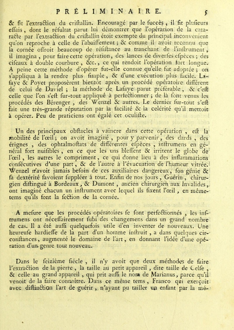 PRÉLIMINAIRE. & fit l'extraction du criftallin. Encouragé par le fuceès , il fit plufieurs effais , dont le réfultat parut lui démontrer que l'opération de la cata- racte par l'extraction du criftallin étoit exempte du principal inconvénient qu'on reproche à celle de l'abaiffement ; & comme il a voit reconnu que la cornée ofTroit beaucoup de réfiftance au tranchant de l'inftrument, il imagina , pour faire cette opération, des lances de diverfes efpèces ; des cifeaux à double courbure , &c., ce qui rendoit l'opération fort longue. A peine cette méthode d'opérer fut-elle connue qu'elle fut adoptée ; on s'appliqua à la rendre plus firnpie , & d'une exécution plus facile. La- faye & Poyet proposèrent bientôt après un procédé opératoire différent de celui de Daviel ; la méthode de Lafaye parut préférable \ & ceft celle que l'on s'eff. fur-tout appliqué à perfectionner ; de là font venus les procédés des Bérenger , des Wenzel & autres. Le dernier fur-tout s'eft Fait une très-grande réputation par la facilité & la célérité qu'il mettoit à opérer. Peu de praticiens ont égalé cet oculifte. Un des principaux obftacles à vaincre dans cette opération , eff la mobilité de l'œil ; on avoit imaginé , pour y parvenir, des dards , des érignes , des ophtalmoftats de différentes efpèces , iriftrumens en gé- néral fort nuifibles , en ce que les uns bieffent & irritent le globe de l'œil , les autres le compriment, ce qui donne lieu à des inflammations confécutives d'une part, & de l'autre à l'évacuation de l'humeur vitrée/ Wenzel rr'avoit jamais befoin de ces auxiliaires dangereux, fon génie & fa dextérité favoient fuppléer à tout. Enfin de nos jours , Guérin , chirur- gien diffingué à Bordeaux , & Dumont , ancien chirurgien aux Invalides r, ont imaginé chacun un inftrument avec lequel ils fixent l'œil , en même- tems qu'ils font la fection de la cornée. A mefure que les procédés opératoires fe font perfectionnés , les inf-- trumens ont nécessairement fubi des changemens dans un grand nombre de cas. Il a été auffi quelquefois utile d'en inventer de nouveaux. Une heureufe hardieffe de la part d'un homme inftruit , a dans quelques cir~- conftances, augmenté le domaine de l'art, en donnant l'idée d'une opé- ration d'un, genre tout nouveau. Dans le feizième fiécle , il n'y avoit que deux méthodes de faire l'extraction de la pierre , là taille au petit appareil , dite taille de Celfe , & celle au grand appareil , qui prit auffr* le nom de Marianus, parce qu'il venoit de la faire conaoître. Dans ce même tems , Franco qui exerçoit avec diffraction l'art de guérir n'ayant pu tailler un enfant par la mé~
