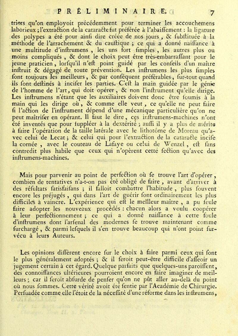 triers qu'on employoit précédemment pour terminer les accouchemens laborieux ; l'extraction delà cataraftefut préférée à l'abaiffement : la ligature des polypes a été pour ainfi dire créée de nos jours , & fubilituée à la méthode de Farrachement & du cauftique ; ce qui a donné naiffance à une multitude d'inftrumens , les uns fort {impies , les autres plus ou moins compliqués , & dont le choix peut être très-embarraffant pour le jeune praticien, lorfqu'il n'eft point guidé par les confeils d'un maître inftruit & dégagé de toute prévention. Les inftrumens les plus {impies — . _ — . —7 -j— -j—7 ~- —-~ ~i- —- m*«*q»îi« Les inflrumens n'étant que les auxiliaires doivent donc être fournis à la main qui les dirige où, & comme elle veut, ce qu'elle ne peut faire fi l'a&ion de l'inftrument dépend d'une mécanique particulière qu'on ne peut maîtrifer en opérant. 11 faut le dire, ces inftrumens-machines n'ont été inventés que pour luppléer à la dextérité ; auffi il y a plus de mérite à faire l'opération de la taille latérale avec le lithotôme de M or eau qu'a- vec celui de Lecat ; & celui qui pour Fextraclion de la cataracle incife la cornée , avec le couteau de Lafaye ou celui de W'enzel , elt fans contredit plus habile que ceux qui n'opèrent cette feclion qu'avec des inftrumens-machines. Mais pour parvenir au point de perfection où fe trouve Fart d'opérer, combien de tentatives n'a-t-on pas été obligé de faire , avant d'arriver à des réfultats fatisfaifans ; il falloit combattre l'habitude , plus fouvent encore les préjugés , qui dans l'art de guérir font ordinairement les plus difficiles à vaincre. L'expérience qui elt le meilleur maître , a pu feule faire adopter les nouveaux procédés : chacun alors a voulu coopérer à leur perfectionnement ; ce qui a donné naiffance à cette foule d'inftrumens dont larfenal des modernes fe trouve maintenant comme furchargé , & parmi lefquels il s'en trouve beaucoup qui n'ont point fur- vécu à leurs Auteurs. Les opinions diffèrent encore fur le choix à faire parmi ceux qui font le plus généralement adoptés ; & il feroit peut-être difficile d'aneoir un jugement certain à cet égard. Quelque parfaits que quelques-uns paroiffent, des connoiffances ultérieures pourroient encore en faire imaginer de meil- leurs ; car il feroit abfurde de penfer qu'on ne pût aller au-delà du point où nous fommes. Cette vérité avoit été fentie par l'Académie de Chirurgie. Perfuadée comme elle l'étoit de la néceffité d'une réforme dans les inffrumens,