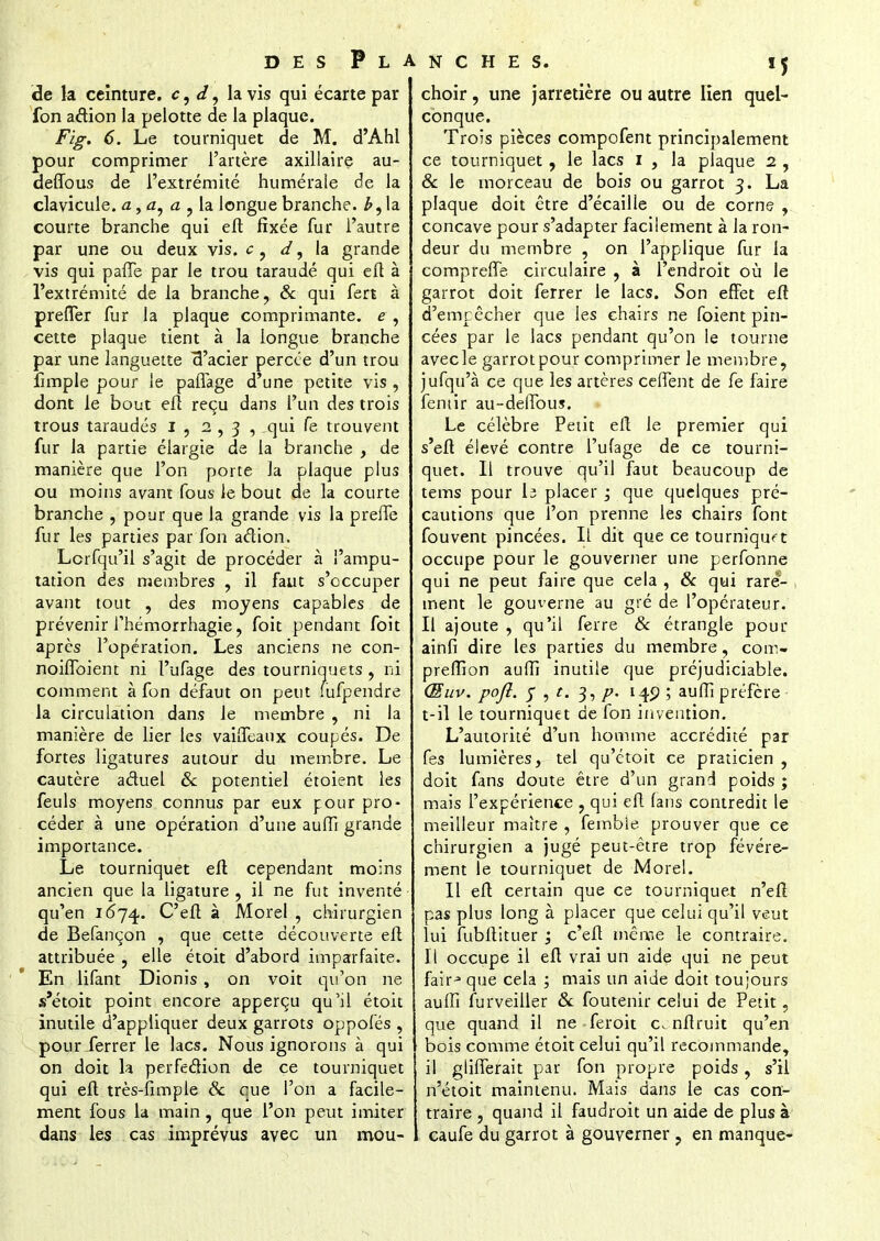 de la ceinture, c, d, la vis qui écarte par fon aâion la pelotte de la plaque. Fig. 6. Le tourniquet de M. d'Ahl pour comprimer l'artère axillaire au- deffous de l'extrémité numérale de la clavicule, a, a, a , la longue branche, la courte branche qui efl fixée fur l'autre par une ou deux vis. c ? d, la grande vis qui paffe par le trou taraudé qui efl à l'extrémité de la branche, & qui fert à prefTer fur la plaque comprimante, e, cette plaque tient à la longue branche par une languette 3'acier percée d'un trou fimple pour le paffage d'une petite vis , dont le bout efl reçu dans l'un des trois trous taraudés I , 2,3, qui fe trouvent fur la partie élargie de la branche , de manière que l'on porte la plaque plus ou moins avant fous le bout de la courte branche , pour que la grande vis la prene fur les parties par fon aélion. Lorfqu'il s'agit de procéder à l'ampu- tation des membres , il faut s'occuper avant tout , des moyens capables de prévenir Thémorrhagie, foit pendant foit après l'opération. Les anciens ne con- noiffoient ni l'ufage des tourniquets , ni comment à fon défaut on peut iufpendre la circulation dans le membre , ni la manière de lier les vaiffeaux coupés. De fortes ligatures autour du membre. Le cautère aétuel & potentiel étoient les feuls moyens connus par eux j:our pro- céder à une opération d'une auffi grande importance. Le tourniquet efl cependant moins ancien que la ligature , il ne fut inventé qu'en 1674. C'eft à Morel , chirurgien de Befançon , que cette découverte eli attribuée , elle étoit d'abord imparfaite. En lifant Dionis, on voit qu'on ne s'étoit point encore apperçu qu'il étoit inutile d'appliquer deux garrots oppofés , pourJerrer le lacs. Nous ignorons à qui on doit la perfection de ce tourniquet qui efl très-fimple Se eue l'on a facile- ment fous la main , que l'on peut imiter dans les cas imprévus avec un mou- 5 choir, une jarretière ou autre lien quel- conque. Trois pièces compofent principalement ce tourniquet , le lacs I , la plaque 2 , & le morceau de bois ou garrot 3. La plaque doit être d'écaillé ou de corne , concave pour s'adapter facilement à la ron- deur du membre , on l'applique fur la compreffe. circulaire , à l'endroit où le garrot doit ferrer le lacs. Son effet efl d'empêcher que les chairs ne foient pin- cées par le lacs pendant qu'on le tourne avec le garrot pour comprimer le membre, jufqu'à ce que les artères ceffent de fe faire fentir au-deffous. Le célèbre Petit efl le premier qui s'efl élevé contre l'ufage de ce tourni- quet. Il trouve qu'il faut beaucoup de tems pour h placer ; que quelques pré- cautions que l'on prenne les chairs font fouvent pincées. Il dit que ce tourniquet occupe pour le gouverner une perfonne qui ne peut faire que cela , 8c qui rare- ment le gouverne au gré de l'opérateur. Il ajoute , qu'il ferre 8c étrangle pour ainfi dire les parties du membre, coin- prefîion auffi inutile que préjudiciable. <Euv. pofl. y , t. 3, p. 140 ; auffi préfère t-il le tourniquet de fon invention. L'autorité d'un homme accrédité par fes lumières, tel qu'étoit ce praticien , doit fans doute être d'un grand poids ; mais l'expérience , qui efl fans contredit le meilleur maître , fembie prouver que ce chirurgien a jugé peut-être trop févére- ment le tourniquet de Morel. Il efl certain que ce tourniquet n'efl pas plus long à placer que celui qu'il veut lui fubflituer j c'efl même le contraire. Il occupe il efl vrai un aide qui ne peut fairj que cela ; mais un aide doit toujours auffi furveiller & foutenir celui de Petit, que quand il ne feroit c.nflruit qu'en bois comme étoit celui qu'il recommande, il glifferait par fon propre poids, s'il n'étoit maintenu. Mais dans le cas con- traire , quand il faudroit un aide de plus à caufe du garrot à gouverner ? en manque-