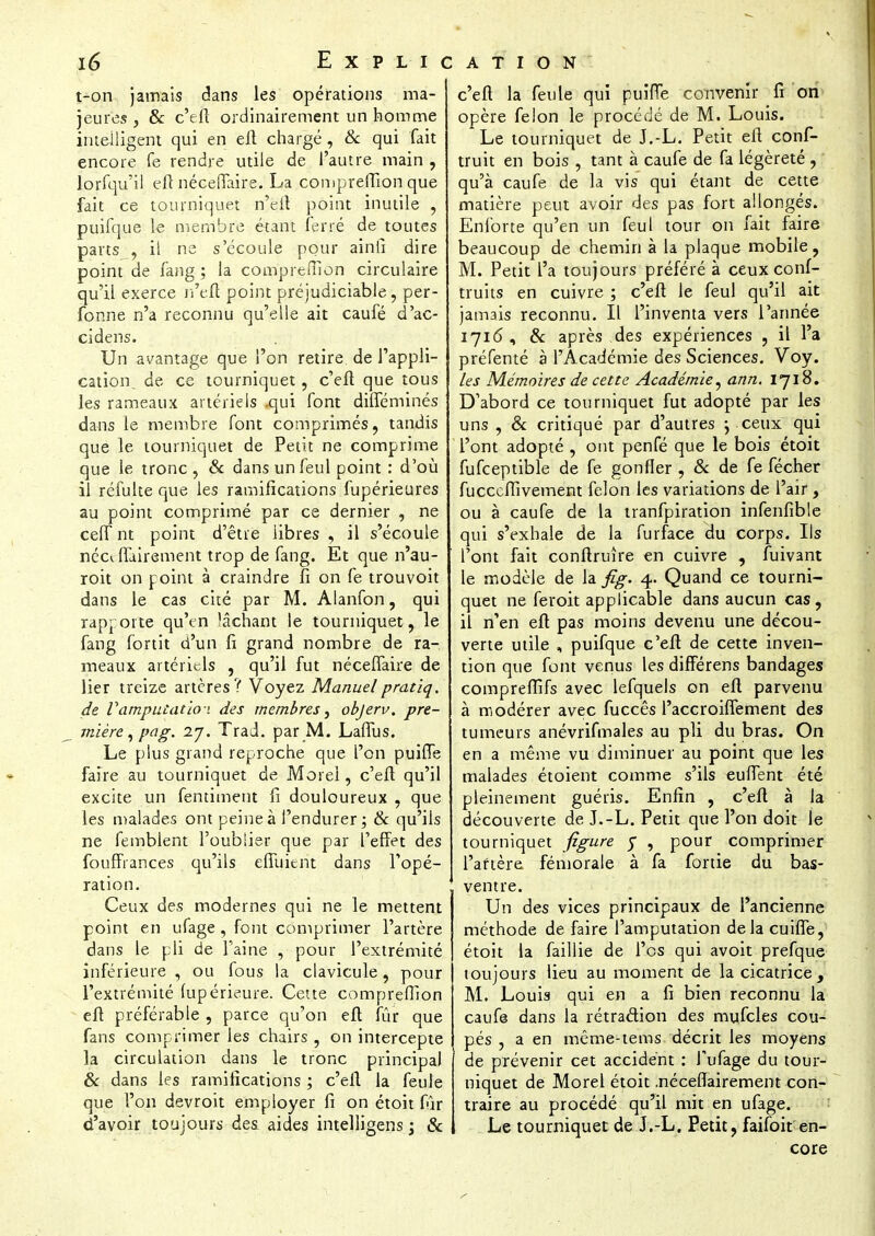 t-on jamais dans les opérations ma- jeures j & c'eft ordinairement un homme intelligent qui en eft chargé, & qui fait encore fe rendre utile de l'autre main , lorfqu'il eft néceffaire. La compreftion que fait ce tourniquet n'eft point inutile , puifque le membre étant ferré de toutes parts , il ne s'écoule pour ainli dire point de fang ; la compreiïion circulaire qu'il exerce n'eft point préjudiciable, per- fonne n'a reconnu qu'elle ait caufé d'ac- cidens. Un avantage que l'on retire, de l'appli- cation, de ce tourniquet, c'eft que tous les rameaux artériels -qui font diffeminés dans le membre font comprimés, tandis que le tourniquet de Petit ne comprime que le tronc , & dans un feul point : d'où il réfulte que les ramifications fupérieures au point comprimé par ce dernier , ne ceffnt point d'être libres , il s'écoule nécéfTairement trop de fang. Et que n'au- roit on point à craindre fi on fe trouvoit dans le cas cité par M. Alanfon, qui rapporte qu'en lâchant le tourniquet, le fang fortit d'un fi grand nombre de ra- meaux artériels , qu'il fut néceffaire de lier treize artères? Voyez Manuelpratiq. de Vamputation des membres, objerv. pre- mière , pag. 27. Trad. par M. Laffus. Le plus grand reproche que l'on puifle faire au tourniquet de More!, c'eft qu'il excite un fentiment fi douloureux , que les malades ont peine à l'endurer ; & qu'ils ne femblent l'oublier que par l'effet des fouffrances qu'ils effuient dans Topé- ration. Ceux des modernes qui ne le mettent point en ufage , font comprimer l'artère dans le pli de l'aine , pour l'extrémité inférieure , ou fous la clavicule, pour l'extrémité (upérieure. Cette compreffion eft préférable , parce qu'on eft fur que fans comprimer les chairs, on intercepte la circulation dans le tronc principal & dans les ramifications ; c'eft la feule que l'on devroit employer fi on étoit fûr d'avoir toujours des aides intelligens ; & c'eft la feule qui puifTe convenir fi on opère félon le procédé de M. Louis. Le tourniquet de J.-L. Petit eft conf- truit en bois , tant à caufe de fa légèreté , qu'à caufe de la vis qui étant de cette matière peut avoir des pas fort allongés. Enforte qu'en un feul tour on fait faire beaucoup de chemin à la pJaque mobile, M. Petit l'a toujours préféré à ceux conf- truits en cuivre ; c'eft le feul qu'il ait jamais reconnu. Il l'inventa vers l'année 1716, Se après des expériences , il l'a préfenté à l'Académie des Sciences. Voy. les Mémoires de cette Académie, ann. 1718. D'abord ce tourniquet fut adopté par les uns , & critiqué par d'autres j ceux qui l'ont adopté , ont penfé que le bois étoit fufceptible de fe gonfler , Se de fe fécher fucceffivement félon les variations de l'air, ou à caufe de la tranfpiration infenfible qui s'exhale de la furface du corps. Ils l'ont fait conftruîre en cuivre , fuivant le modèle de la fig. 4. Quand ce tourni- quet ne feroit applicable dans aucun cas, il n'en eft pas moins devenu une décou- verte utile , puifque c'eft de cette inven- tion que font venus les différens bandages comprefîîfs avec lefquels on eft parvenu à modérer avec fuccês l'ace roiffement des tumeurs anévrifmales au pli du bras. On en a même vu diminuer au point que les malades étoient comme s'ils euffent été pleinement guéris. Enfin , c'eft à la découverte de J.-L. Petit que l'on doit le tourniquet figure y , pour comprimer l'artère, fémorale à fa fortie du bas- ventre. Un des vices principaux de l'ancienne méthode de faire l'amputation delà cuiffe, étoit la faillie de l'os qui avoit prefque toujours lieu au moment de la cicatrice, M. Louis qui en a fi bien reconnu la caufe dans la rétraction des mu.fcles cou- pés , a en même-tems décrit les moyens de prévenir cet accident : Tufage du tour- niquet de Morel étoit .nécéfTairement con- traire au procédé qu'il mit en ufage. Le tourniquet de J.-L. Petit, faifoit en- core