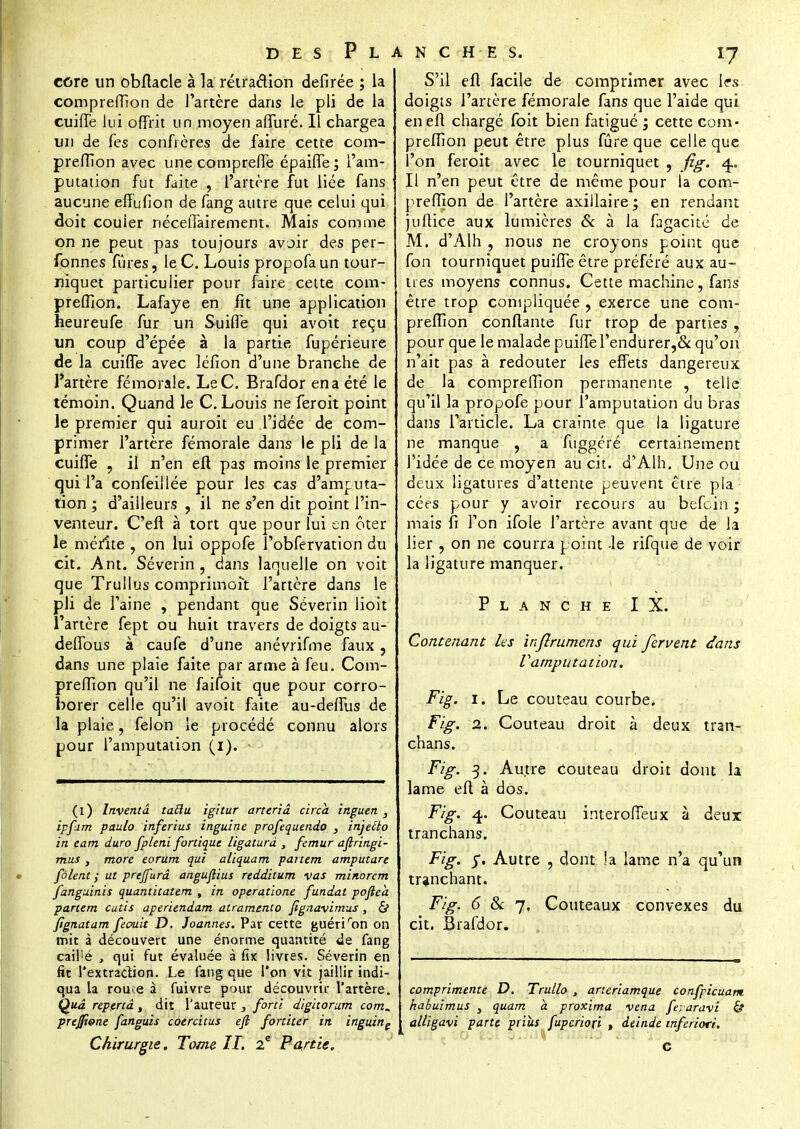 core un obftacle à la rétraction defîrée ; la comprefiion de l'artère dans le pli de la cuiffe Lui offrit un moyen affuré. Il chargea un de fes confrères de faire cette com- prefiion avec une comprefie épaiffe; l'am- putation fut faite , l'artère fut liée fans aucune efîufion de fang autre que celui qui doit couler néceiTairement. Mais comme on ne peut pas toujours avoir des per- fonnes fûres, le C. Louis propofaun tour- niquet particulier pour faire cette com- prefiion. Lafaye en fît une application heureufe fur un Suifle qui avoit reçu un coup d'épée à la partie fupérieure de la cuiffe avec léfion d'une branche de l'artère fémorale. LeC. Brafdor en a été le témoin. Quand le C. Louis ne feroit point le premier qui auroit eu l'idée de com- primer l'artère fémorale dans le pli de la cuiffe , il n'en eft pas moins le premier qui l'a confeillée pour les cas d'amputa- tion ; d'ailleurs , il ne s'en dit point l'in- venteur. C'eft à tort que pour lui en ôter le mérite , on lui oppofe l'obfervation du cit. Ant. Séverin, dans laquelle on voit que Trullus comprimoît l'artère dans le pli de l'aine , pendant que Séverin lioit l'artère fept ou huit travers de doigts au- defibus à caufe d'une anévrifme faux , dans une plaie faite par arme à feu. Com- prefiion qu'il ne faifoit que pour corro- borer celle qu'il avoit faite au-deffus de la plaie, félon le procédé connu alors pour l'amputation (1). - (1) Inventa tailu igitur arteriâ circa inguen } ipfam paulo inferius inguine profequendo , injeito in eam du.ro fpleni fortique ligatura , fémur ajlringi- mus, more eorum qui aliquam partem amputare fôlent ; ut prejfurâ anguflius redditum vas minorcm fanguinis quantitatem , in operatione fundat poftea partem cutis aperiendam atramento fignavimus, cV ftgnatam feauk D. Joannes. Par cette guéri ron on mit à découvert une énorme quantité de fang cail'é , qui fut évaluée à fix livres. Séverin en fit l'extraction. Le fang que l'on vit jaillir indi- qua la rouce à fuivre pour découvrir l'artère. Qua repertâ, dit l'auteur , forti digitorum com^ prejfî&ne fanguis coercitus eft fortiter in inguine Chirurgie, Tome II. 2e Punie. S'il eft facile de comprimer avec les; doigts l'artère fémorale fans que l'aide qui en eft chargé foit bien fatigué ; cette com- prefiion peut être plus fûre que celle que l'on feroit avec le tourniquet , fig. 4.. Il n'en peut être de même pour la com- prefiion de l'artère axiilaire ; en rendant juftice aux lumières & à la fagacité de M. d'Alh , nous ne croyons point que fon tourniquet puifle être préféré aux au- tres moyens connus. Cette machine, fans être trop compliquée , exerce une com- prefiion confiante fur trop de parties , pour que le malade puifterendurer,& qu'on n'ait pas à redouter les effets dangereux de la comprefiion permanente , telle qu'il la propofe pour l'amputation du bras dans l'article. La crainte que la ligature ne manque , a fuggéré certainement l'idée de ce. moyen au cit. d'Alh. Une ou deux ligatures d'attente peuvent être pla cées pour y avoir recours au befcin ; mais fi l'on ifole l'artère avant que de la lier , on ne courra point -le rifque de voir la ligature manquer. Planche IX. Contenant les injlrumens qui fervent dans Vamputation. Le couteau courbe. Couteau droit à deux tran- Au.tre couteau droit dont la dos. Couteau i.nterofieux à deux Fig. 1. Fig. 2. chans. Fig. 3. lame eft à Fig. 4. tranchans. Fig. y. Autre . dont ja lame n'a qu'un tranchant. Fig. <5 & 7, Couteaux convexes du cit. Brafdor. comprimente D. Truilo , arteriamque confpicuam habuimus s quam a proxima vena feuaravi & alligavi paru priùs fupcriori , deinde inferiori.