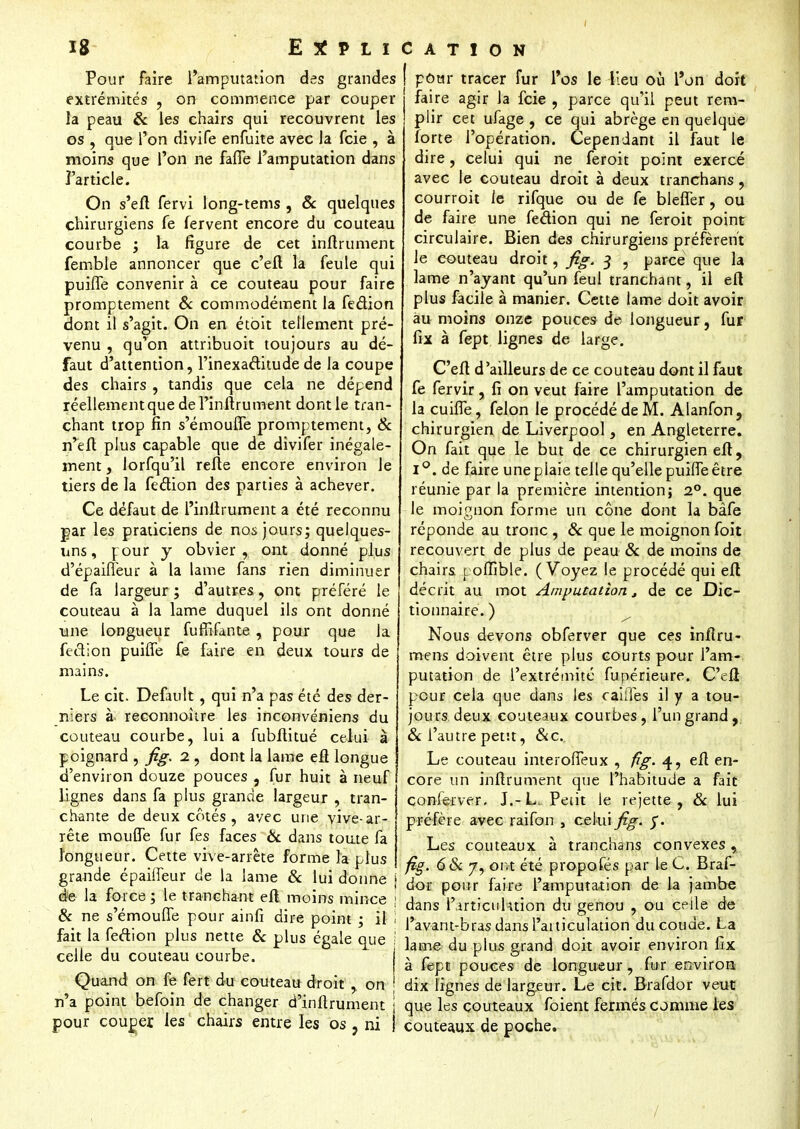Pour faire l'amputation des grandes extrémités , on commence par couper la peau & les chairs qui recouvrent les os , que l'on divife enfuite avec la fcie , à moins que l'on ne faffe l'amputation dans l'article. On s'eft fervi long-tems , & quelques chirurgiens fe fervent encore du couteau courbe ; la figure de cet infiniment femble annoncer que c'efl la feule qui puiffe convenir à ce couteau pour faire promptement & commodément la fedion dont il s'agit. On en étbit tellement pré- venu , qu'on attribuoit toujours au dé- faut d'attention, l'inexactitude de la coupe des chairs , tandis que cela ne dépend réellement que de l'inftrument dont le tran- chant trop fin s'émoulle promptement, & n'eft plus capable que de divifer inégale- ment , lorfqu'il refte encore environ le tiers de la fedion des parties à achever. Ce défaut de l'inftrument a été reconnu par les praticiens de nos jours; quelques- uns, four y obvier, ont donné plus d'épaiffeur à la lame fans rien diminuer de fa largeur ; d'autres, ont préféré le couteau à la lame duquel ils ont donné une longueur fuffifante , pour que la fedion puiffe fe faire en deux tours de mains. Le cit. Default, qui n'a pas été des der- niers à- reconnoîire les inconvéniens du couteau courbe, lui a fubftitué celui à poignard , fig. 2 , dont la lame efl longue d'environ douze pouces , fur huit à neuf lignes dans fa plus grande largeur , tran- chante de deux côtés, avec une vive-ar- réte moufle fur fes faces & dans toute fa longueur. Cette vive-arrête forme îa plus grande épanTeur de la lame Se lui donne j de la force ; le tranchant eft moins mince j Se ne s'émouffe pour ainfi dire point ; il S fait la fedion plus nette Se plus égale que j celle du couteau courbe. j Quand on fe fert du couteau droit , on • n'a point befoin de changer d'inftrument j pour couper les chairs entre les os , ni } I pour tracer fur l'os le lieu où l'on doit faire agir la fcie , parce qu'il peut rem- plir cet ufage , ce qui abrège en quelque forte l'opération. Cependant il faut le dire, celui qui ne feroit point exercé avec le couteau droit à deux tranchans, courroit le rifque ou de fe bleffer, ou de faire une fedion qui ne feroit point circulaire. Bien des chirurgiens préfèrent le couteau droit, fig. 3 , parce que la lame n'ayant qu'un feul tranchant, il efl plus facile à manier. Cette lame doit avoir au moins onze pouces de longueur, fur fix à fept lignes de large. C'efl d'ailleurs de ce couteau dont il faut fe fervir, fi on veut faire l'amputation de la cuiffe, félon le procédé de M. Alanfon, chirurgien de Liverpool, en Angleterre. On fait que le but de ce chirurgien eft, 1°. de faire une plaie telle qu'elle puiffe être réunie par la première intention; 2°. que le moignon forme un cône dont la bâfe réponde au tronc , Se que le moignon foit recouvert de plus de peau Se de moins de chairs poffible. (Voyez le procédé qui eft décrit au mot Amputation, de ce Dic- tionnaire. ) Nous devons obferver que ces inflru- mens doivent être plus courts pour l'am- putation de l'extrémité fupérieure. C'efl pour cela que dans les cailfes il y a tou- jours deux couteaux courbes, l'un grand, Se l'autre petit, &c. Le couteau interoffeux , fig. 4, efl en- core un inflrument que l'habitude a fait conlerver, J.-L„ Petit le rejette, Se lui préfère avec raifon , celui fig. f. Les couteaux à tranchans convexes , fig. 6Se 7, ont été propofés par le C. Braf- dor pour faire l'amputation de la jambe dans l'articulation du genou , ou celle de l'avant-bras dans l'aiticulation du coude. La lame du plus grand doit avoir environ fix à fept pouces de longueur, fur environ dix lignes de largeur. Le cit. Brafdor veut que les couteaux foient fermés comme les couteaux de poche. /