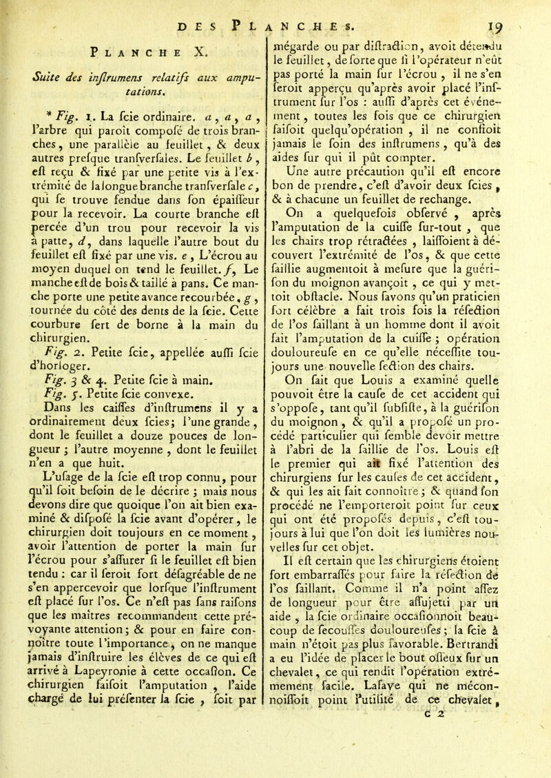 Planche Suite des injîrumens relatifs aux ampu- tations. * Fig. i. La fcie ordinaire, a , a , a , l'arbre qui paroît compofé de trois bran- ches , une parallèle au feuillet, & deux autres prefque tranfverfales. Le feuillet b , eft reçu & fixé par une petite vis à l'ex- trémité de JaJonguebranche tranfverfale ct qui fe trouve fendue dans fon épailTeur pour la recevoir. La courte branche eft percée d'un trou pour recevoir la vis a patte, d, dans laquelle l'autre bout du feuillet eft fixe par une vis. e , L'écrou au moyen duquel on tend le feuillet./, Le mancheeli.de bois & taillé à pans. Ce man- che porte une petite avance recourbée, g , tournée du côté des dents de la fcie. Cette courbure fert de borne à la main du chirurgien. Fig. 2. Petite fcie, appellée auffi fcie d'horloger. Fig. 3 6V 4. Petite fcie à main. Fig. y. Petite fcie convexe. Dans les caiffes d'inftrumens il y a ordinairement deux feies; l'une grande, dont le feuillet a douze pouces de lon- gueur j l'autre moyenne , dont le feuillet n'en a que huit. L'ufage de la fcie eft trop connu, pour qu'il foit befoin de le décrire ; mais nous devons dire que quoique l'on ait bien exa- miné & difpofé la fcie avant d'opérer, le chirurgien doit toujours en ce moment, avoir l'attention de porter la main fur l'écrou pour s'affurer fi le feuillet eft bien tendu : car il feroit fort défagréable de ne s'en appercevoir que lorfque i'inftrument eft placé fur l'os. Ce n'eft pas fans raifons que les maîtres recommandent cette pré- voyante attention ; & pour en faire con- no'ître toute l'importance , on ne manque jamais d'inftruire les élèves de ce qui eft arrivé à Lapeyronie à cette occafron. Ce chirurgien faifoit l'amputation , l'aide chargé de lui préfenter la fcie , foit par mégarde ou par diftracîicn, avoit détendu le feuillet, de forte que lî l'opérateur n'eût pas porté la main fur l'écrou , il ne s'en feroit apperçu qu'après avoir placé I'inf- trument fur l'os : auffi d'après cet événe- ment , toutes les fois que ce chirurgien faifoit quelqu'opération , il ne confioit jamais le foin des inftrumens , qu'à des aides fur qui il pût compter. Une autre précaution qu'il eft encore bon de prendre, c'eft d'avoir deux feies t 8c à chacune un feuillet de rechange. On a quelquefois obfervé , après l'amputation de la cuiffe fur-tout , que les chairs trop rétractées , laiffoient à dé- couvert l'extrémité de l'os, & que cette faillie augmentoit à mefure que la guéri- fon du moignon avançoit , ce qui y met- toit obftacle. Nous favons qu'un praticien fort célèbre a fait trois fois la réfedion de l'os faillant à un homme dont il avoit fait l'amputation de la cuiffe ; opération douloureufe en ce qu'elle néceffite tou- jours une nouvelle fedion des chairs. On fait que Louis a examiné quelle pouvoit être la caufe de cet accident qui s'oppofe, tant qu'il fubfifte, à la guérifon du moignon , 8c qu'il a propofé un pro- cédé particulier qui femble devoir mettre à l'abri de la faillie de l'os. Louis eft le premier qui ait fixé l'attention des chirurgiens mr les caufes de cet accident, 8c qui les ait fait connoître ; 8c quand fon procédé ne l'emporteroit point fur ceux qui ont été propofés depuis, c'eft tou- jours à lui que l'on doit les lumières nou- velles fur cet objet. Il eft certain que les chirurgiens étoient fort embarraffés pour faire la réfection dé l'os faillant. Comme il n'a point afTez de longueur pour être affujetti par uii aide , la fcie ordinaire occafionnoit beau- coup de fecoufles douloureufes ; la fcie à main n'étoit pas plus favorable. Bertrandi a eu l'idée de placer le bout offeux fur un chevalet, ce qui rendit l'opération extrê- mement facile. Lafaye qui ne mécon- noiffoit point Futilité dé ce chevalet, c 2