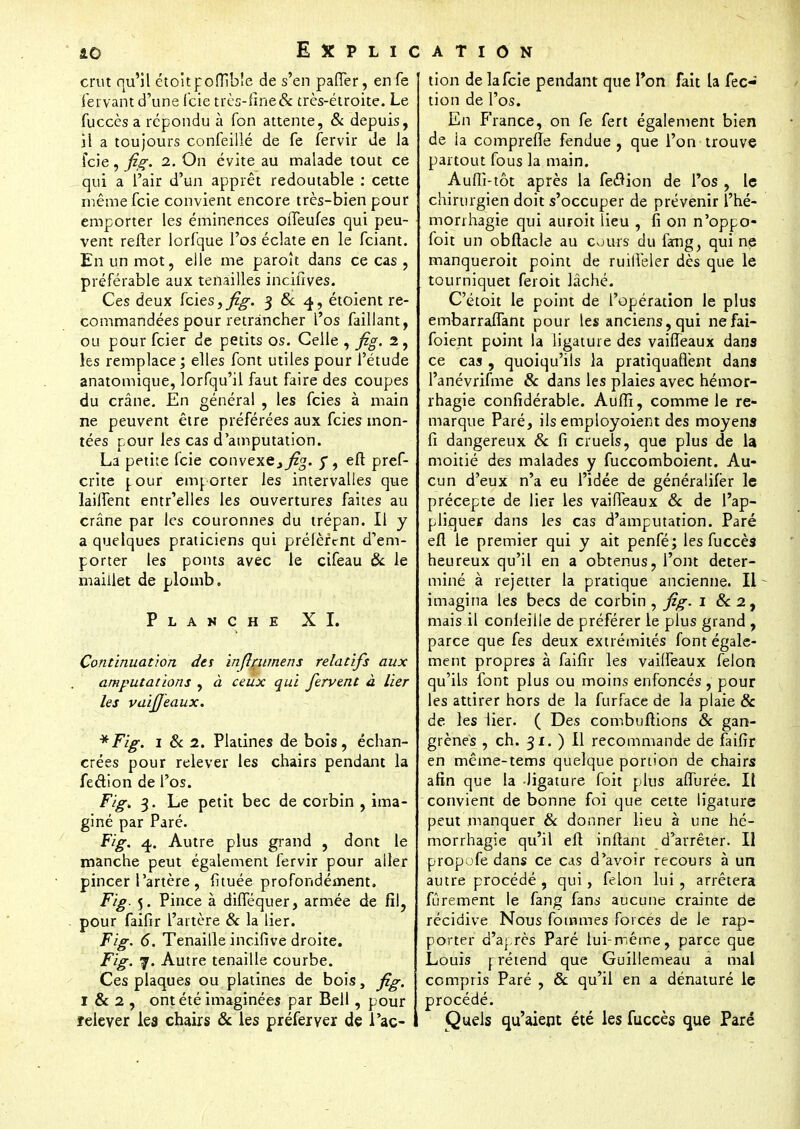 ao Explication crut qu'il étoitpoflible de s'en paffer, en fe fervant d'une fcie très-fine& très-étroite. Le fuccès a répondu à Ton attente, & depuis, il a toujours confeillé de fe fervir de la fcie, fig. i. On évite au malade tout ce qui a l'air d'un apprêt redoutable : cette même fcie convient encore très-bien pour emporter les éminences oiTeufes qui peu- vent refier lorfque l'os éclate en le fciant. En un mot, elle me paroît dans ce cas , préférable aux tenailles incifives. Ces deux fcies, fig. 3 & 4, étoient re- commandées pour retrancher l'os faillant, ou pour fcier de petits os. Celle , fig. 2, les remplace; elles font utiles pour l'étude anatomique, lorfqu'il faut faire des coupes du crâne. En général , les fcies à main ne peuvent être préférées aux fcies mon- tées pour les cas d'amputation. La petite fcie convexe., ^zg. y, efl pref- crite [our emporter les intervalles que laiffent entr'elles les ouvertures faites au crâne par les couronnes du trépan. Il y a quelques praticiens qui préfèrent d'em- porter les ponts avec le cifeau ôc le maillet de plomb. Planche XI. Continuation des inftrumens relatifs aux amputations , à ceux qui fervent à lier les vuifieaux. *Fig. 1 & 2. Platines de bois, échan- gées pour relever les chairs pendant la feétion de l'os. Fig, 3. Le petit bec de corbin , ima- giné par Paré. Fig. 4. Autre plus grand , dont le manche peut également fervir pour aller pincer l'artère , fituée profondément. Fig. 5. Pince à difféquer, armée de fil, pour faifir l'artère & la lier. Fig. 6. Tenaille incifive droite. Fig. 7. Autre tenaille courbe. Ces plaques ou platines de bois, fig. I & 2 , ont été imaginées par Bell, pour relever les chairs 8c les préferyer de l'ac- tion de la fcie pendant que l'on fait la fec- tion de l'os. En France, on fe fert également bien de la compreffe fendue, que l'on trouve partout fous la main. Auffi-tôt après la feflion de l'os , le chirurgien doit s'occuper de prévenir l'hé- morihagie qui auroit lieu , fi on n'oppo- foit un obflacle au cours du fang, qui ne manqueroit point de ruilfeler dès que le tourniquet feroit lâché. C'étoit le point de l'opération le plus embarraffant pour les anciens,qui nefai- foient point la ligature des vaifTeaux dans ce cas , quoiqu'ils la pratiquaflént dans l'anévrifme 8c dans les plaies avec hémor- rhagie confidérable. Auffi, comme le re- marque Paré, ils employaient des moyens fi dangereux 8c fi cruels, que plus de la moitié des malades y fuccomboient. Au- cun d'eux n'a eu l'idée de généralifèr le précepte de lier les vaiffeaux 8c de l'ap- pliquer dans les cas d'amputation. Paré efl le premier qui y ait penfé; les fuccès heureux qu'il en a obtenus, l'ont déter- miné à rejetter la pratique ancienne. Il imagina les becs de corbin, fig. 1 &2, mais il conleille de préférer le plus grand , parce que fes deux extrémités font égale- ment propres à faifir les vaiffeaux félon qu'ils font plus ou moins enfoncés , pour les attirer hors de la furface de la plaie & de les lier. ( Des combuftions 8c gan- grènes , ch. 31. ) Il recommande de faifir en même-tems quelque portion de chairs afin que la ligature foit plus affurée. Il convient de bonne foi que cette ligature peut manquer 8c donner lieu à une hé- morrhagie qu'il efl infiant d'arrêter. Il propofe dans ce cas d'avoir recours à un autre procédé , qui, félon lui , arrêtera fûrement le fang fans aucune crainte de récidive Nous fommes forces de le rap- porter d'après Paré lui-même, parce que Louis prétend que Guillemeau a mal compris Paré , 8c qu'il en a dénaturé le procédé. Quels qu'aient été les fuccès que Paré