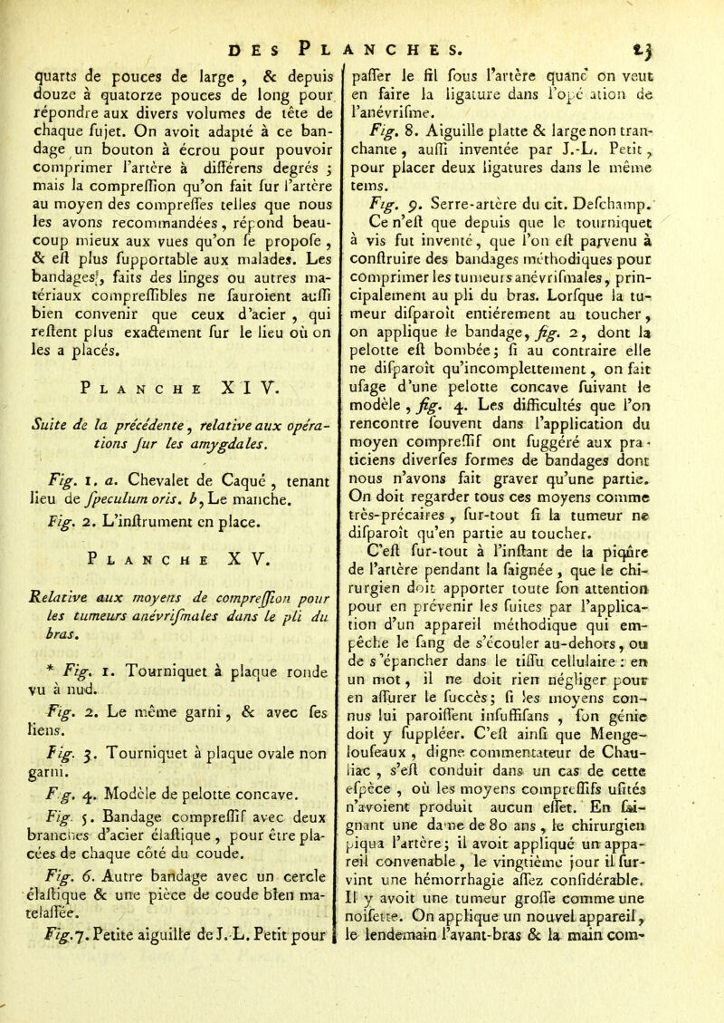 quarts de pouces de large , & depuis douze à quatorze pouces de long pour répondre aux divers volumes de tête de chaque fujet. On avoit adapté à ce ban- dage un bouton à écrou pour pouvoir comprimer l'artère à différens degrés ; mais la comprefllon qu'on fait fur l'artère au moyen des compreffes telles que nous les avons recommandées, répond beau- coup mieux aux vues qu'on fe propofe , & eil plus fupportable aux malades. Les bandagesf, faits des linges ou autres ma- tériaux compreffibles ne fauroient auffi bien convenir que ceux d'acier , qui reftent plus exaâement fur le lieu où on les a placés. Planche XIV. Suite de la précédente, relative aux opéra- tions jur les amygdales. Fig. i. a. Chevalet de Caqué , tenant lieu de fpeculum oris. Le manche. Fig. 2. L'infirument en place. Planche XV. Relative aux moyens de comprejjion pour les tumeurs anévrifmales dans le pli du bras. * Fig. I. Tourniquet à plaque ronde vu à nud. Fig. 2. Le même garni , & avec fes liens. Fig. 3. Tourniquet à plaque ovale non garni. F g. 4. Modèle de pelotte concave. Fig. 5. Bandage compreffif avec deux branenes d'acier élaftique , pour être pla- cées de chaque côté du coude. Fig. 6. Autre bandage avec un cercle élaftique & une pièce de coude bien ma- teialîee. Fig.j. Petite aiguille de J.-L. Petit pour } ANCHES. lj paffer le fil fous l'artère quanc on veut en faire la ligature dans l'ope aùon de l'anévrifme. Fig. 8. Aiguille platte & large non tran- chante , auffi inventée par J.-L. Petit y pour placer deux ligatures dans le même tems. Fig. p. Serre-artère du cit. Defchamp. Ce n'eft que depuis que le tourniquet à vis fut inventé, que l'on eft parvenu à conftruire des bandages méthodiques pour comprimer les tumeurs anévrifmales, prin- cipalement au pli du bras. Lorfque la tu- meur difparoit entièrement au toucher, on applique le bandage,^-. 2, dont la pelotte eft bombée; fi au contraire elle ne difparoît qu'incomplettement, on fait ufage d'une pelotte concave fuivant le modèle , fig. 4. Les difficultés que l'on rencontre fouvent dans l'application du moyen compreffif ont fuggéré aux pra - ticiens diverfes formes de bandages dont nous n'avons fait graver qu'une partie. On doit regarder tous ces moyens comme très-précaires , fur-tout fi la tumeur ne difparoît qu'en partie au toucher. C'eft fur-tout à l'inftant de la piqûre de l'artère pendant la faignée , que le chi- rurgien doit apporter toute fon attention pour en prévenir les fuites par l'applica- tion d'un appareil méthodique qui em- pêche le fang de s'écouler au-dehors, ou de s'épancher dans le tilfu cellulaire : en un mot, il ne doit rien négliger pour en affurer le fuccès ; fi Jes moyens con- nus lui paroiffent infurfifans , fon génie doit y fuppléer. C'efi ainfi que Menge- Ioufeaux , digne- commentateur de Chau- liac , s'eft conduit dans un cas de cette efpèce , où les moyens compreffifs ufîtés n'avoient produit aucun elfet. En fei- gnant une dame de 80 ans , le chirurgien piqua l'artère ; il avoit appliqué un appa- reil convenable , le vingtième jour il fur- vint une hémorrhagie affez confidérable, Il y avoit une tumeur groffe comme une noifeue. On applique un nouvel appareil, le lendemain l'avant-bras & la main com~