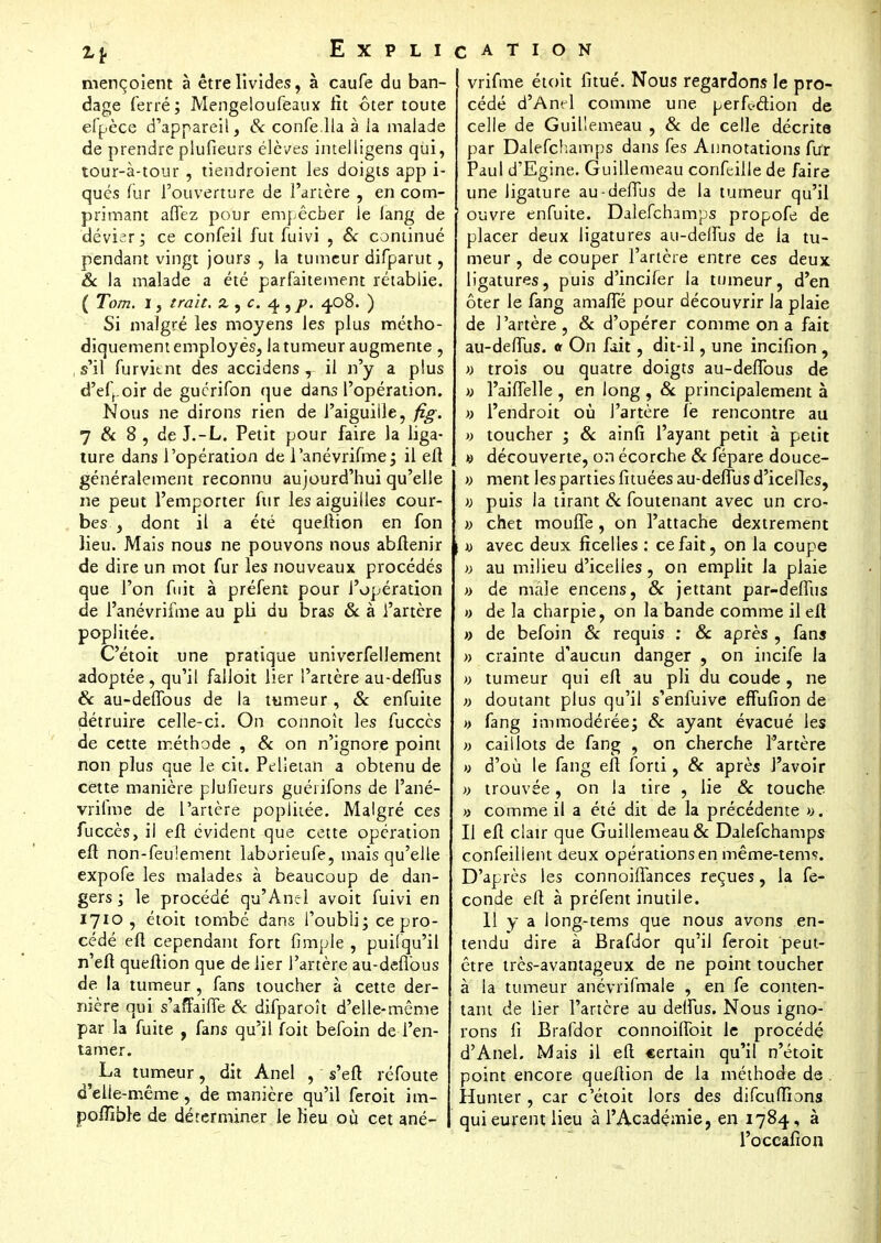 mençoient à être livides, à caufe du ban- dage ferré; Mengeloufeaux lit ôter toute efpèce d'appareil, & confella à la malade de prendre plufieurs élèves intelligens qui, tour-à-tour , tiendroient les doigts app i- qués fur l'ouverture de l'artère , en com- primant afiez pour empêcher le lang de dévier; ce confeil fut fuivi , & continué pendant vingt jours , la tumeur difparut, 6 la malade a été parfaitement rétablie. ( Tom. I, trait. % yc. 4. 5 j>. 4.08. ) Si malgré les moyens les plus métho- diquement employés, latumeur augmente , s'il furvitnt des accidens , il n'y a plus d'efhoir de guerifon que dans l'opération. Nous ne dirons rien de l'aiguille, fig. 7 & 8 , de J.-L. Petit pour faire la liga- ture dans l'opération de l'anévrifme; il eft généralement reconnu aujourd'hui qu'elle ne peut l'emporter fur les aiguilles cour- bes , dont il a été queftion en fon lieu. Mais nous ne pouvons nous abftenir de dire un mot fur les nouveaux procédés que l'on fuit à préfent pour l'opération de l'anévrifme au pli du bras & à l'artère popiitée. C'étoit une pratique univerfellement adoptée, qu'il falloit lier l'artère au-delfus & au-deflbus de la tumeur, & enfuite détruire celle-ci. On connoît les fucecs de cette méthode , & on n'ignore point non plus que le cit. Pelîeun a obtenu de cette manière plufieurs guéiifons de l'ané- vrifme de l'artère popiitée. Malgré ces fuccès, il eft évident que cette opération eft non-feu!ement laborieufe, mais qu'elle expofe les malades à beaucoup de dan- gers ; le procédé qu'Anel avoit fuivi en 1710 , étoit tombé dans l'oubli; ce pro- cédé eft cependant fort fimple , puifqu'il n'eft queftion que de lier l'artère au-defibus de la tumeur , fans toucher à cette der- nière qui s'affaiffe Se difparoît d'elle-même par la fuite , fans qu'il foit befoin de l'en- tamer. La tumeur, dit Anel , s'eft réfoute d'elle-même, de manière qu'il feroit im- pollîble de déterminer le lieu où cet ané- vrifme étoit litué. Nous regardons le pro- cédé d'Anel comme une perfection de celle de Guillemeau , & de celle décrite par Dalefchamps dans fes Annotations fur Paul d'Egine. Guillemeau confeille de faire une ligature au-deMus de la tumeur qu'il ouvre enfuite. Dalefchamps propofe de placer deux ligatures au-deffus de la tu- meur , de couper l'artère entre ces deux ligatures, puis d'incifer la tumeur, d'en ôter le fang amalfé pour découvrir Ja plaie de l'artère, & d'opérer comme on a fait au-deffus. « On fait, dit-il, une incifion , » trois ou quatre doigts au-deffous de » l'aiffelle , en long , Se principalement à » l'endroit où J'artère le rencontre au » toucher ; & ainfî l'ayant petit à petit » découverte, on écorche Se fépare douce- » ment les parties fituées au-deffus d'icelles, » puis la tirant Se foutenant avec un cro- » chet moufTe , on l'attache dextrement « avec deux ficelles : ce fait, on la coupe » au milieu d'icelles, on emplit Ja plaie » de maie encens, Se jettant par-deffus » de la charpie, on la bande comme il eft » de befoin Se requis : Se après , fans » crainte d'aucun danger , on incife la » tumeur qui eft au pli du coude , ne » doutant plus qu'il s'enfuive efFufion de » fang immodérée; Se ayant évacué les » caillots de fang , on cherche l'artère » d'où le fang eft forti, Se après l'avoir » trouvée, on I3 tire , lie Se touche » comme il a été dit de la précédente ». Il eft clair que Guillemeau & Dalefchamps confeilient deux opérations en même-tems. D'après les connoilfances reçues, la fé- conde eft à préfent inutile. 11 y a iong-tems que nous avons en- tendu dire à Brafdor qu'il feroit peut- être très-avantageux de ne point toucher à la tumeur anévrifmale , en fe conten- tant de lier l'artère au delfus. Nous igno- rons li Brafdor connoiflbit le procédé d'Anel. Mais il eft certain qu'il n'étoit point encore queftion de la méthode de . Hunter , car c'étoit lors des difcufîions qui eurent lieu à l'Académie, en 1784, à l'occafîon