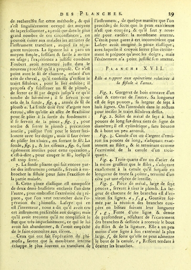 19 de recherches fur cette méthode , & qui s'eft linguliérement occupé des moyens de laperfe&ionner, apenféque dans le plus grand nombre de ces cirçonftances , on pouvoit éviter aux malades les atteintes de Fînitrument tranchant , auquel ils répu- gnent toujours. La ligature lui a paru un moyen fimple , fuffifant & facile à mettre en ufage ; l'expérience a juftifié combien Foubert avoit rencontré jufte dans le nouveau procédé qu'il a propofé. Ce n'eft point avec le fil de chanvre, enlacé d'un crin de cheval , qu'il confeiila d'enfiler le trajet fiftuleux , pour le lier enfuite ; il propofa d'y fubftituer un fil de plomb , de ferrer ce fil par degrés jufqu'à ce qu'il tombe de lui-même ; il fe fervoit pour cela de la fonde, fig. 4. , armée de fil de plomb a. La fonde doit être d'argent non écroué, afin qu'elle ait affez de flexibilité pour fe plier à la fortie du fondement : il fe fervoit de la pince , fig. j , pour tordre & ferrer le plomb ; précaution inutile , puifque l'on peut le ferrer faci- lement avec les doigts , mais il faut éviter de plilTer les chairs , en ferrant le fil. La fonde, fig. 3 , Sc ies cifeaux, ^zg-. 6, font également inutiles pour cette opération , c'eft-à-dire y pour couper le fil, lorfqu'il eft trop ferré. 7. La fonde pliante qui fait encore par- tie des inflrumens portatifs , fervoit à em- brocher la fiftule pour faire l'excifion de la partie malade. 8. Cette pince élaftique eft compofée de deux demi-brafTelets enclavés l'un dans l'autre, poui embraffer l'extrémité du pré- puce , que l'on veut retrancher dans l'o- pération du phimofis. Lafaye qui en eft l'inventeur , nous a dit qu'il avoit cru cet inftrument préférable aux doigts; mais qu'il avoit reconnu qu'ii ne rempliffoit le but que très-imparfaitement, ce qui le lui avoit fait abandonner, & l'avoir empêché de le faire connoître aux élèves. Ceux qui ont fait l'opération du phi- mofis, favent que la membrane interne échappe le plus fouvent au tranchant de i'inftrument, de quelque manière que l'on procède; de forte que la peau extérieure n'eft que coupée; & qu'il faut y reve- nir pour excifer la membrane interne. C'étoit pour parer à cet inconvénient que Lafaye avoit imaginé la pince élaftique, avec laquelle il croyoit ferrer plus étroite- ment le prépuce qu'avec les doigts , mais l'événement n'a point juftifié fon attente. L A N C H E XVII. Elle a nippon aux opérations relatives à la fiflule à fan us. Fïg, 1. Gorgeret de bois concave d'un côté & convexe de l'autre. Sa longueur eft de fept pouces, fa largeur de fept à huit lignes. On l'introduit dans le redum pour incifer le trajet fiftuleux deffus. Fig. 2. Stilet de métal de fept à huit pouces de long fui* deux tiers de ligne de diamètre; il eft cylindrique, fans bouton & à bout un peu arrondi. Fig. 3. Canule d'or ou d'argent d'envi- ron llx pouces de long, s'adaptant exac- tement au ftilet , & fe terminant comme l'extrémité de la canule d'un trois- quarjs. Fig. 4. Trois-quarts d'or ou d'acier de la même groffeur que le ftilets'adaptant exactement à la canule qu'il (urpafte en longueur de toute fa pointe , terminé d'un côté par une efpèce de lentille. Fig. y. Pièce de métal, large de fept pouces , fervant à tirer le plomb. La lar- geur de chacune de les branches eft d'en- viron fix lignes, a , fyg, Goutière for- mée par la réunion des branches cou- pées en bifeau fuivant leur longueur f , g , Fente d'une ligue & demie de profondeur , réfultant de Fécartement des branches & deftinée à recevoir le bout du ftilet & de la ligature. Elle a un peu moins d'une ligne à fon extrémité la plus large. fy de forte qu'elle ne peut admettre le bout de la canule. r? Reffort tendant à écarter les branches.