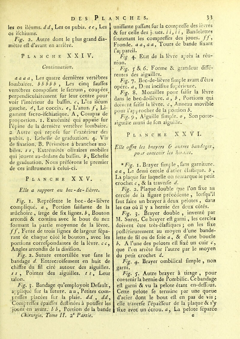les os iléums. dd^ Les os pubis. ee7 Les os ifchiums. Fig. 2. Autre dont le plus grand dia- mètre eft d'avant en arrière. Planche XXIV. Continuation. a. a a a , Les quatre dernières vertèbres lombaires, bbbbb , Les cinq fauffes vertèbres compofant le facrum , coupées perpendiculairement fur leur centre pour voir l'intérieur du baffin. c, L'os iléum gauche, Le coccix. L'anus. /*, Li- gament facro-ifchiatique. A, Compas de proportion, i. Extrémité qui appuie fur l'épine de la dernière vertèbre lombaire. ■2 Autre qui repofe fur l'extérieur des pubis. 3. Echelle de graduation. 4. Vis de fixation. B. Périmètie à branches mo- biles, s s r Extrémités olivaires mobiles qui jouent au-dedans du ballin. b, Echelle de graduation. Nous préférons le premier de ces inflrumens à celui-ci. Planche XXV. . Elis a rapport au bec - de- lièvre. Fig. 1. Repréfente le bec-de-lièvre compliqué, a ? Portion faillante de la mâchoire , large de fix lignes, b, Bouton arrondi & continu avec le bout du nez •formant la partie moyenne de la lèvre. ff, Fente de trois lignes de largeur fépa- rant de chaque côté le bouton , avec les portions correfpondantes de la lèvre, ce. Angles arrondis de la divifion. Fig. 2. Suture entortillée vue fans le bandage d. Entrecroifement en huit de chiffre du fil ciré autour des aiguilles. s s , Pointes des aiguilles, t t, Leur talon. Fig. 3. Bandage qu'employoit Default, appliqué fur la future, uu, Petites com- prennes placées fur la plaie, dd , dd, Comp relies épaiffes devinées à pouffer les 'jo<ues en avant, bb, Portion de la bande Chirurgie. Tome II. 2e Partie. uniffante paffant fur la compreffe des lèvres & fur celle des joues, i i} i i, Bandelettes foutenant les compreffes des joues. //, Fronde. aayaa, Tours de bande fixant l'appareil. Fig 4. Etat de la lèvre après la réu- nion. Fig. y & 6. Forme & grandeur diffé- rentes des aiguilles. Fig. 7. Bec-de-lièvre fimple avant d'être opéré, a, Dent incifive fupérieure. Fig. 8. Moraiiies pour faifir la lèvre dans le bec-de-lièvre, a, b , Portions qui doivent faifir la lèvre, c, Anneau movible pour l'approcher de la portion b. Fig. 9 Aiguille fimp!e. 0 } Son porte- aiguiile muni de fon aiguille. P L A N C H e XXVI. Elle offre les brayers & outres bandages^ pour contenir les hej.îïes. *Fig. 1. Brayer fimple , fans garniture, aa, Le demi cercle d'acier élaitique. b, La plaque fur laquelle on remarque le petit crochet c, & la traverfe d. Fig. 2. Plaque double que l'on fixe au cercle de la figure précédente , lorfqu'il faut faire un brayer à deux pelotes , dans les cas où il y a hernie des deux côtés. Fig. 3. Brayer double , inventé par M. Suret. Ce brayer eft garni, les cercles doivent être très-élaftiques ; on les fixe poftérieurement au moyen d'une bande- lette de fil ou de foie a, & d'une boucle b. A l'une des pelotes eft fixé un cuir c, que l'un arrête fur l'autre par le moyen du petit crochet d. Fig. /f.. Brayer ombilical fimple , non garni. Fig. y. Autre brayer à tirage , pour contenir la hernie de l'ombilic. Ce bandage eft garni & vu la pelote étant en-defibus. Cette pelote fe termine par une queue d'acier dont le bout eft en pas de vis ; elle traverfe l'épaiffeur de la plaque & s'y fixe avec un écrou. a, La pelote féparée e