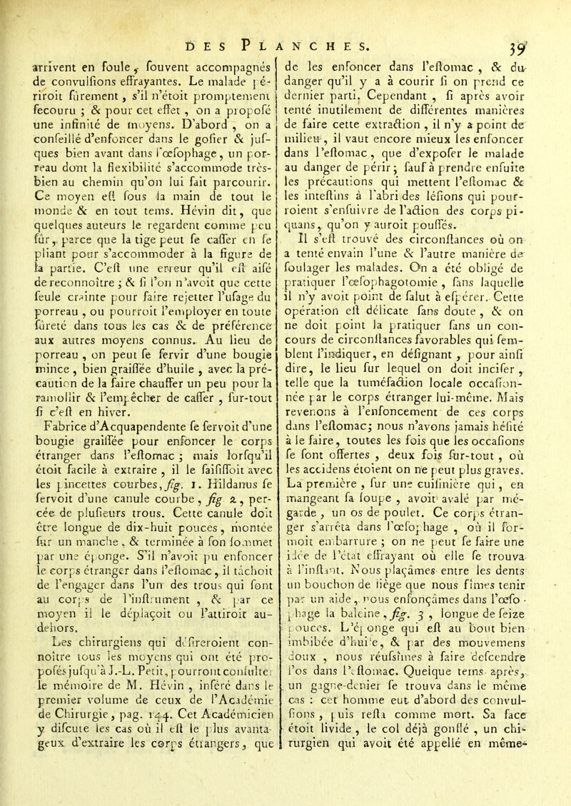 î) e s Planches. arrivent en foulefouvent accompagnés de convuifions effrayantes. Le malade pé- riroit fùrement, s'il n'étoit promptement fecouru ; & pour cet effet , on a propofé une infinité de moyens. D'abord , on a confeillé d'enfoncer dans le goiier & juf- ques bien avant dans fcefophage, un por- reau dont la flexibilité s'accommode très- bien au chemin qu'on lui fait parcourir. Ce moyen e(t fous la main de tout le monde & en tout tems. Hévin dit, que quelques auteurs le regardent comme peu fur,, parce que la tige peut fe caffer en fe pliant pour s'accommoder à la figure de la partie. C'efl une erreur qu'il eil aifé de reconnoître ; & fi l'on n'avoit que cette feule crainte pour faire rejetter î'ufage du porreau , ou pourroit l'employer en toute fureté dans tous les cas Se de préférence aux autres moyens connus. Au lieu de porreau , on peut fe fervir d'une bougie mince , bien graiflee d'huile , avec la pré- caution de la faire chauffer un peu pour la ramollir & l'empêcher de caffer , fur-tout fi c'ell en hiver. Fabrice d'Acquapendente fe fervoit d'une bougie graiflee pour enfoncer le corps étranger dans l'eflomac , mais lorfqu'il étoit facile à extraire , il le faififfoit avec les ]_incettes courbes, Jîg, I. Hildanus fe fervoit d'une canule courbe, fie a, per- cée de plufieurs trous. Cette canule doit être longue de dix-huit pouces, montée for un manche * & terminée à fon lommêt par une éponge. S'il n'avoit pu enfoncer le corps étranger dans l'eflomac, il tâchoit de l'engager dans l'un des trous qui font au corps de l'infini ment , Si par ce moyen ii le déplaçoit ou l'attiroit au- dehors. Les chirurgiens qui di!fireroient con- noître tous ies moyens qui ont été pro- posés jufqu'à J.-L. Petit, pourront conlulte; le mémoire de M. Hévin , inféré dans le premier volume de ceux de l'Académie de Chirurgie, pag. 144. Cet Académicien y difeute ies cas où il efl le plus avanta- geux d'extraire les corps étiangers, que de les enfoncer dans l'eflomac , & du- danger qu'il y a à courir fi on prend ce dernier parti. Cependant , fi après avoir tenté inutilement de différentes manières de faire cette extraction , il n'y a point de milieu , il vaut encore mieux les enfoncer dans Peftomac, que d'expofer le malade au danger de périr j fauf à prendre enfuite les précautions qui mettent l'eflomac & les inteflins à l'abri des léfions qui pour- roient s'enfuivre de l'action des corps pi- qu3ns, qu'on y auroit pouffés. Il s'eft trouvé des circonflances où on* a tenté envain l'une Se l'autre manière de foulager les malades. On a été obligé de pratiquer l'oefophagotomie , fans laquelle ii n'y avoit point de falut à efpérer. Cette opération efl délicate fans doute , Si on ne doit point la pratiquer fans un con- cours de circonflances favorables qui fern- blent l'indiquer, en défignant pour ainfi dire, le lieu fur lequel on doit incifer , telle que la tuméfaction locale occafion- née par le corps étranger lui-même. Mais revenons à l'enfoncement de ces corps dans l'eflomac; nous n'avons jamais hélité à le faire, toutes les fois que les occafions fe font offertes , deux fois fur-tout , où les acci Jens étoient on ne peut plus graves. Lapremière , fur une cuiiinière qui, en mangeant fa loupe , avoit avalé par rrié- garde } un os de poulet. Ce corps étran- ger s'arrêta dans l'cefophage , où il for- moit embarrure ; on ne peut fe faire une idée de l'état effrayant où elle fe trouva à l'inflant. Nous plaçâmes entre ies dents un bouchon de iiège que nous fîmes tenir par un aide,, nous enfonçâmes dans l'cefo • phage la baleine,^-. 3 , longue de feize pouces. L'éponge qui efl au bout bien imbibée d'huiie, & par des mouvemens doux , nous réufsunes à faire defeendre l'os dans l'tflomac. Quelque tems- aprèss un gjgne-dcnier fe trouva dans le même cas : cet homme eut- d'abord des convui- fions , puis refla comme mort. Sa face étoit livide , le col déjà gonflé , un chi*- rurgien qui avoit été appellé en même-