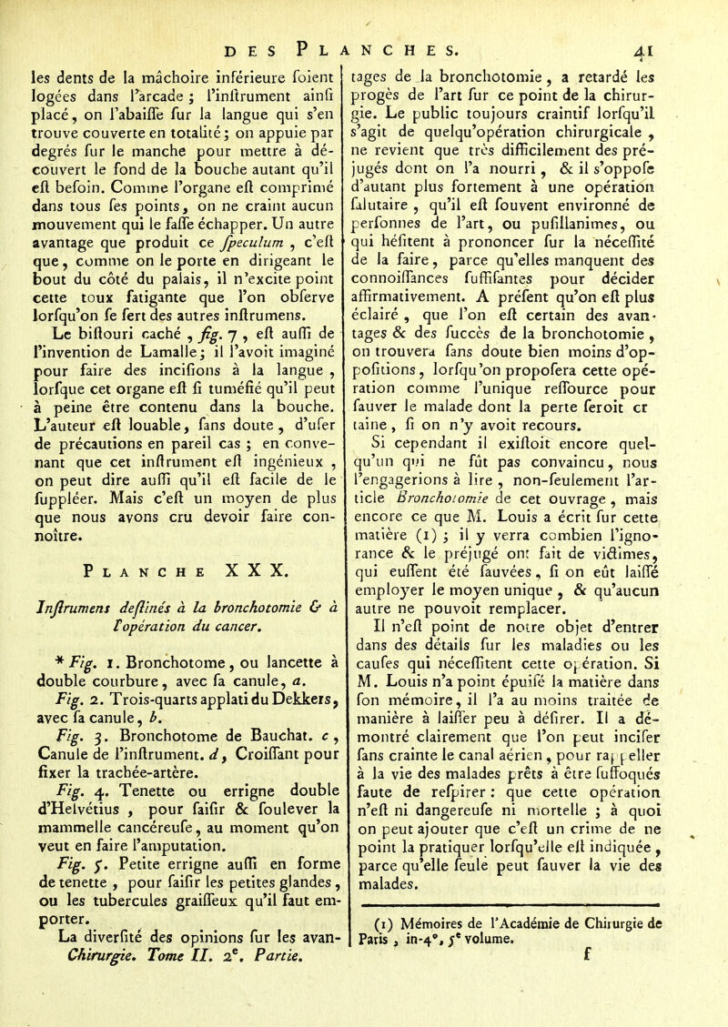 les dents de la mâchoire inférieure foient logées dans l'arcade ; l'inftrument ainfi placé, on l'abaifie fur la langue qui s'en trouve couverte en totalité ; on appuie par degrés fur le manche pour mettre à dé- couvert le fond de la bouche autant qu'il eft befoin. Comme l'organe eft comprimé dans tous fes points, on ne craint aucun mouvement qui le faffe échapper. Un autre avantage que produit ce fpeculum , c'eft que, comme on le porte en dirigeant le bout du côté du palais, il n'excite point cette toux fatigante que l'on obferve lorfqu'on fe fendes autres inftrumens. Le biftouri caché , fig. 7 , efl aufîi de l'invention de Lamalle; il l'avoit imaginé pour faire des incitions à la langue , lorfque cet organe efl fi tuméfié qu'il peut à peine être contenu dans la bouche. L'auteur eft louable, fans doute, d'ufer de précautions en pareil cas ; en conve- nant que cet infiniment efl ingénieux , on peut dire auffi qu'il eft facile de le fuppléer. Mais c'eft un moyen de plus que nous avons cru devoir faire con- noître. Planche XXX. Jnjîrumens dejl'més à la bronchotomie & à f opération du cancer. * Fig. 1. Bronchotome, ou lancette à double courbure, avec fa canule, a. Fig. 2. Trois-quartsapplatiduDekkeiSj avec fa canule, b. Fig. 3. Bronchotome de Bauchat. c, Canule de l'inftrument. d, CroifTant pour fixer la trachée-artère. Fig. 4. Tenette ou errigne double d'Heïvétius , pour faifir & fou lever la mammelle cancéreufe, au moment qu'on veut en faire l'amputation. Fig. y. Petite errigne auffi en forme de tenette , pour faifir les petites glandes, ou les tubercules graiffeux qu'il faut em porter. La diverfité des opinions fur les avan- Chirurgie. Tome II. 2e. Partie. tages de la bronchotomie , a retardé les progès de l'art fur ce point de la chirur- gie. Le public toujours craintif lorfqu'il s'agit de quelqu'opération chirurgicale , ne revient que très difficilement des pré- jugés dont on l'a nourri, & il s'oppofe d'autant plus fortement à une opération falutaire , qu'il eft fouvent environné de perfonnes de l'art, ou pufiilanimes, ou qui héfitent à prononcer fur la nécefîité de la faire, parce qu'elles manquent des connoiffances fuffîfantes pour décider affirmativement. A préfent qu'on eft plus éclairé , que l'on eft certain des avan- tages & des fuccès de la bronchotomie , on trouvera fans doute bien moins d'op- pofkions , lorfqu'on propofera cette opé- ration comme l'unique reffource pour fauver le malade dont la perte feroit cr taine, fi on n'y avoit recours. Si cependant il exiftoit encore quel- qu'un qui ne fût pas convaincu, nous l'engagerions à lire , non-feulement l'ar- ticle Bronchotomie de cet ouvrage , mais encore ce que M. Louis a écrit fur cette matière (1) ; il y verra combien l'igno- rance & le préjugé on: fait de victimes, qui euffent été fauvées, fi on eût JaifTé employer le moyen unique , & qu'aucun autre ne pouvoit remplacer. Il n'eft point de notre objet d'entrer dans des détails fur les maladies ou les caufes qui néceffitent cette opération. Si M. Louis n'a point épuifé la matière dans fon mémoire, il l'a au moins traitée de manière à biffer peu à défirer. Il a dé- montré clairement que l'on peut incifer fans crainte le canal aérien , pour rappéller à la vie des malades prêts à être fuffoqués faute de refpirer : que cette opération n'eft ni dangereufe ni mortelle ; à quoi on peut ajouter que c'eft un crime de ne point la pratiquer lorfqu'elle efl indiquée , parce qu'elle feule peut fauver la vie des malades. (1) Mémoires de l'Académie de Chirurgie de Paris , in-4°, volume.