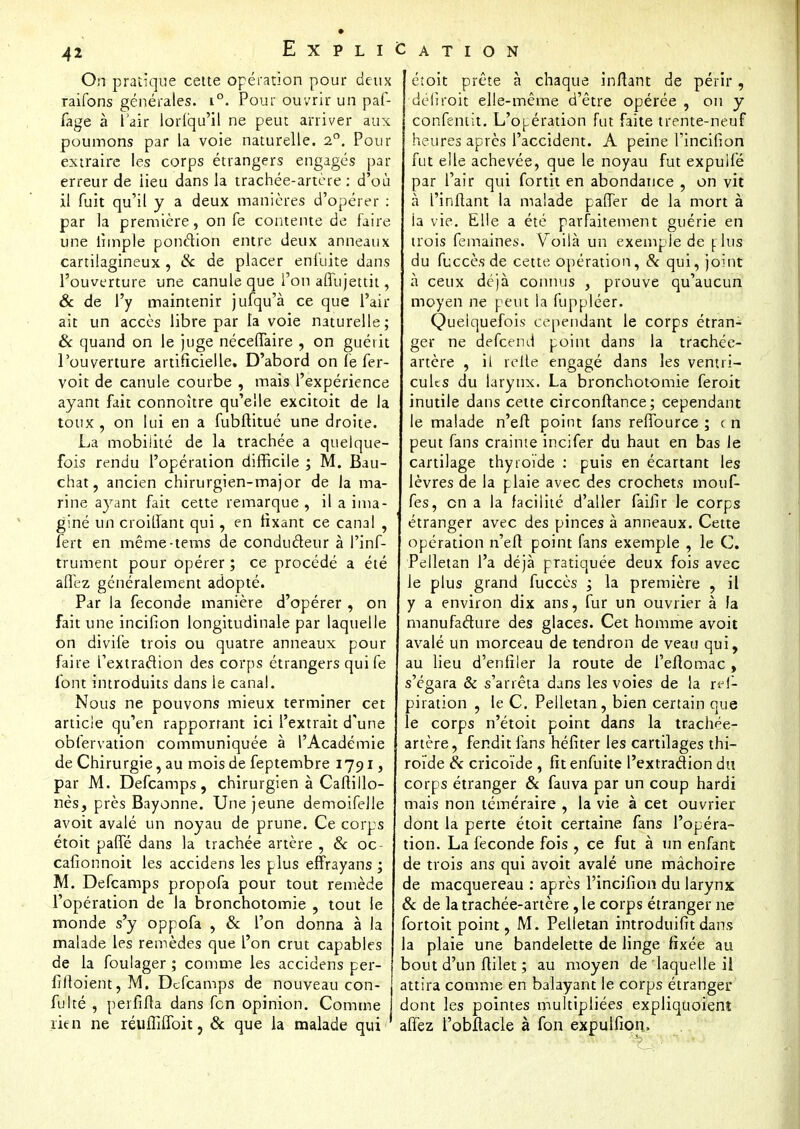 On pratique cette opération pour deux raifons générales. i°. Pour ouvrir un paf- fage à l'air loriiqu'il ne peut arriver aux poumons par la voie naturelle. 2°. Pour extraire les corps étrangers engagés par erreur de iieu dans la trachée-artère : d'où il fuit qu'il y a deux manières d'opérer : par la première, on fe contente de faire une ihnple ponction entre deux anneaux cartilagineux , & de placer enluite dans l'ouverture une canule que l'on affujettit, & de l'y maintenir jufqu'à ce que l'air ait un accès libre par la voie naturelle; & quand on le juge néceffaire , on guérit l'ouverture artificielle. D'abord on fe fer- voit de canule courbe , mais l'expérience ayant fait connoître qu'elle excitoit de la toux , on lui en a fubftitué une droite. La mobilité de la trachée a quelque- fois rendu l'opération difficile ; M. Bau- chat, ancien chirurgien-major de la ma- rine ayant fait cette remarque , il a ima- giné un croilfant qui, en fixant ce canal , fert en même-tems de conducteur à l'inf- trument pour opérer ; ce procédé a été allez généralement adopté. Par la féconde manière d'opérer , on fait une incifion longitudinale par laquelle on divife trois ou quatre anneaux pour faire l'extraction des corps étrangers quife font introduits dans le canal. Nous ne pouvons mieux terminer cet article qu'en rapportant ici l'extrait d'une observation communiquée à l'Académie de Chirurgie, au mois de feptembre 1791, par M. Defcamps, chirurgien à Caftillo- nès, près Bayonne. Une jeune demoifeJle avoit avalé un noyau de prune. Ce corps étoit paffé dans la trachée artère , 8c oc- cafionnoit les accidens les plus effrayans ; M. Defcamps propofa pour tout remède l'opération de la bronchotomie , tout le monde s'y oppofa , & l'on donna à la malade les remèdes que l'on crut capables de la foulager ; comme les accidens per- filloient,M. Defcamps de nouveau con- j lté , perfiffa dans fen opinion. Comme rien ne réufîiffoit, 8c que la malade qui étoit prête à chaque infiant de périr, defiroit elle-même d'être opérée , on y confentit. L'opération fut faite trente-neuf heures après l'accident. A peine l'incifion fut elle achevée, que le noyau fut expulfé par l'air qui fortit en abondance , on vit à l'inflant la malade paffer de la mort à la vie. Elle a été parfaitement guérie en trois femaines. Voilà un exemple de plus du fuccèsde cette opération, 8c qui, joint à ceux déjà connus , prouve qu'aucun moyen ne peut la fuppléer. Quelquefois cependant le corps étran-^ gerr ne defeend point dans la trachée- artère , il relie engagé dans les ventri- cules du larynx. La bronchotomie feroit inutile dans cette circonftance; cependant le malade n'eft point fans reffource ; c n peut fans crainte incifer du haut en bas le cartilage thyroïde : puis en écartant les lèvres de la plaie avec des crochets motif- fes, en a la facilité d'aller faifir le corps étranger avec des pinces à anneaux. Cette opération n'eft point fans exemple , le C. Pelletan l'a déjà pratiquée deux fois avec le plus grand fuccès ; la première , il y a environ dix ans, fur un ouvrier à fa manufacture des glaces. Cet homme avoit avalé un morceau de tendron de veau qui, au lieu d'enfiler la route de l'eftomac , s'égara & s'arrêta dans les voies de la ref- piration , le C. Pelletan, bien certain que le corps n'étoit point dans la trachée- artère, fendit fans héfiter les cartilages thi- roïde 8c cricoïde , fit enfuite l'extraction du corps étranger 8c fauva par un coup hardi mais non téméraire , la vie à cet ouvrier dont la perte étoit certaine fans l'opéra- tion. La féconde fois , ce fut à un enfant de trois ans qui avoit avalé une mâchoire de macquereau : après l'incifion du larynx 8c de la trachée-artère, le corps étranger ne fortoit point, M. Pelletan introduifitdans la plaie une bandelette de linge fixée au bout d'un ftilet ; au moyen de laquelle il attira comme en balayant le corps étranger dont les pointes multipliées expliquoient affez l'obîlacle à fon expulfion,