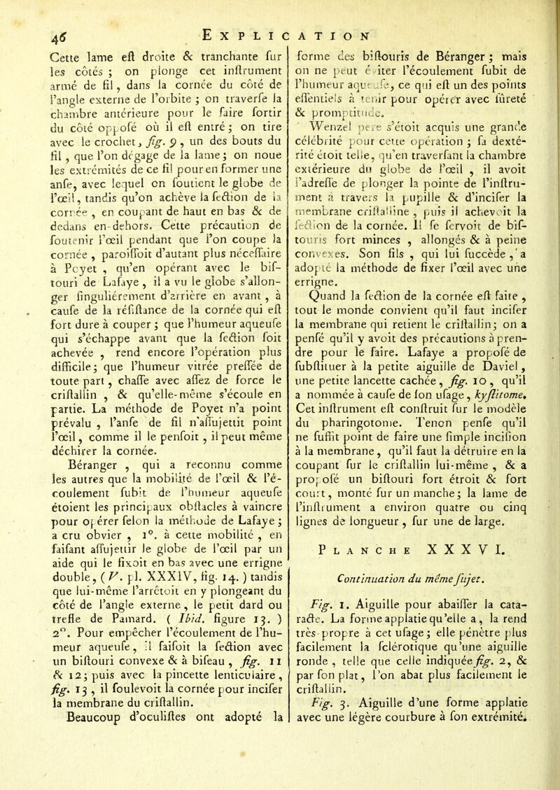 Cette lame eft droite & tranchante fur les côtés ; on plonge cet infiniment armé de fil, dans la coince du côté de l'angle externe de l'orbite ; on traverfe la chambre antérieure pour le faire fortir du côté oppofé où il eft entré ; on tire avec le crochet} fig. Q , un des bouts du fil , que l'on dégage de la lame ; on noue les extrémités de ce fi! pour en former une anfe, avec lequel on foutient le globe de l'ceïi, tandis qu'on achève la fedion de la cornée , en coupant de haut en bas & de dedans en-dehors, Cette précaution de foutenir l'œil pendant que l'on coupe Ja cornée , paroiffbit d'autant plus néceffaire à Pcyet , qu'en opérant avec le bif- touri de Lafaye , il a vu le globe s'allon- ger finguliérement d'arrière en avant, à caufe de la réfiftance de la cornée qui eft fort dure à couper ; que l'humeur aqueufe qui s'échappe avant que la fedion foit achevée , rend encore l'opération plus difficile; que l'humeur vitrée prefTée de toute part, chaffe avec affez de force le criftallin , & qu'elle-même s'écoule en partie. La méthode de Poyet n'a point prévalu , l'anfe de fil n'aflujéttit point l'œil, comme il le penfoit , il peut même déchirer la cornée. Béranger , qui a reconnu comme les autres que la mobilité de l'œil 8c l'é- coulement fubit de l'humeur aqueufe étoient les principaux obltacles à vaincre pour opérer félon la méthode de Lafaye ; a cru obvier , i°. à cette mobilité , en faifant afïujettir Je globe de l'œil par un aide qui le fixoit en bas avec une errigne double, ( V. pl. XXXIV, fig. 14. ) tandis que lui-même l'arrêtoit en y plongeant du côté de l'angle externe, le petit dard ou trèfle de Pamard. ( lbid. figure 13. ) 2°. Pour empêcher l'écoulement de l'hu- meur aqueufe, ;1 faifoit la fedion avec un biftouri convexe 8c à bifeau , fig. 11 8c 12; puis avec la pincette lenticulaire, figï 13 , il foulevoit la cornée pour incifer la membrane du criftallin. Beaucoup d'oculiftes ont adopté la forme des bifkniris de Béranger ; mais on ne peut éviter l'écoulement fubit de l'humeur aqueufe, ce qui eft un des points effentiels à tenir pour opérer avec iûreté 8c promptitude. Wenzel père s'étoit acquis une grande célébrité pour cette opération ; fa dexté- rité étoit telle, qu'en traverfant la chambre extérieure du globe de l'œil , il avoit i'adreflè de plonger la pointe de l'inftru- smem à travers la pupille 8c d'incifer la membrane criftaiiine , puis il achevoit la iedion de la cornée. Il fe fervoit de bif- touris fort minces , allongés 8c à peine con< ' es. Son fils , qui lui fuccède,'a adopté la méthode de fixer l'œil avec une errigne. Quand la fedion de la cornée eft faite , tout le monde convient qu'il faut incifer la membrane qui retient le criftallin; on a penfé qu'il y avoit des précautions à pren- dre pour le faire. Lafaye a propofé de fubfthuer à la petite aiguille de Daviel, une petite lancette cachée, fig. 10, qu'il a nommée à caufe de fon ufage, kyfiitome. Cet inftrument eft conftruit fur le modèle du pharingotome. Tenon penfe qu'il ne fuffit point de faire une fimpie incifion à la membrane, qu'il faut la détruire en la coupant fur le criftallin lui-même , 8c a prop ofé un biftouri fort étroit 8c fort court, monté fur un manche; la lame de l'inftiument a environ quatre ou cinq lignes de longueur , fur une de large. Planche XXXVI. Continuation du même fàjeî. Fig. 1. Aiguille pour abaiffer la cata- rade. La formeapplatiequ'elle a, la rend très-propre à cet ufage; elle pénètre plus facilement la felérotique qu'une aiguille ronde , telle que celle indiquée^-. 2, & par fon plat, l'on abat plus facilement le criftallin. Fig. 3. Aiguille d'une forme applatie avec une légère courbure à fon extrémité.