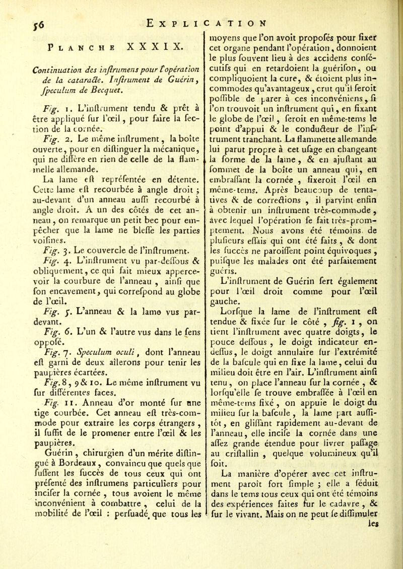Planche XXXIX. Continuation des inflrumens pour topération de la cataracte. Injlrument de Guérin, fpeculum de Becquet. Fig. i. L'inftrument tendu & prêt à être appliqué fur l'œil, pour faire la fec- tion de la cornée. Fig. i. Le même inftrument, la boite ouverte, pour en diftinguer la mécanique, qui ne diffère en rien de celle de la flam- melle allemande. La lame eft repréfentée en détente. Cette lame eft recourbée à angle droit ; au-devant d'un anneau aufîi recourbé à angle droit. À un des côtés de cet an- neau , on remarque un petit bec pour em- pêcher que la lame ne blefle les parties voifines. Fig. 3. Le couvercle de l'inflrumeht. Fig. 4. L'inftrument vu par-deffous & obliquement, ce qui fait mieux apperce- voir la courbure de l'anneau , ainfi que fon encavement, qui correfpond au globe de l'œil. Fig. L'anneau & la lame vus par- devant. Fig. 6. L'un & l'autre vus dans le fens oppole. Fig.']. Spéculum oculi t dont l'anneau eft garni de deux ailerons pour tenir les paupières écartées. Fig. 8, 9& 10. Le même infiniment vu fur différentes faces. Fig. 11. Anneau d'or monté fur nne tige courbée. Cet anneau eft très-com- mode pour extraire les corps étrangers , il fuffit de le promener entre l'œil & les paupières. Guérin , chirurgien d'un mérite diftin- gué à Bordeaux, convaincu que quels que fuffent les fuccès de tous ceux qui ont préfenté des inflrumens particuliers pour incifer la cornée , tous avoient le même inconvénient à combattre , celui de la mobilité de l'œil : perfuadét que tous les moyens que l'on avoit propofés pour fixer cet organe pendant l'opération, donnoient le plus fouvent lieu à des accidens confé- cutifs qui en retardoient la guérifon, ou compliquoient la cure, & étoient plus in- commodes qu'avantageux , crut qu'il feroit poftible de parer à ces inconvéniens , fi l'on trouvoit un inftrument qui, en fixant le globe de l'œil , feroit en même-tems le point d'appui & le conduâeur de l'inP trument tranchant. La flammette allemande lui parut propre à Cet ufage en changeant la forme de la lame , & en ajuftant au fominet de la boîte un anneau qui, en embraffant la cornée , fixeroit l'œil en même-tems. Après beaucoup de tenta- tives & de corredions , il parvint enfin à obtenir un inftrument très-commode , àvec lequel l'opération fe fait très-prom- ptement. Nous avons été témoins de plufieurs eflais qui ont été faits , & dont les fuccès ne paroiflent point équivoques , puifque les malades ont été parfaitement guéris. L'inftrument de Guérin fert également pour l'œil droit comme pour l'œil gauche. Lorfque la lame de l'inftrument eft tendue & fixée fur le côté , fig. 1 , on tient l'inftrument avec quatre doigts, le pouce deffous , le doigt indicateur en- deflus, le doigt annulaire fur l'extrémité de la bafcule qui en fixe la lame, celui du milieu doit être en l'air. L'inftrument ainfi tenu , on place l'anneau fur la cornée , & lorfqu'elle fe trouve embraflee à l'œil en même-tems fîké , on appuie le doigt du milieu fur la bafcule , la lame part auffi- tôt, en glilTant rapidement au-devant de l'anneau, elle incite la cornée dans une affez grande étendue pour livrer paflage au criftallin , quelque volumineux qu'il foit. La manière d'opérer avec cet inftru- ment paroît fort fimple ; elle a féduit dans le tems tous ceux qui ont été témoins des expériences faites fur le cadavre , 8c fur le vivant. Mais on ne peut fediflïmuler les