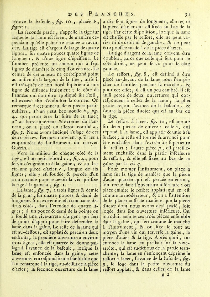 trouve la bafcule , fig. 10 , placée b , figure I. La féconde partie , s'appelle la tige fur laquelle la lame eft fixée , de manière ce- pendant qu'elle peut être reculée ou avan- cée. La tige efl d'argent & large de quatre lignes , fur quatre pouces quatre lignes de longueur, & d'une ligne d'épaifleur. Le fommet préfente un anneau qui a fept lignes de diamètre & cinq d'ouverture. Le centre de cet anneau ne correfpond point au milieu de la largeur de la tige , mais il eft très-près de fon bord fupérieur à une ligne de diftance feulement ; le côté de l'anneau qui doit être appliqué lur l'œil , elt excavé afin d'emboîter la cornée. On remarque à cet anneau deux pièces parti- culières , i° un petit bec moufle b , fig. 4, qui paroît être la fuite de la tige ; i° aj bord fupérieur Se externe de l'an- neau , on a placé un aileron courbé a , fig. y. Nous avons indiqué l'ufage de ces deux pièces. Becquet convient qu'il les a empruntées de l'inftrument du citoyen Guérin. Vers le milieu de chaque côté de la tige, elt un petit rebord ce, fig. 4 <y pour fervir d'engrainure à la gaine , & au bas elt une pièce d'acier e , longue de fix lignes ; elle y efl foudée 8c percée d'un trou taraudé pour recevoir la vis qui fixe la tige à la gaine a , fig. 1. La lame, fig. 7, a trois lignes 8c demie de iarg. ur , fur quatre pouces & demi de longueur. Son extrémité efl tranchante des deux côtés, dans l'étendue de quatre li- gnes ; à un pouce 8c demi de la pointe on a foudé une vive-arrëte d'argent qui fert de point d'appui pour faire defeendre la lame dans la gaîne. Le relie de la lame qui efl au-deflbus, eft applati & percé en deux endroits ; la première ouverture a environ trois lignes , elle eft quarrée 8c donne paf- fage à l'avance de la bafcule , lorfque la lame eft enfoncée dans la gaine ; cette ouverture correfpond à une femblable que l'on remarque à la tige, au-deflus de la pièce d'acier j la féconde ouverture de h lame a dix-fept lignes de longueur, elle reçoit la pièce d'acier qui eft fixée au bas de la tige. Par cette diipofition, lorfque la lame elt chaffée par le reflbrt, elle ne peut va- rier ni de droit ni de gauche , 8c ne peut être poufTée au-delà de la pièce d'acier. La tige d'argent 8c la lame doivent être doubles , parce que celle qui fert pour le côté droit , ne peut fervir pour le côté gauche. Le reffort , fig. 8 , eft defliné à être placé au-devant de la lame pour l'empê- cher de familier pendant fa marche , 8c pour cet effet, il eft un peu cambré. Il eft aufîi percé de deux ouvertures qui cor- refpondent à celles de la lame ; la plu& petite reçoit l'avance de la bafcule , & l'autre la pièce d'acier qui eft au bas de la tige. Le reflbrt à lacet, fig. 10, eft monté fur deux pièces de cuivre : celle 0, qui répond à la lame , eft applatie 8c unie à fa furface; le refte eft tourné 8c arrondi pour être enchâfée dans l'extrémité fupérieure du reflort ; l'autre pièce p , eft pareille- ment enchaflee dans la partie inférieure du reffort, 8c elle eft fixée au bas de la gaîne par la vis q. Pour monter l'inftrument, on place la lame fur la tige de manière que la pièce d'acier quarrée qui eft percée en écrou , foit reçue dans l'ouverture inférieure ; on place enfuite le reflbrt applati qui en eft comme le modérateur , 8c on a l'attention de le placer aufti de manière que la pièce d'acier dont nous avons déjà parlé , foit logée dans fon ouverture inférieure. On introduit enfuite ces trois pièces enfemble dans la gaîne , qui fert comme de manche à l'inftrument , 8c on fixe le tout au moyen d'une vis qui traverfe la gaîne , la pièce d'acier 8c la tige. Après quoi, on enfonce la lame en p reliant fur la vive- arrête , qui eft au-deflbus de la partie tran- chante ; la lame en s'enfonçant déprime le reffort à lacet, l'avance de la bafcule, fig. p , fe loge dans la petite ouverture du reflbrt applati, & dans celles de la lame 8 2