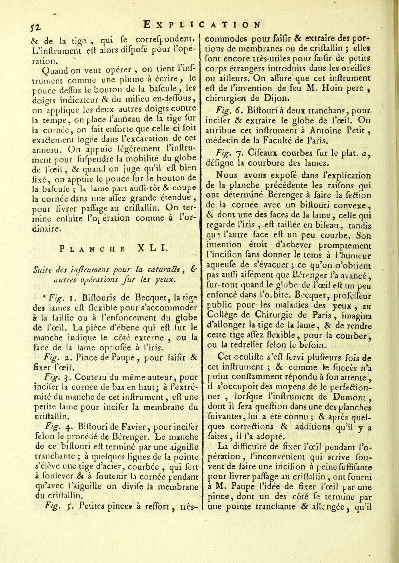& de la tige , qui fe correfpondent. L'inflrument efl alors difpofé pour l'opé- ration. . Quand on veut opérer , on tient 1 inf- trument comme une plume à écrire, le pouce deffus le bouton de la bafcule, les doigts indicateur & du milieu en-deffous, on applique les deux autres doigts contre la tempe, on place l'anneau de la tige fur la cornée, on fait enforte que celle ci foit exactement logée dans l'excavation de cet anneau. On appuie légèrement l'inftru- ment pour fufpendre la mobilité du globe de l'œil, & quand on juge qu'il efl bien fixé, on appuie le pouce fur le bouton de la bafcule ; la lame part auffi-tôt & coupe la cornée dans une allez grande étendue , pour livrer paffage au criftallin. On ter- mine enfuiie l'opération comme à l'or- dinaire. Planche X L I. Suite des inflrumens pour la cataraSe, & autres opérations fur les yeux. *Fig. i. Biftouris de Becquet, la tige des lames efl flexible pour s'accommoder à la faillie- ou à l'enfoncement du globe de l'œil. La pièce d'ébene qui efl fur le manche indique le côté externe , ou la face de la lame oppofée à l'iris. Fig. z. Pince de Paupe , pour faifir & fixer l'œil. Fig. 3. Couteau du même auteur, pour incifer la cornée de bas en haut; à l'extré- mité du manche de cet inftrument , efl une petite lame pour incifer la membrane du criilallin. Fig. 4. Biflouri de Favier, pour incifer félon le procédé de Bérenger. Le manche de ce biflouri efl terminé par une aiguille tranchante ; à quelques lignes de la pointe s'élève une tige d'acier, courbée , qui fert à foulever & à foutenir la cornée pendant qu'avec l'aiguille on divife la membrane du criftallin. F*g' S' Petites pince» à refïbrt , très- commodes pour faifir & extraire des por- tions de membranes ou de criftallin ; elles font encore très-utiles pour faifir de petits corps étrangers introduits dans les oreilles ou ailleurs. On aflure que cet inftrument efl de l'invention de feu M. Hoin pere , chirurgien de Dijon. Fig. 6. Biflouri à deux tranchans, pour incifer & extraire le globe de l'œil. On attribue cet inftrument à Antoine Petit, médecin de la Faculté de Paris, Fig. 7. Cifeaux courbes fur le plat. a7 défigne la courbure des lames. Nous avons expofé dans l'explication de la planche précédente les raifons qui ont déterminé Bérenger à faire la feétion de la cornée avec un biflouri convexe , & dont une des faces de la lame, celle qui regarde l'iris , efl taillée en bifeau, tandis qu? l'autre face efl un peu courbe. Son intention étoit d'achever promptement l'incifion fans donner le tems à l'humeur aqueufe de s'évacuer ; ce qu'on n'obtient pas auffi aifément que Bérenger l'a avancé , fur-tout quand le globe de l'œil efl un peu enfoncé dans Forbite. Becquet, profeffeur public pour les maladies des yeux , au Collège de Chirurgie de Paris , imagina d'allonger la tige de la laine, & de rendre cette tige aflez flexible, pour la courber, ou la redreffer félon le befoin. Cet oculifte s'efl fervi plu fleurs fois de cet inftrument ; 8c comme Ire fuceès n'a point conflamment répondu à fon attente, il s'occupoit des moyens de le perfection- ner , lorfque l'inflrument de Dumont , dont il fera queflion dans une des planches fuivantes, lui a été connu ; 8c après quel- ques corrections 8c additions qu'il y a faites , il l'a adopté. La difficulté de fixer l'œil pendant l'o- pération , l'inconvénient qui arrive fou- vent de faire une iriciiion à peine fuffifante pour livrer paffage au criftallin , ont fourni à M. Paupe l'idée de Axer l'œil par une pince, dont un des côté fe termine par une pointe tranchante 8c allongée, qu'il