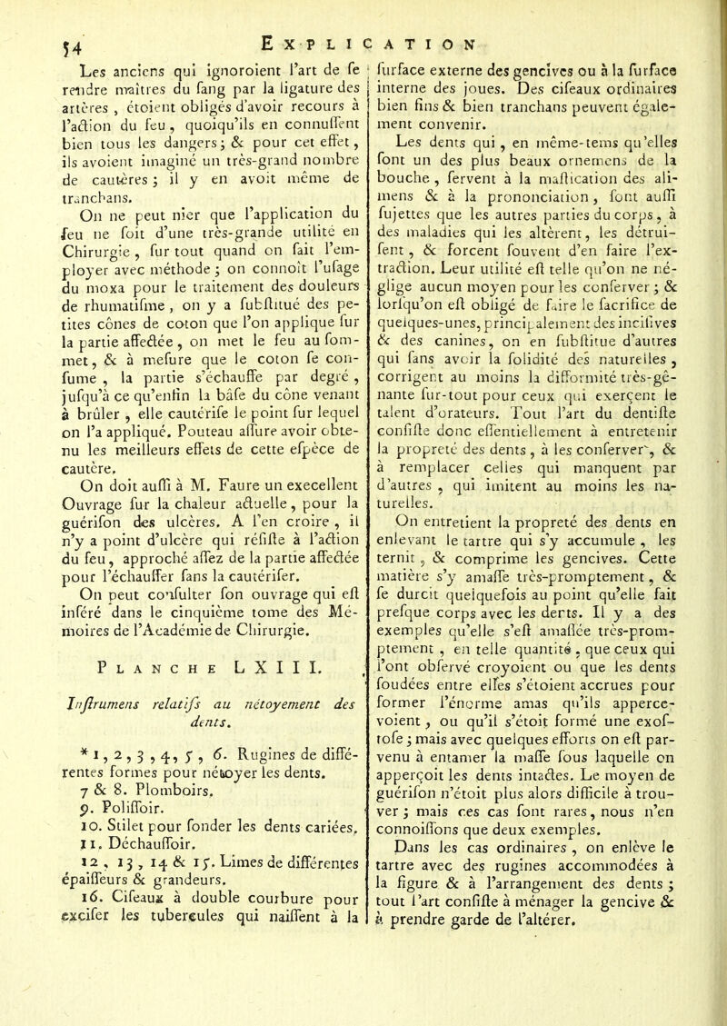 Les anciens qui ignoroient l'art de fe 1 rendre maîtres du fang par Ja ligature des artères , étoient obligés d'avoir recours à l'action du feu , quoiqu'ils en connuffent bien tous les dangers; & pour cet effet, ils avoient imaginé un très-grand nombre de cautères ; il y en avoit même de tranchans. On ne peut nier que l'application du feu ne foit d'une très-grande utilité en Chirurgie , fur tout quand on fait l'em- ployer avec méthode ; on connoît l'ufage du moxa pour le traitement des douleurs ■ de rhumatifme , on y a fubflitué des pe- tites cônes de coton que l'on applique fur la partie affeâée , on met le feu aufom- met, & à mefure que le coton fe con- fume , la partie s'échauffe par degré , jufqu'à ce qu'enfin la bâfe du cône venant à brûler , elle cautérife le point fur lequel on l'a appliqué. Pouteau alfure avoir obte- nu les meilleurs effets de cette efpèce de cautère. On doit auffi à M. Faure un execellent Ouvrage fur la chaleur actuelle, pour la guérifon des ulcères. A l'en croire , il n'y a point d'ulcère qui réfifte à l'action du feu, approché affez de la partie affectée pour l'échauffer fans la cautérifer. On peut confulter fon ouvrage qui eft inféré dans le cinquième tome des Mé- moires de l'Académie de Chirurgie. Planche LXIII. Jnflrumens relatifs au nétoyement des dents. * i, 2 , 3 , 4, y , 6. Rugines de diffé- rentes formes pour né&oyer les dents. 7 & 8. Plomboirs. p. Poliffoir. i 10. Stilet pour fonder les dents cariées. 11. DéchaufToir. 12. 13, 14 Se 1 y. Limes de différentes épaiffeurs & grandeurs. 16. Cifeaux à double courbure pour excifer les tubercules qui naiffent à la furface externe des gencives ou à la furface interne des joues. Des cifeaux ordinaires bien fins& bien tranchans peuvent égale- ment convenir. Les dents qui , en même-tems qu'elles font un des plus beaux ornemens de la bouche , fervent à la maftication des ali- mens «Se à la prononciation, font auffi fujettes que les autres parties du corps, à des maladies qui les altèrent, les détrui- ferit, & forcent fouvent d'en faire l'ex- traction. Leur utilité eft telle qu'on ne né- glige aucun moyen pour les conferver ; Se iorl'qu'on eft obligé de faire le facrifice de quelques-unes, principalement des incifives Se des canines, on en fubftitue d'autres qui fans avoir la folidité des naturelles ? corrigent au moins la difformité très-gê- nante fur-tout pour ceux qui exercent le talent d'orateurs. Tout l'art du dentifte confifte donc effentiellement à entretenir la propreté des dents , à les conferver, & à remplacer celies qui manquent par d'autres , qui imitent au moins les na- turelles. On entretient la propreté des dents en enlevant le tartre qui s'y accumule , les ternit, Se comprime les gencives. Cette matière s'y amaffe très-promptement, & fe durcit quelquefois au point qu'elle fait prefque corps avec les derts. Il y a des exemples qu'elle s'efi amaflée très-prom- ptement , en telle quantité , que ceux qui l'ont obfervé croyoient ou que les dents foudées entre elfes s'étoient accrues pour former l'énorme amas qu'ils apperce- voient, ou qu'il s'étoit formé une exof- rofe ; mais avec quelques efforts on eft par- venu à entamer la malle fous laquelle on apperçoit les dents intactes. Le moyen de guérifon n'étoit plus alors difficile à trou- ver 1 mais ces cas font rares, nous n'en connoiffons que deux exemples. Dans les cas ordinaires , on enlève le tartre avec des rugines accommodées à la figure Se à l'arrangement des dents ; tout l'art confifte à ménager la gencive & à prendre garde de l'altérer.