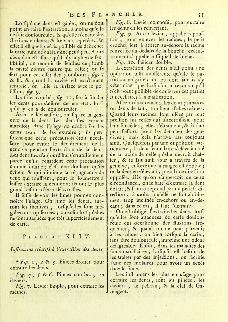 Lorfqu'une dent eft gâtée , on ne doit point en faire l'extradion, à moins qu'elle ne foit douloureufe , & qu'elle n'excite des fluxions violentes & fou vent répétées. Kn effet il eft quelquefois poffible de deilécher Ja carie humide qui la mine peu à peu. Alors dès qu'on eft affûté qu'il n'y a plus de fen fibilité, on remplit de feuilles de r.bmb Ja cavité contre nature qui relie ; on fe -fert pour cet effet des plomboirs, fig. 7 & 8, & quand la cavité eft exadmient remplie , on liffe la furface avec le po lilfoir, fig. 9. Le flilet courbé ,fig. 10 , fert à fonder les dents pour s'affurer de leur état, lorf- qu'il y en a de douloureules. Avec le déchauffoir, on fépare la gen- cive de la dent. Les demi (tes étoient autrefois thns l'uTage de déchaum-r les dents avant de les extraire ; ils pen foient que cette précaution étoit nécef- faire pour éviter le déchirement de la gencive pendant l'extradion de la dent. Les demiftes d'aujourd'hui s'en abftiertnent parce qu'ils regardent cette précaution comme inutile; c'eft une douleur qu'ils évitent & qui diminue la répugnance de ceux qui fouffrent, pour fe foumettre à laiffer extraire la dent dont ils ont Le plus grand befoin d'être débarraftés. Il fuffit de voir les limes pour en con- noître l'ufage. On lime les dents, fur- tout les incifives , lorsqu'elles font iné- gales ou trop ferrées ; ou enfin lorfqu'elles ne font attaquées que très fuperficiellement de carie. Planche XLI V. Injlrumens relatifs à Vextraclion des dents * Fig. 1 , 2 & 3. Pinces droites pour extraire les dents. Fig. q, y & 6. Pinces courbes , ou daviers. Fig. 7. Levier fimple, pour extraire les racines. Fig. 8. Levier compofé, pour extraire les dents en les renverfant. Fig. $. Autre levier , appelle repouf- foir , pour enlever les racines; le petit crochet fert à attirer au-dehors la racine renveifée au-dedans de la bouche : cet inf- trument s'appelle aufTi pied-de-biche. Fig. 10. Pélican double. L'extradion des dents n'eft point une opération aulîi indifférente qu'elle le pa- roît au vulgaire j on ne doit jamais s'y déterminer que lorfqu'on a reconnu qu'il n'eft point pofîible de conferver ces parties li nécefiairesà la mafiication. Affez ordinairement, les dents primaires ou dents de lait, tombent d'elles-mêmes. Quand leurs racines font ufées par leur preffion fur celles qui s'accroiffent pour leur fuccéder , elles s'ébranlent, & il faut peu d'efforts pour les détacher des gen- cives ; mais cela n'arrive pas toujours ainfi. Quelquefois par une difpofition par- ticulière , la dent fecondaire s'élève à côté de la racine de celle qu'elle devroit chaf- fer , & fe fait ainfi j^ur à travers de la gencive, enforteque la rangée eft double; ou la dent en s'élevant, prend une diredion oppofée. Dès qu'on s'apperçait de cette circonftance, on fe hâte d'extraire la dent de lait ,& l'autre reprend petit à petit fa di- redion , à moins qu'elle ne foit abfoiu- ment trop inclinée en-dehors ou en-de- dans ; dans ce cas , il faut l'extraire. On eft obligé d'extraire les dents lorf- qu'elles font attaquées de carie doulou- reufe qui occafionne des fluxions fré- quentes , & quand on ne peut parvenir à les calmer , ou bien lorfque la carie 9 fans être douloureufe, imprime une odeur défagréable. Enfin , dans les maladies des finus maxillaires , lorfqu'il eft befoin de les traiter par des injections , on facrifïe l'une des molaires pour avoir un accès dans le finus. Les inflrumens les plus en ufage pour extraire les dents , font les pinces , les daviers , le pélican , & la clef de Ga- rengeot.