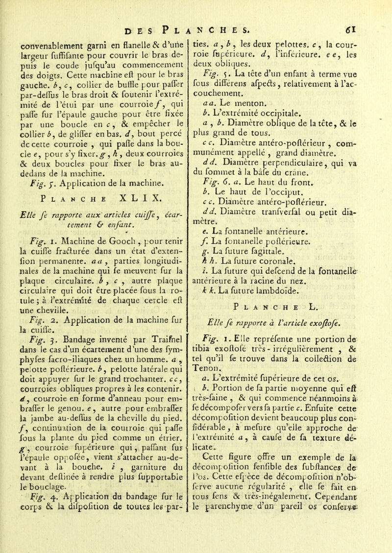 convenablement garni en flanelle & d'une largeur fuffifante pour couvrir le bras de- puis Je coude jufqu'au commencement des doigts. Cette machine eft pour le bras gauche. b 4 c, collier de buffle pour paffer par-delîus le bras droit & foutenir l'extré- mité de l'étui par une courroie/, qui parle fur l'épaule gauche pour être fixée par une boucle en c, & empêcher le collier de gliffer en bas. d, bout percé de cette courroie , qui palîe dans la bou- cle e, pour s'y fixer.g, h , deux courroies & deux boucles pour fixer le bras au- dedans de ia machine. Fig. y. Application de la machine. Planche XLIX. Elle fê rapporte aux'articles cuifje, écar- tement & enfant. Fig. i. Machine de Gooch , pour tenir la cuifle fra&urée dans un état d'exten- fion permanente, au, parties longitudi- nales de la machine qui fe meuvent fur la plaque circulaire, b 3 c , autre plaque circulaire qui doit être placée fous la ro- tule ; à l'extrémité de chaque cercle eft une cheville. Fig. 2. Application de la machine fur la cuhTe. Fig. 3. Bandage inventé par Traifnel dans le cas d'un écartenaent d'une des fym- phyfes facro-iliaques chez un homme, a , pelotte poftérieure. b, pelotte latérale qui doit appuyer fur le grand trochanter. cc} courroies obliques propres à les contenir. d, courroie en forme d'anneau pour em- bralTer le genou, e, autre pour embrafler la jambe au-defTus de la cheville du pied. fy continuation de la courroie qui paiTe fous la plante du pied comme un étrier. g, courroie fupérieure qui, paiïant fur l'épaule oppofée, vient s'attacher au-de- vant à la bouche, i , garniture du devant deflinée à rendre plus fupportabie le bouclage. Fig. 4,. Application du bandage fur le corps & la difpofition de toutes les par- ties, a , b , les deux pelottes. c , la cour- roie fupérieure. l'inférieure, ee, les deux obliques. Fig. 5. La tête d'un enfant à terme vue fous différens afpecls, relativement à l'ac- couchement. a a. Le menton. b. L'extrémité occipitale. a , b. Diamètre oblique de la tête, & le plus grand de tous. c c. Diamètre antéro-poflérieur , com- munément appellé , grand diamètre. dd. Diamètre perpendiculaire, qui va du fommet à la bâfe du crâne. Fig. 6. a. Le haut du front. b. Le haut de l'occiput. c c. Diamètre antéro-poflérieur. dd. Diamètre tranfverfal ou petit dia- mètre. e. La fontanelle antérieure. f. La fontanelle poflérieure. g. La future fagittale. h h. La future coronale. i. La future qui defeend de la fontanelle- antérieure à la racine du nez. k k. La future iambdoïde. Planche L. Elle fe rapporte à Varticle exofîofe. Fig. i.Eile repréfente une portion de tibia exoflofé très - irrégulièrement , & tel qu'il fe trouve dans la collection de Tenon. a. L'extrémité fupérieure de cet os. \ b. Portion de fa partie moyenne qui efl très-faine , & qui commence néanmoins à fe décompofer vers fa partie c. Enfuite cette décompofition devient beaucoup plus con- fîdérable, à mefure qu'elle approche de l'extrémité a, à caufe de fa texture dé- licate. Cette figure offre un exemple de la décompofition fenfible des fubflances de l'os. Cette efpèce de décompofition n'ob- ferve aucune régularité , elle fe fait en tous fens & très-inégalement'. Cependant le parenchyme, d'an pareil os confère