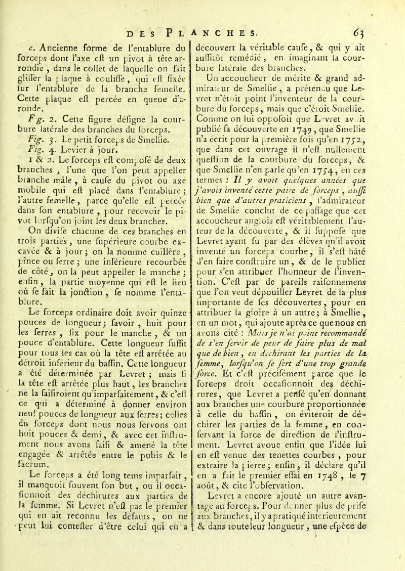 c. Ancienne forme de l'entablure du forceps dont l'axe eft un pivot à tête ar- rondie , dans le collet de laquelle on fait gluTer la plaque à coulitTe , qui eft fixée lur l'entablure de la branche femelle. Cette plaque eft percée en queue d'a- ronde. F g. i. Cette figure défigne la cour- bure latérale des branches du forceps. Fïg. 3. Le petit forceps de Smeliie. Fïg. 4. Levier à jour. 1 & 2. Le forceps eft compofé de deux branches , Tune que l'on peut appeller bianche mâle, à caufe du pivot ou axe mobile qui eft placé dans l'enrabiure ; l'autre femelle , parce qu'elle eft percée dans fon entablure , pour recevoir le pi- vot lorfqu'on joint les deux branches. On divife chacune de ces branches en trois parties , une fuperieure courbe ex- cavée & à jour; on la nomme cuillère , pince ou ferre ; une inférieure recourbée de côté, on la peut appeller le manche; enfin , la partie moyenne qui eft le lieu où fe fait la jonction , fe nomme l'enta- blure. Le forceps ordinaire doit avoir quinze pouces de longueur; favoir , huit pour les ferres , fix pour le manche , & un pouce d'entablure. Cette longueur fuffit pour tous les cas où la tête eft arrêtée au détroit inférieur du bafïin. Cette longueur a été déterminée par Levret ; mais 11 la tête eft arrêtée plus haut, les branches ne la faifiroient qu'imparfaitement, & c'elt ce qui a déterminé à donner environ neuf pouces de longueur aux ferres; celles du forceps dont nous nous fervons ont huit pouces & demi, Se avec cet inflru- ment nous avons iaifi & amené la tête engagée & arrêtée entre le pubis 6c le f acrum. Le forceps a été long tems imparfait , il manquoit fouvent fon but , ou il occa- lionnoit ces déchirures aux parties de la femme. Si Levret r'eû pas le premier qui en ait reconnu les défauts, on ne -peut lui comefter d'être celui qui en a découvert la véritable caufe, & qui y ait aufîiiôc remédié , en imaginant la cour- bure latérale des branches. Un accoucheur de mérite Se grand ad- mirateur de Smeliie , a prétenuu que Le- vret n'étoit point l'inventeur de la cour- bure du forceps, mais que c'étoit Smeliie,. Comme on lui oppofoii que Livret av^it publié fa découverte en 1749 ? que Smeliie n'a écrit pour la première fois qu'en I752, que dans cet ouvrage ii n'efl nullement queltion de la courbure du forceps> Se que Smeliie n'en parle qu'en 17J4, en ces termes : II y avoit quelques années que favois inventé cette paire de forceps , au ni bien que d'autres praticiens , l'admirateur de Smeliie conclut de ce pafTage que cet accoucheur anglois eft véritablement l'au- teur de la découverte, Se il fuppofe que Levret ayant fu par des élèves qu'il avoit inventé un forceps courbe, il s'eft hâté d'en faire conftruire un, Se de le publier pour s'en attribuer l'honneur de l'inven- tion. C'eft par de pareils raifonnemens que l'on veut dépouiller Levret de la plus importante de fes découvertes, pour en attribuer la gloire à un ai\tre; à Smeliie, en un mot, qui ajoute après ce que nous en avons cité : Mais je n'ai point recommandé de s'en fervir de peur de faire plus de mai que de bienr, en déchirant les parties de la. femme, lorfqu'on fe fert d'une trop grande- force. Et c'eft précifément parce que le forceps droit occafionnoit des déchi- rures, que Levret a perlfé qu'en donnant aux branches une courbure proportionnée à celle du bofiin , on éviteroir de dé- chirer les parties de la femme, en con- fervant la force de direction de i'inftru- ment. Levret avoue enfin que l'idée lui en eft venue des tenettes courbes , pour extraire la pierre; enfin, il déclare qu'il en a fait le premier etTai en 1748 , le 7 août, Se cite l'obfervation. Levret a encore ajouté un autre avan- tage au force| s. Pour dçnflér plus de prife aux branches, il y apratiqué intérieurement & dans toute leur longueur, une efpèce de