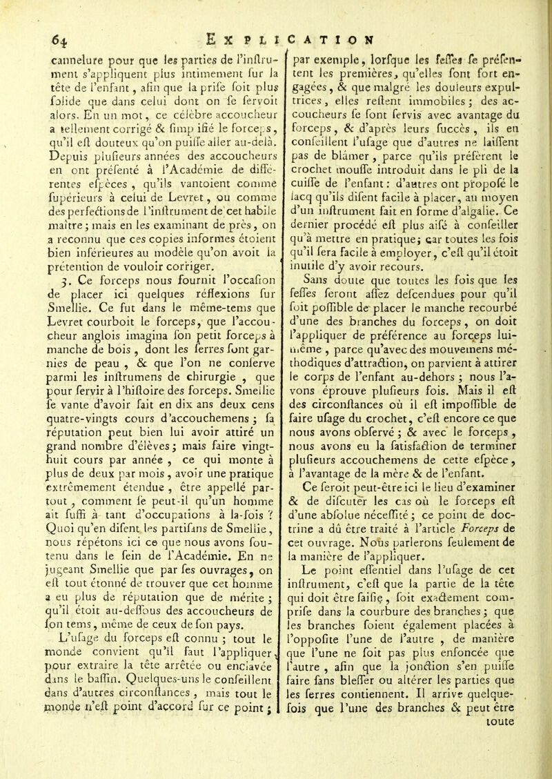 6* Ex pu cannelure pour que les parties de J'inAru- ment s'appliquent plus intimement fur Ja tête de l'enfant, afin que la prife Toit plus foiide que dans celui dont on fe fervoit alors. En un mot, ce célèbre accoucheur a tellement corrigé & fimp ifîé le forceps, qu'il eft douteux qu'on puifl'e aller au-delà. Depuis piufieurs années des accoucheurs en ont préfemé à l'Académie de diffé- rentes efpèces , qu'ils vantoient comme fupérieurs à celui de Levret, ou comme des perfections de l'inilrument de cet habile maître; mais en les examinant de près-, on a reconnu que ces copies informes étoient bien inférieures au modèle qu'on avoit la prétention de vouloir corriger. 3. Ce forceps nous fournit l'occafion de placer ici quelques réflexions fur Smeilie. Ce fut dans le même-tems que Levret courboit le forceps, que l'accou- cheur anglois imagina fon petit forceps à manche de bois , dont les ferres font gar- nies de peau , Se que l'on ne conferve parmi les initrumens de chirurgie , que pour fervir à l'hifloire des forceps. Smeilie fe vante d'avoir fait en dix ans deux cens quatre-vingts cours d'accouchemens ; fa réputation peut bien lui avoir attiré un grand nombre d'élèves; mais faire vingt- huit cours par année , ce qui monte à plus de deux par mois , avoir une pratique extrêmement étendue , être appellé par- tout 7 comment lé peut-il qu'un homme ait fuffi à tant d'occupations à la-fois ? Quoi qu'en difent les partifans de Smeilie, nous répétons ici ce que nous avons fou- tenu dans le fein de l'Académie. En ne jugeant Smeilie que par fes ouvrages, on eft tout étonné de trouver que cet homme ? eu plus de réputation que de mérite ; qu'il étoit au-deffous des accoucheurs de fon tems, même de ceux de fon pays. L'ufage du forceps eft connu ; tout le monde convient qu'il faut l'appliquer t pour extraire la tête arrêtée ou enclavée dans le baffin. Quelques-uns le confeillent dans d'autres circonftances , mais tout le monde ri'e.ft point d'accord fur ce point j CATION par exemple, lorfque les fefTes fe préfen- tent les premières., qu'elles font fort en- gagées, & que malgré les douleurs expul- trices 3 elles relient immobiles; des ac- coucheurs le font fervis avec avantage du forceps, & d'après leurs fuccès , ils en confeillent l'ufage que d'autres ne laiffent pas de blâmer , parce qu'ils préfèrent le crochet moufle introduit dans le pli de la cuifle de l'enfant : d'autres ont propofé le iacq qu'ils difent facile à placer, au moyen d'un inftrument fait en forme d'algalie. Ce dernier procédé eft plus aifé à confeiller qu'à mettre en pratique; car toutes les fois qu'il fera facile à employer, c'eft qu'il étoit inutile d'y avoir recours. Sans doute que toutes les fois que les feffes feront allez defeendues pour qu'il foit poffible de placer le manche recourbé d'une des branches du forceps , on doit l'appliquer de préférence au forceps lui- même , parce qu'avec des mouvemens mé- thodiques d'attraction, on parvient à attirer le corps de l'enfant au-dehors ; nous l'a- vons éprouve piufieurs fois. Mais il efl: des circonflances où il eft impoffible de faire ufage du crochet, c'eft encore ce que nous avons obfervé ; & avec le forceps , nous avons eu la fatisfaélion de terminer piufieurs accouchemens de cette efpèce, à l'avantage de la mère & de l'enfant. Ce feroit peut-être ici le lieu d'examiner Se de difeuter les cas où le forceps eft d'une abfolue nécefîué; ce point de doc- trine a dû être traité à l'article Forceps de cet ouvrage. NoUs parlerons feulement de la manière de l'appliquer. Le point eflentiel dans l'ufage de cet inftrument, c'eft que la partie de la tête qui doit être faille , foit exa&ement com- prife dans la courbure des branches; que les branches foient également placées à l'oppofite l'une de l'autre , de manière que l'une ne foit pas plus enfoncée que l'autre , afin que la jonction s'en puitTe faire fans bleffer ou altérer les parties que les ferres contiennent. Il arrive quelque- fois que l'une des branches & peut être toute