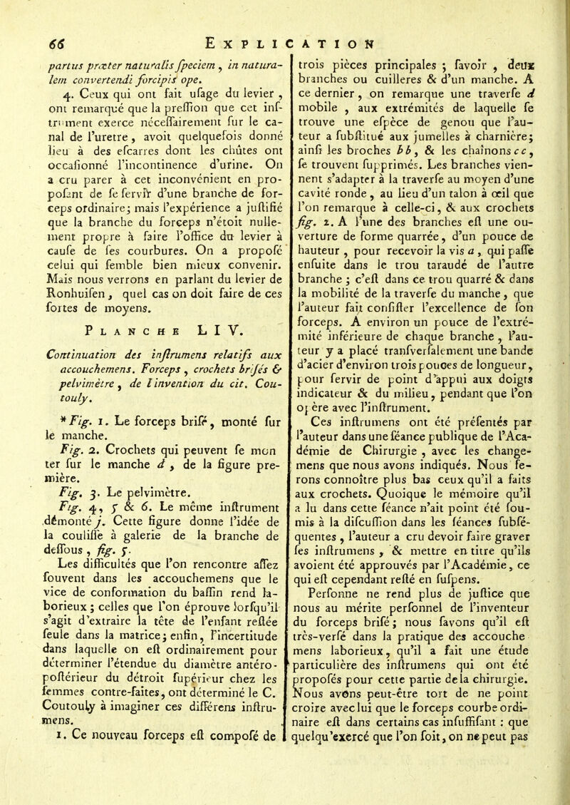 partus prêter naturalis fpeciem , in natura- lern convertendi forcipis ope. 4. Ceux qui ont fait ufage du levier , ont remarqué que la preffion que cet inf- tri'inent exerce néceflairement fur le ca- nal de l'urètre, avoit quelquefois donné lieu à des efcarres dont les chûtes ont occafionné l'incontinence d'urine. On a cru parer à cet inconvénient en pro- pofant de fe ferviV d'une branche de for- ceps ordinaire; mais l'expérience a juftifié que la branche du forceps n'étoit nulle- ment propre à faire l'office du levier à caufe de fes courbures. On a propofé celui qui femble bien mieux convenir. Mais nous verrons en parlant du levier de Ronhuifen , quel cas on doit faire de ces fortes de moyens. Planche L I V. Continuation des injîrumens relatifs aux accouchemens. Forceps , crochets brijés & pelvimètre , de l'invention du cit. Cou- touly. * Fig. 1. Le forceps brifr, monté fur le manche. Fig. 2. Crochets qui peuvent fe mon ter fur le manche d , de la figure pre- mière. Fig. 3. Le pelvimètre. Fig. 4, y & 6. Le même inftrument .démonté j. Cette figure donne l'idée de la coulhTe à galerie de la branche de defTous, fig. y. Les difficultés que l'on rencontre alTez fouvent dans les accouchemens que le vice de conformation du bafîin rend la- borieux ; celles que Ton éprouve iorfqu'il s'agit d'extraire la tête de l'enfant refiée feule dans la matrice ; enfin, l'incertitude dans laquelle on efi ordinairement pour déterminer l'étendue du diamètre antéro- pofiérieur du détroit fupérieur chez les femmes contre-faites, ont déterminé le C. Coutouiy à imaginer ces difierens inftru- mens. 1. Ce nouveau forceps efi compofé de trois pièces principales *, favoir , deux branches ou cuillères & d'un manche. A ce dernier, on remarque une traverfe d mobile , aux extrémités de laquelle fe trouve une efpèce de genou que Fau- teur a fubftitué aux jumelles à charnière; ainfi les broches bb, & les chaînons cc9 fe trouvent fupprimés. Les branches vien- nent s'adapter à la traverfe au moyen d'une cavité ronde , au lieu d'un talon à ceil que l'on remarque à celle-ci, & aux crochets fig. 2. À l'une des branches efi une ou- verture de forme quarrée, d'un pouce de hauteur , pour recevoir la vis a , qui paffe enfuite dans le trou taraudé de l'autre branche ; c'efi dans ce trou quarré & dans la mobilité de la traverfe du manche, que l'auteur fait confifter l'excellence de Ion forceps. A environ un pouce de l'extré- mité inférieure de chaque branche , l'au- teur y a placé tranfverfalemem une bande d'acier d'environ trois pouces de longueur, pour fervir de point d'appui aux doigts indicateur 8c du milieu, pendant que l'on oj ère avec l'infirument. Ces inftrumens ont été préfentés par l'auteur dans une féanee publique de l'Aca- démie de Chirurgie , avec les change- mens que nous avons indiqués. Nous fe- rons connoître plus bas ceux qu'il a faits aux crochets. Quoique le mémoire qu'il a lu dans cette féance n'ait point été fou- rnis à la difcuffion dans les féances fubfé- quentes , l'auteur a cru devoir faire graver fes inftrumens , 8c mettre en titre qu'ils avoient été approuvés par l'Académie, ce qui eft cependant reflé en fufpens. Perfonne ne rend plus de juftice que nous au mérite perfonnel de l'inventeur du forceps brifé ; nous favons qu'il efi très-verfé dans la pratique des accouche mens laborieux, qu'il a fait une étude particulière des infirumens qui ont été propofés pour cette partie delà chirurgie. Nous avôns peut-être tort de ne point croire avec lui que le forceps courbe ordi- naire efi dans certains cas infuffifant : que quelqu 'exercé que l'on foit,on ne peut pas