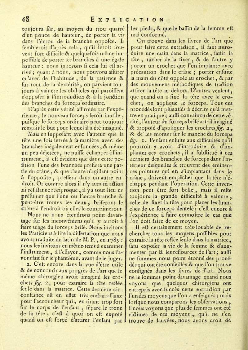 toujours fur, au moyen du trou quarré d'un pouce de hauteur, de porter la vis dans l'écrou de ia branche oppofée. Ii fembleroit d'après cela , qu'il feroit fou- vent fort difficile & quelquefois même im- poffible de porter les branches à une égale hauteur : nous ignorons fi cela lui eft ar- rivé ; quant à nous, nous pouvons afiurer qu'avec de l'habitude , de la patience & fur-tout de ia dextérité, on parvient tou- jours à vaincre les obftacles qui paroifient s'oppofer à l'introduction & à la jonction des branches du forceps ordinaire. D'après cette vérité affirmée par l'expé- rience , le nouveau forceps feroit inutile , puifque le forceps ordinaire peut toujours remplir le but pour lequel il a été imaginé. Mais en fuppofant avec l'auteur que la tête une fois ferrée à fa manière avec des branches inégalement enfoncées , & même un peu déjetées, ne puihe échap[ er àl'inf- trument, il eft évident que dans cette po- lition l'une des branches preffera une j..ar- tie du crâne, & que l'autre n?agiflant point à l'opr ofite , preffera dans un autre en droit. Or comme alors il n'y aura ni action ni réfiftance réciproque , il y a tout lieu de préfumer que l'une ou l'autre branche & peut-être toutes les deux r briferont le crâne à l'endroit où elles le comprimeront Nous ne n< us étendrons point davan- tage fur les inconvéniens qu'il y auroit à faire ufage du forceps brifé. Nous invitons les Praticiens à lire la differtation que nors avons traduite du latin de M. P., en 1789 : nous les invitons en même-tems à examiner l'inftrument, à l'effayer , comme nous l'a- Tonsfait fur lephantôme, avant de le juger. 2. C eft encore dans ia vue d'être mile & de concourir aux progrès de l'art que le même chirurgien avoit imaginé les cro- chets fig. 2, pour extraire la tête reliée feule dans la matrice. Cette dernière cir- confbnce eft en effet très embarrafTante pour l'accoucheur qui, en tirant trop fort fur le corps de l'enfant , fépare le tronc de la tête : c'eft à quoi on eft expofé quand on eft forcé d'attirer l'enfant par les pieds, & que le baffin de la femme efl mal conformé. On trouve dans les livres de l'art que pour faire cette extraction , il faut intro- duire une main dans la matrice, faifir la lête , tâcher de la fixer , Se de l'autre y porter un crochet que l'on implante avec précaution dans le crâne ; porter enfuite ia main du côté oppole au crochet , Se par des mouvemens méthodiques de traction attirer la tête au-dehors„D'autres veulent, que quand on a fixé la lête avec îe cro- chet, on applique le forceps. Tous ces procédés font plusaifés à décrire qu'à met- tre en pratique; aufli convaincu de cette vé rité, l'auteur du forcepsbrifé a-t-ilimaginé Se propolé d'appliquer les crochets^. 2,, Si de les monter fur le manche du forceps fig. 1. Penfant enfuite aux difficultés qu'il pourroit y avoir d'introduire Se d'im- planter ces crochets , il a fubflitué à ces derniers des branches de forceps dans l'in- térieur defquelles fe trouvent des éminen- ces pointues qui en s'implantant dans le crâne , doivent empêcher que la tête n'é- chappe pendant l'opération. Cette inven- tion peut être fort belle , mais il refte toujours la grande difficulté à vaincre 7 celle de fixer la tête pour placer les bran- ches de ce forceps dentelé ; c'eft encore à l'expérience à faire connoître le cas que l'on doit faire de ce moyen. Il eft certainement très-louable de re- chercher tous les moyens poffibies pour extraire la tête reftée feule dans la matrice, fans expofer la vie de la femme Se d'aug- menter par là les reftburces de l'art ; auffi ne fommes nous point étonné des procé- dés qui ont été confeillés & que l'on trouve confîgnés dans les Jivres de l'art. Nous ne le fommes point davantage quand nous voyons que quelques chirurgiens ont entrepris avec fuccès cette extraction par l'un des moyens que l'on a enfeignés ; mais lorfque nous comparons les obfervations y fi nous voyons que plus de femmes ont été victimes de ces moyens ,. qu'il ne s'en trouve de fauvées.nous avons droit de