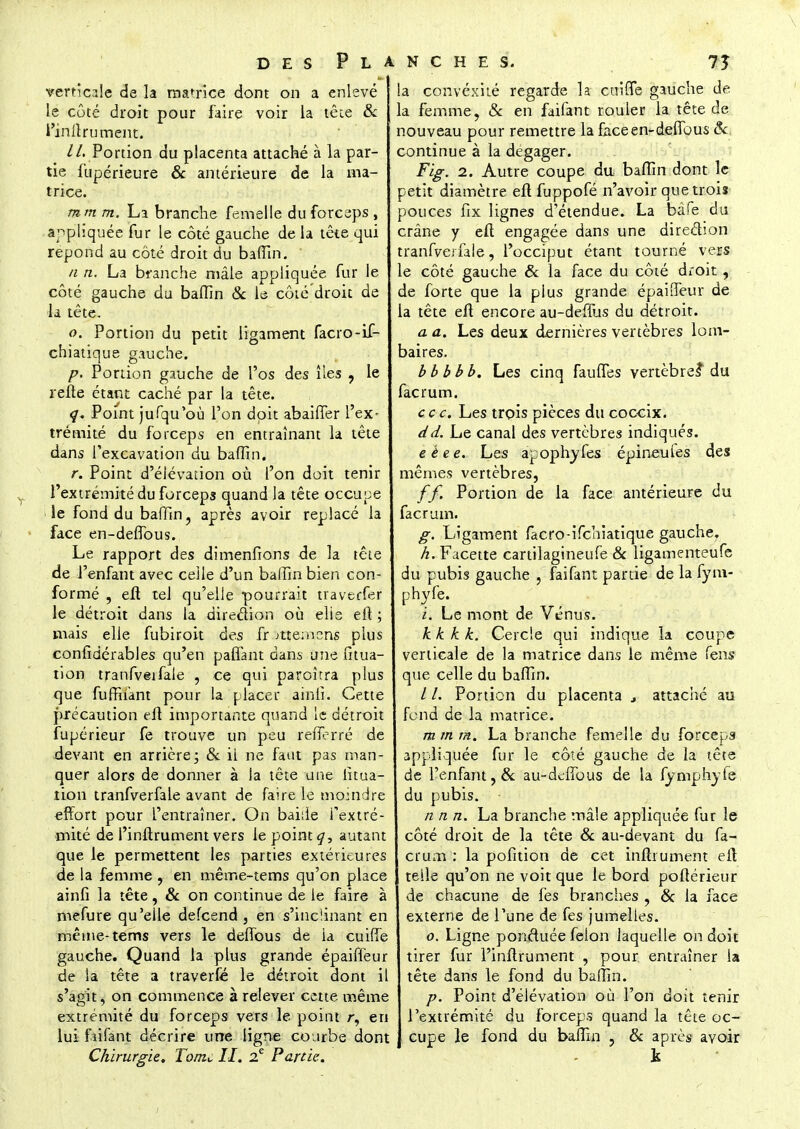 verticale de la matrice dont on a enlevé le côté droit pour faire voir la tête & i'inltrument. //. Portion du placenta attaché à la par- tie fupérieure & antérieure de la ma- trice. rn m m. La branche femelle du forceps , appliquée fur le côté gauche de la tête qui repond au côté droit du baffm. n n. La branche mâle appliquée fur le côté gauche du baffin & le côté droit de la tête. o. Portion du petit ligament facro-if- chiatique gauche. p. Portion gauche de l'os des îles ? le refte étant caché par la tête. q. Point jufqu'où l'on doit abaiffer l'ex- trémité du forceps en entraînant la tête dans l'excavation du baffin. r. Point d'élévation où l'on doit tenir l'extrémité du forceps quand la tête occupe le fond du baffin, après avoir replacé la face en-deffous. Le rapport des dimenfions de la tête de l'enfant avec celle d'un baffin bien con- formé , eft tel qu'elle pourrait traverfer le détroit dans la direction où elle eft ; mais elle fubiroit des fr ntemens plus confidérables qu'en palTant dans une fitua- tion tranfveifale , ce qui paraîtra plus que fuffiiant pour la placer ainlî. Cette précaution eft importante quand le détroit fupérieur fe trouve un peu refferré de devant en arrière; & il ne faut pas man- quer alors de donner à la tête une iitua- tion tranfverfale avant de faire le moindre effort pour l'entraîner. On baide l'extré- mité de l'inftrument vers le point autant que le permettent les parties extérieures de la femme , en même-tems qu'on place ainfi la tête, & on continue de le faire à mefure qu'elle defeend , en s'inciinant en même-tems vers le deffous de la cuiffe gauche. Quand la plus grande épaiffeur de ia tête a traverfé le détroit dont il s'agit, on commence à relever cette même extrémité du forceps vers le point r, en lui faifant décrire une ligne courbe dont Chirurgie. Tom^ II. 2e Partie. a convéxité regarde la cuine gauche de a femme, & en faifant rouler la tête de nouveau pour remettre la faceen-defibus Se continue à la dégager. Fig. 2. Autre coupe du baffin dont le etit diamètre eft fuppofé n'avoir que trois Douces fîx lignes d'étendue. La bâfe du crâne y eft engagée dans une direction tranfverfale, l'occiput étant tourné vers e côté gauche & la face du côté droit, de forte que la plus grande épailfeur de a tête eft encore au-deffus du détroit. a a. Les deux dernières vertèbres lom- baires. bbbbb. Les cinq faunes vertèbre? du facrum. ce c. Les trois pièces du coccix. dd. Le canal des vertèbres indiqués. e ê e e. Les apophyfes épineufes des mêmes vertèbres, ff. Portion de la face antérieure du facrum. g. Ligament facro-ifehiatique gauche. Facette cartilagineufe Se ligamenteufe du pubis gauche , faifant partie de la fym- phyfe. i. Le mont de Vénus. k k k k. Cercle qui indique la coupe verticale de la matrice dans le même fens que celle du baffin. / /. Portion du placenta t attaché au fond de la matrice. m m m. La branche femelle du forceps appliquée fur le côté gauche de la tête de l'enfant, & au-dtfibus de la fymphjfe du pubis. n n n. La branche mâle appliquée fur le côté droit de la tête & au-devant du fa- crum : la pofition de cet inftrument eft telle qu'on ne voit que le bord poftérieur de chacune de fes branches , 6c la face externe de Tune de fes jumelles. o. Ligne ponctuée félon laquelle on doit tirer fur l'inftrument , pour entraîner la tête dans le fond du baffin. p. Point d'élévation où l'on doit tenir l'extrémité du forceps quand la tête oc- cupe le fond du baffin , Se après avoir