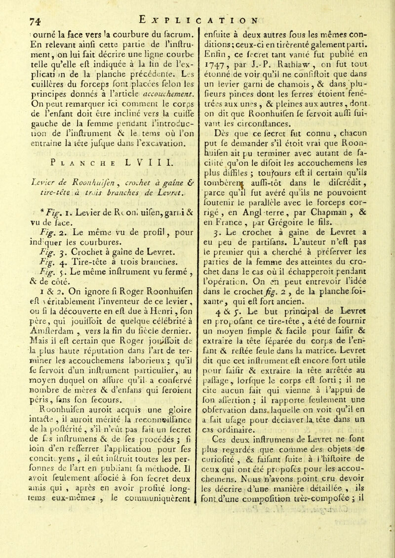 i ourné la face vers la courbure du facrum. En relevant ainfi cette partie de l'inftru- ment, on lui fait décrire une ligne courbe telle qu'elle eft indiquée à la tin de l'ex- plicati m de la planche précédente. Les cuillères du forceps font placées félon les principes donnés à l'article accouchement. On peut remarquer ici comment le corps de l'enfant doit être incliné vers la cuitfe gauche de la femme pendant i'introduc- ùon de l'inftrument & le tems où l'on entraine la tête jufque dans l'excavation. P LANCHE L V I I I. Levier de Roonhuifen , crochet à gaine & tire-tête à trois branches de Levret. * Fig. i. Levier de Rconl uifen, garni & vu de face. Fig. 2. Le même vu de profil, pour indiquer les courbures. Fig. 3. Crochet à gaine de Levret. Fig. 4. Tire-tête à trois branches. Fig. Le même inftrument vu fermé , & de côté. 1 & 2. On ignore fi Roger Roonhuifen eft \ entablement l'inventeur de ce levier , ou fi la découverte en eft due à Henri, fon père, qui jouilfoit de quelque célébrité à Amfterdam , vers la fin du fiècle dernier. Mais il eft certain que Roger jonifloit de la plus haute réputation dans l'art de ter- miner les accouchemens laborieux ; qu'il fe fervoit d'un inftrument particulier,, au moyen duquel on allure qu'il a confervé nombre de mères & d'enfans qui feroient péris, fans fon fecours. Roonhuifen auroit acquis une gloire intaéte , il auroit mérité la reeonneifiance de la poftérité , s'il n'eût pas fait un fecret de £s inftrumens & de fes procédés ; fi loin d'en refferrer i'appiicatiou pour fes concit. yens ,. il eût inftruit toutes les per- fonnes de l'art en publiant fa méthode. Il avoit feulement afiocié à fon fecret deux amis qui , après en avoir profité iong- tems eux-mêmes , le communiquèrent , enfuite à deux autres fous les mêmes con- ditions; ceux-ci en tirèrentê gaiement parti. Enfin, ce fecret tant vanté fut publié en 174.7, par J.-P. Rathlaw , on fut tout étonné de voir qu'il ne confîftoit que dans un levier garni de chamois, & dans'plu- fieurs pinces dont les ferres étoient fené- trées aux unes , & pleines aux autres, dont on dit que Roonhuifen fe fervoit auffi fui- vant les circonftances. Dès que ce fecret fut connu , chacun put fe demander s'il étoit vrai que Roon- huifen ait pu terminer avec autant de fa- cilité qu'on le difoit les accouchemens les plus diffiles ; toufours eft il certain qu'ils tombèrent auffi-tôt dans le difcrédit, parce qu'il fut avéré qu'ils ne pouvoient foutenir ie parallèle avec le forceps cor- rigé , en Angl terre, par Chapman , & en France , par Grégoire le fils. 3. Le crochet à gaine de Levret a eu peu de partifans. L'auteur n'eft pas le premier qui a cherché à préferver les parties de la femme des atteintes du cro- chet dans le cas où il échapperoit pendant l'opération. On en peut entrevoir l'idée dans le crochet^. 2 , de la planche foi- xante, qui eft fort ancien. 4 & y. Le but principal de Levret en propofant ce tire-tête , a été de fournir un moyen fimple & facile pour faifir & extraire la tête féparée du corps de l'en- fant & reliée feule dans la matrice. Levret dit que cet inftrument eft encore fort utile pour faifir & extraire la tête arrêtée au paflàge,. lorfque le corps eft forti ; il ne cite aucun fait qui vienne à l'appui de fon afîertion ; il rapporte feulement une obfervation dans, laquelle on voit qu'il en a fait ufage pour déciaver la. tête dans un cas ordinaire. Ces deux inftrumens de Levret ne font plus regardés que comme des objets, de curiofité , & faifant fuite à l'hiftoire de ceux qui ont été propofés pour les accou- chemens. Nous n'avons point, cru devoir les décrire d'une- manière détaillée , ils font.d'une compofition trè^compofée ; il
