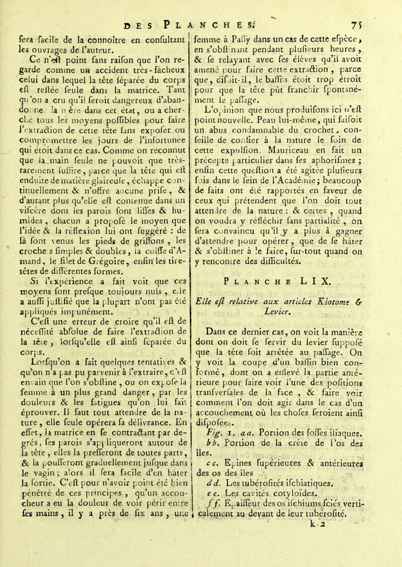 fera facile de la connoître en confultant les ouvrages de l'auteur. Ce n'dï point fans raifon que l'on re- garde comme uh accident très-fâcheux celui dans lequel la tête léparée du corps efl reliée feule dans la matrice. Tant qu'on a cru qu'il feroit dangereux d'aban- donné 3a n ère dans cet état, ou a cher- ché tous les moyens poffibles pour faire l'extradion de cette tête fans expofen ou compromettre les jours de l'infortunée qui étoit dans ce cas. Comme on reconnut que la^main feule ne pouvoit que très- rarement fuffire, parce que la tête qui efl enduite de matière glaireufe, échappe con- tinuellement & n'offre aucune prife, & d'autant plus qu'elle efl contenue dans un vifcère dont les parois font liffes & hu- mides , chacun a propofé le moyen que l'idée & la réflexion lui ont fuggéré : de là font venus les pieds de griffons , les croche s fimples & doubles, la coiffe d'A- mand, le filet de Grégoire, enfin les tire- têtes de différentes formes. Si l'expérience a fait voit que ces moyens font prefque toujours nuls , eile a aufiî juflifié que la plupart n'ont pas été appliqués impunément. C'efl une erreur de croire qu'il efl de néceffité abfblue de faire l'extraélion de la tête , lorfqu'elle efl ainfi fépaiée du corps. Lorfqu'on a fait quelques tentatives & qu'on n'a pas pu parvenir à l'extraire, c'efl en vain que l'on s'obfline , ou on expofe la femme à un plus grand danger , par les douleurs & les fatigues qu'on lui fak éprouver. Il faut tout attendre de la na- ture , elle feule opérera fa délivrance. En effet, h matrice en fe contradant par de- grés , fes parois s'appliqueront autour de la tête , elles la prefferont de toutes parts, ! & la poufferont graduellement jufque dans le vagin ; alors il fera facile d'en hâter la fortie. C'efl pour n'avoir point été bien pénétré de ces principes , qu'un accou- cheur a eu la douleur de voir périr entre fes mains , il y a près de fix ans , une femme à PafTy dans un cas de cette efpèce, en s'obfl'nant pendant plufieurs heures , & fe relayant avec fes élèves qu'il avoit amené pour faire cette extraction , parce que, difjit-il, le baffm étoit trop étroit pour que la tête pût franchir fpontané- ment le pafTage. L'opinion que nous produifons ici n'efl point nouvelle. Peau lui-même, qui faifoit un abus condamnable du crochet, con- feille de confier à la nature le foin de cette expulfion. Mauriceau en fait un précepte particulier dans fes aphorifmes ; enfin cette queftion a été agitée plulieurs fois dans le fein de l'Académie; beaucoup de faits ont été rapportés en faveur de ceux qui prétendent que l'on doit tout attendre de la nature : & certes , quand on voudra y réfléchir fans partialité , on fera convaincu qu'il y a plus à gagner d'attendre pour opérer, que de fe hâter & s'cbftiner à le faire, fur-tout quand on y rencontre des difficultés. Planche LIX. Elle efl relative aux articles Kiotomz & Levier. Dans ce dernier cas, on voit la manière dont on doit fe fervir du levier fuppofé que la tête foit arrêtée au paiïage. On y voit la coupe d'un bafîln bien con- formé , dont on a enlevé la partie anté- rieure pour faire voir i'une des polirions tranfverfales de la face , & faire voir comment l'on doit agir dans le cas d'un accouchement où les chofes feroient ainfî difpofées. Fig. i. aa. Portion des foffes iliaques. bb. Portion de la crête de l'os des îles. c c. Epines fupérieures & antérieures des os des îles d d. Les tubérofités ifchiatiques. e e. Les cavités cotyloïdes. f f. E^aiffeur des os ifchiums fciés verti- calement au devant de leur tubérofité.