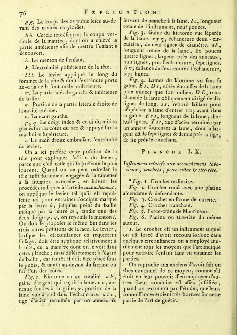 g g. Le corps des os pubis fciés au-de- vant des cavités cotyloïdes. h h. Cercle repréfentant la coupe ver- ticale de la matrice, dont on a enlevé la partie antérieure afin de mettre l'enfant à découvert. /'. Le menton de l'enfant. k. L'extrémité poltérieure de la tête. /'//. Le levier appliqué le long du fommet de la tête & dont l'extrémité porte au-dc-là de la fontanelle poftérieure. m. La partie latérale gauch & inférieure du baffin. n. Portion de la partie latérale droite de la eavité utérine. o. La main gauche. p, q. Le doigt index & celui du milieu placés fur les côtés du nez & appuyé fur la mâchoire fupérieure. r. La main droite embraiïànt l'extrémité du levier. On a ici préféré cette pofition de la tête pour expliquer l'a&icn du levier, parce que c'eft celle qui fe préfente le plus fouvent. Quand on ne peut redrefler la tête auffi fortement engagée & la ramener à fa fituation naturelle , en fuivant les procédés indiqués à l'article accouchement, on applique le levier tel qu'il eft repré- fenté ici pour entraîner l'occiput marqué par la lettre £, jufqu'au point du baffin indiqué par la lettre m , tandis que des deux doigts />, q, on repoufîe le menton i. On doit Te propofer le même but dans les trois autres pofkions de la face. Le levier, lorfque les circonftances en requièrent l'ufage, doit être appliqué relativement à la tête, de la manière dont on le voit dans cette planche ; mais différemment à l'égard du baffin , car tantôt il doit être placé fous le pubis, & tantôt au-devant du facrum ou fur l'un des côtés. F/g. z. Kiotome vu en totalité a b , gaîne d'argent qui reçoit la lame, v v, an- neaux foudés à la gaîne.y, portion de la lame vue à nud dans l'échancrure. a t c , tige d'acier terminée par un anneau & fervant de manche à la lame. bcy longueur totale de l'inftrument, neuf pouces. Fig. 3. Gaîne du Jtiotome vue féparée de la lame, xy ^, échancrure demi - cir- culaire , de neuf lignes de diamètre, ab , longueur totale de la lame, fix* pouces quatre lignes ; largeur près des anneaux , huit lignes, près l'échancrure , fept iignes. B x, difUnce de l'extrémité à l'échancrure, fept lignes. Fig. 4. Lames du Motome vu fans fa gaine. E j, Ds, côtés émouffés de h lame plus minces que fon milieu. D tran- chant de la lame obliquement dirigé de dix lignes de long, s s, rebord failiant pour empêcher la lame d'entrer trop avant dans la gaîne. Es s, longueur de la lame, dix- huithgnes. jTjj, tige d'acier terminée par un anneau foutenant la lame, dont la lar- geur eft de fept lignes & demieprès la tige, de fix près le tranchant. Planche LX. Inflrumens relatifs aux accouchement labo- rieux , crochets , perce-crâne & tire-tête, * Fig. 1. Crochet ordinaire. Fig. z. Crochet rond avec une platine afeendante & defeendante. Fig. 3, Crochet en forme de curette. Fig. 4. Crochet tranchant. Fig. y. Perce-crâne de Mauriceau. Fig. 6. Platine ou tire-tête du même auteur. 1. Le crochet eft un inftrument auquel on eft forcé d'avoir recours lorfque dans quelques circonftances on a employé inu- tilement tous les moyens que l'art indique pour extraire l'enfant ians en entamer les parties* On reproche aux anciens d'avoir fait un abus continuel de ce moyen, comme s'il étoit en leur pouvoir d'en employer d'au- tres. Leur conduite eft allez juftifiée , quand on reconnoît par l'étude, que leurs connoiflances étoient très-bornées fur cette partie de l'art de guérir.