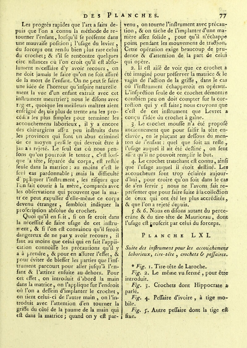 Les progrès rapides que l'art a faits de- puis que l'on a connu la méthode de re- tourner l'enfant, lorfqu'il fe préfente dans une mauvaife pofition • l'ufage du levier , du forceps ont rendu bien plus rare celui du crochet j & s'il fe rencontre quelques cire, nftances cù l'on croit qu'il efl abfo- lument néceiTaire d'y avoir recours , on ne doit jamais ie faire qu'on ne foitaffuré de la mort de l'enfant. On ne peutfe faire une idée de l'horreur qu'infpire naturelle ment la vue d'un enfant extrait avec cet inftiument meurtrier; nous le difons avec regiet, quoique les meilleurs maîtres aient enfrigné depuis plus de trente ans les pro- cèdes les plus fimples pour terminer les accouchemens laborieux , il y a encore des chirurgiens affez peu inftruits dans les provinces qui font un abus criminel de ce moyen perfiJe qui devroit être à jan a s rejeté. Le feul cas où nous pen- fons qu'on pouiroit le tenter, c'efl lors- que 'a tête, féparée du corps, efl reliée feule dans la matrice : au moins c'efl le feul eas pardonnable ; mais la difficulté d1 ppliquer l'inftrument , les rifqUes que l'on fa;t courir à la mère,comparés avec les obfervations qui prouvent que la ma- tr ce peut expuller d'elle-même ce corps devenu étranger , fembloit indiquer la profeription abfolue du crochet. Quoi qu'il en fuit , fi on fe croit dans la nécefïité de faire ufage de cet inftru- rrenr, & fi l'on efl convaincu qu'il feroit dangereux de ne pas y avoir recours , il faut au moins que celui qui en fait l'appli- cation connoifle les précautions qu'il y a à prendre, & pour en alfurer l'effet, & pour éviter de bleffer les parties que Finf- rrument parcourt pour aller jufqu'à l'en- fant & I'attirej enfuite au-dehors. Pour cet effet , on introduit d'abord la main dans la matrice, on l'applique fur l'endroit où l'on a deffein d'implanter le crochet , on lient celui-ci de l'autre main , on l'in- troduit avec l'attention d'en tourner la griffe du côté de la paume de la main qui efl dans la matrice -} quand on y efl par- venu , on tourne l'inftrument avec précau- tion , & on tâche de l'implanter d'une ma- nière affez folide , pour qu'il n'échappe point pendant les mouvemens de traclion. Cette opération exige beaucoup de pru- dence & d'attention de la part de celui qui opère. 2. 11 efl aifé de voir que ce crochet a été imaginé pour préferver la matrice & le vagin de l'aclion de la griffe , dans le cas où l'inftrument échapperoit en opérant. L'infpection feule de ce crochet démontre combien peu on doit compter fur la cor- rection qui y efl faite; nous croyons que c'efl de cet inftrument que Levret a conçu l'idée du crochet à gaine. 3. Le crochet moufle n'a été propofé anciennement que pour faifir la tête en- clavée , en le plaçant au deffous du men- ton de i'enfant : quel que foit au refle , l'ufage auquel il ait été defliné , on lent affez qu'il ne pouvoit remplir le but. 4. Le crochet tranchant efl connu, aînfr que l'ufage auquel il étoit defliné. Les accoucheurs font trop éclairés aujour- d'hui , pour croire qu'on foit dans le cas de s'en fervir ; nous ne l'avons fait re- préfenter que pour faire fuite à la collection de ceux qui ont été les plus accrédités , & que l'on a rejeté depuis. j 8c 6. Nous en difons autant du perce- crâne 8c du tire tête de Mauriceau, dont l'ufage efl oroferit par celui du forceps. Planche L X L Suite des infiniment pour les accouchemens laborieux y tire-tête , crochets & pej]aires, * Fig. 1. Tire-tête de Laroche. Fig. 1. Le même vu fermé , pour être introduit. Fig. 3. Crochets dont Hippocrate a* parlé. Fig. 4. PefTaire d'ivoire , à tige mo- bile. Fig. f. Autre peffaire dont la tige eil | fixe.